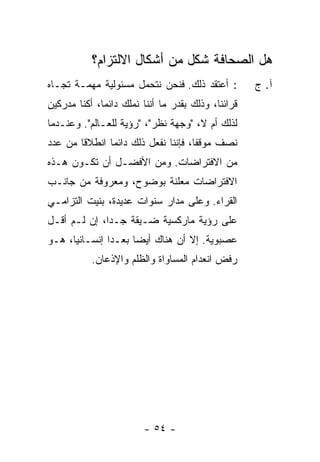 ‫ﻫل ﺍﻟﺼﺤﺎﻓﺔ ﺸﻜل ﻤﻥ ﺃﺸﻜﺎل ﺍﻻﻟﺘﺯﺍﻡ؟‬
‫: ﺃﻋﺘﻘﺩ ﺫﻟﻙ. ﻓﻨﺤﻥ ﻨﺘﺤﻤل ﻤﺴﺌﻭﻟﻴﺔ ﻤﻬﻤـﺔ ﺘﺠـﺎﻩ‬          ‫ﺁ. ﺝ‬
‫ﻗﺭﺍﺌﻨﺎ، ﻭﺫﻟﻙ ﺒﻘﺩﺭ ﻤﺎ ﺃﻨﻨﺎ ﻨﻤﻠﻙ ﺩﺍﺌ ‪‬ﺎ، ﺃﻜﻨﺎ ﻤﺩﺭﻜﻴﻥ‬
              ‫ﻤ‬
‫ﻟﺫﻟﻙ ﺃﻡ ﻻ، "ﻭﺠﻬﺔ ﻨﻅﺭ"، "ﺭﺅﻴﺔ ﻟﻠﻌـﺎﻟﻡ". ﻭﻋﻨـﺩﻤﺎ‬
‫ﻨﺼﻑ ﻤﻭﻗ ﹰﺎ، ﻓﺈﻨﻨﺎ ﻨﻔﻌل ﺫﻟﻙ ﺩﺍﺌ ‪‬ﺎ ﺍﻨﻁﻼ ﹰﺎ ﻤﻥ ﻋﺩﺩ‬
        ‫ﻗ‬       ‫ﻤ‬                      ‫ﻔ‬
‫ﻤﻥ ﺍﻻﻓﺘﺭﺍﻀﺎﺕ. ﻭﻤﻥ ﺍﻷﻓﻀـل ﺃﻥ ﺘﻜـﻭﻥ ﻫـﺫﻩ‬
‫ﺍﻻﻓﺘﺭﺍﻀﺎﺕ ﻤﻌﻠﻨﺔ ﺒﻭﻀﻭﺡ، ﻭﻤﻌﺭﻭﻓﺔ ﻤﻥ ﺠﺎﻨـﺏ‬
‫ﺍﻟﻘﺭﺍﺀ. ﻭﻋﻠﻰ ﻤﺩﺍﺭ ﺴﻨﻭﺍﺕ ﻋﺩﻴﺩﺓ، ﺒﻨﻴﺕ ﺍﻟﺘﺯﺍﻤـﻲ‬
‫ﻋﻠﻰ ﺭﺅﻴﺔ ﻤﺎﺭﻜﺴﻴﺔ ﻀـﻴﻘﺔ ﺠـ ‪‬ﺍ، ﺇﻥ ﻟـﻡ ﺃﻗـل‬
              ‫ﺩ‬
‫ﻋﺼﺒﻭﻴﺔ. ﺇﻻ ﺃﻥ ﻫﻨﺎﻙ ﺃﻴ ‪‬ﺎ ‪‬ﻌـ ‪‬ﺍ ﺇﻨﺴـﺎﻨ ‪‬ﺎ، ﻫـﻭ‬
      ‫ﻴ‬         ‫ﻀ ﺒ ﺩ‬               ‫ﹼ‬
           ‫ﺭﻓﺽ ﺍﻨﻌﺩﺍﻡ ﺍﻟﻤﺴﺎﻭﺍﺓ ﻭﺍﻟﻅﻠﻡ ﻭﺍﻹﺫﻋﺎﻥ.‬




                         ‫- ٤٥ -‬
 