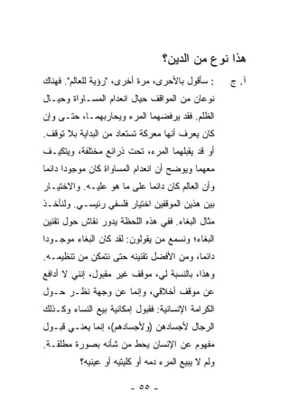 ‫ﻫﺫﺍ ﻨﻭﻉ ﻤﻥ ﺍﻟﺩﻴﻥ؟‬
‫: ﺴﺄﻗﻭل ﺒﺎﻷﺤﺭﻯ، ﻤﺭﺓ ﺃﺨﺭﻯ، "ﺭﺅﻴﺔ ﻟﻠﻌﺎﻟﻡ". ﻓﻬﻨﺎﻙ‬       ‫ﺁ. ﺝ‬
‫ﻨﻭﻋﺎﻥ ﻤﻥ ﺍﻟﻤﻭﺍﻗﻑ ﺤﻴﺎل ﺍﻨﻌﺩﺍﻡ ﺍﻟﻤﺴـﺎﻭﺍﺓ ﻭﺤﻴـﺎل‬
‫ﺍﻟﻅﻠﻡ. ﻓﻘﺩ ﻴﺭﻓﻀﻬﻤﺎ ﺍﻟﻤﺭﺀ ﻭﻴﺤﺎﺭﺒﻬﻤـﺎ، ﺤﺘـﻰ ﻭﺇﻥ‬
‫ﻜﺎﻥ ﻴﻌﺭﻑ ﺃﻨﻬﺎ ﻤﻌﺭﻜﺔ ﺘﺴﺘﻌﺎﺩ ﻤﻥ ﺍﻟﺒﺩﺍﻴﺔ ﺒﻼ ﺘﻭﻗﻑ.‬
‫ﺃﻭ ﻗﺩ ﻴﻘﺒﻠﻬﻤﺎ ﺍﻟﻤﺭﺀ، ﺘﺤﺕ ﺫﺭﺍﺌﻊ ﻤﺨﺘﻠﻔﺔ، ﻭﻴﺘﻜﻴـﻑ‬
‫ﻤﻌﻬﻤﺎ ﻭﻴﻭﻀﺢ ﺃﻥ ﺍﻨﻌﺩﺍﻡ ﺍﻟﻤﺴﺎﻭﺍﺓ ﻜﺎﻥ ﻤﻭﺠﻭ ‪‬ﺍ ﺩﺍﺌ ‪‬ﺎ‬
 ‫ﺩ ﻤ‬
‫ﻭﺃﻥ ﺍﻟﻌﺎﻟﻡ ﻜﺎﻥ ﺩﺍﺌ ‪‬ﺎ ﻋﻠﻰ ﻤﺎ ﻫﻭ ﻋﻠﻴـﻪ. ﻭﺍﻻﺨﺘﻴـﺎﺭ‬
                            ‫ﻤ‬
‫ﺒﻴﻥ ﻫﺫﻴﻥ ﺍﻟﻤﻭﻗﻔﻴﻥ ﺍﺨﺘﻴﺎﺭ ﻓﻠﺴﻔﻲ ﺭﺌﻴﺴـﻲ. ﻭﻟﻨﺄﺨـﺫ‬
‫ﻤﺜﺎل ﺍﻟﺒﻐﺎﺀ. ﻓﻔﻲ ﻫﺫﻩ ﺍﻟﻠﺤﻅﺔ ﻴﺩﻭﺭ ﻨﻘﺎﺵ ﺤﻭل ﺘﻘﻨﻴﻥ‬
‫ﺍﻟﺒﻐﺎﺀ؛ ﻭﻨﺴﻤﻊ ﻤﻥ ﻴﻘﻭﻟﻭﻥ: ﻟﻘﺩ ﻜﺎﻥ ﺍﻟﺒﻐﺎﺀ ﻤﻭﺠـﻭ ‪‬ﺍ‬
 ‫ﺩ‬
‫ﺩﺍﺌ ‪‬ﺎ، ﻭﻤﻥ ﺍﻷﻓﻀل ﺘﻘﻨﻴﻨﻪ ﺤﺘﻰ ﻨﺘﻤﻜﻥ ﻤﻥ ﺘﻨﻅﻴﻤـﻪ.‬
                                         ‫ﻤ‬
‫ﻭﻫﺫﺍ، ﺒﺎﻟﻨﺴﺒﺔ ﻟﻲ، ﻤﻭﻗﻑ ﻏﻴﺭ ﻤﻘﺒﻭل، ﺇﻨﻨﻲ ﻻ ﺃﺩﺍﻓﻊ‬
‫ﻋﻥ ﻤﻭﻗﻑ ﺃﺨﻼﻗﻲ، ﻭﺇﻨﻤﺎ ﻋﻥ ﻭﺠﻬﺔ ﻨﻅـﺭ ﺤـﻭل‬
‫ﺍﻟﻜﺭﺍﻤﺔ ﺍﻹﻨﺴﺎﻨﻴﺔ: ﻓﻘﺒﻭل ﺇﻤﻜﺎﻨﻴﺔ ﺒﻴﻊ ﺍﻟﻨﺴﺎﺀ ﻭﻜـﺫﻟﻙ‬
‫ﺍﻟﺭﺠﺎل ﻷﺠﺴﺎﺩﻫﻥ )ﻭﻷﺠﺴﺎﺩﻫﻡ(، ﺇﻨﻤﺎ ﻴﻌﻨـﻲ ﻗﺒـﻭل‬
‫ﻤﻔﻬﻭﻡ ﻋﻥ ﺍﻹﻨﺴﺎﻥ ﻴﺤﻁ ﻤﻥ ﺸﺄﻨﻪ ﺒﺼﻭﺭﺓ ﻤﻁﻠﻘـﺔ.‬
          ‫ﻭﻟﻡ ﻻ ﻴﺒﻴﻊ ﺍﻟﻤﺭﺀ ﺩﻤﻪ ﺃﻭ ﻜﻠﻴﺘﻴﻪ ﺃﻭ ﻋﻴﻨﻴﻪ؟‬

                        ‫- ٥٥ -‬
 