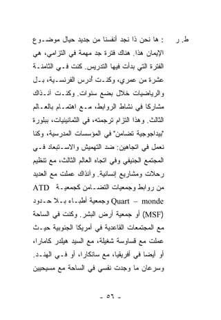 ‫: ﻫﺎ ﻨﺤﻥ ﺫﺍ ﻨﺠﺩ ﺃﻨﻔﺴﻨﺎ ﻤﻥ ﺠﺩﻴﺩ ﺤﻴﺎل ﻤﻭﻀـﻭﻉ‬           ‫ﻁ. ﺭ‬
‫ﺍﻹﻴﻤﺎﻥ ﻫﺫﺍ. ﻫﻨﺎﻙ ﻓﺘﺭﺓ ﺠﺩ ﻤﻬﻤﺔ ﻓﻲ ﺍﻟﺘﺯﺍﻤﻲ، ﻫﻲ‬
‫ﺍﻟﻔﺘﺭﺓ ﺍﻟﺘﻲ ﺒﺩﺃﺕ ﻓﻴﻬﺎ ﺍﻟﺘﺩﺭﻴﺱ. ﻜﻨﺕ ﻓـﻲ ﺍﻟﺜﺎﻤﻨـﺔ‬
                               ‫ﹸ‬
‫ﻋﺸﺭﺓ ﻤﻥ ﻋﻤﺭﻱ، ﻭﻜﻨـﺕ ُﺩ ‪‬ﺱ ﺍﻟﻔﺭﻨﺴـﻴﺔ، ﺒـل‬
               ‫ﺃﺭ ‪‬‬
‫ﻭﺍﻟﺭﻴﺎﻀﻴﺎﺕ ﺨﻼل ﺒﻀﻊ ﺴﻨﻭﺍﺕ. ﻭﻜﻨـﺕ ﺁﻨـﺫﺍﻙ‬
       ‫ﹸ‬
‫ﻤﺸﺎﺭ ﹰﺎ ﻓﻲ ﻨﺸﺎﻁ ﺍﻟﺭﻭﺍﺒﻁ، ﻤـﻊ ﺍﻫﺘﻤـﺎﻡ ﺒﺎﻟﻌـﺎﻟﻡ‬
                                       ‫ﻜ‬
‫ﺍﻟﺜﺎﻟﺙ. ﻭﻫﺫﺍ ﺍﻟﺘﺯﺍﻡ ﺘﺭﺠﻤﺘﻪ، ﻓﻲ ﺍﻟﺜﻤﺎﻨﻴﻨﻴﺎﺕ، ﺒﺒﻠﻭﺭﺓ‬
                               ‫‪‬‬
‫"ﺒﻴﺩﺍﺠﻭﺠﻴﺔ ﺘﻀﺎﻤﻥ" ﻓﻲ ﺍﻟﻤﺅﺴﺴﺎﺕ ﺍﻟﻤﺩﺭﺴﻴﺔ، ﻭﻜﻨﺎ‬
‫ﻨﻌﻤل ﻓﻲ ﺍﺘﺠﺎﻫﻴﻥ: ﻀﺩ ﺍﻟﺘﻬﻤﻴﺵ ﻭﺍﻻﺴـﺘﺒﻌﺎﺩ ﻓـﻲ‬
‫ﺍﻟﻤﺠﺘﻤﻊ ﺍﻟﺠﻨﻴﻔﻲ ﻭﻓﻲ ﺍﺘﺠﺎﻩ ﺍﻟﻌﺎﻟﻡ ﺍﻟﺜﺎﻟﺙ، ﻤﻊ ﺘﻨﻅﻴﻡ‬
‫ﺭﺤﻼﺕ ﻭﻤﺸﺎﺭﻴﻊ ﺇﻨﺴﺎﻨﻴﺔ. ﻭﺁﻨﺫﺍﻙ ﻋﻤﻠﺕ ﻤﻊ ﺍﻟﻌﺩﻴﺩ‬
          ‫ﹸ‬
‫ﻤﻥ ﺭﻭﺍﺒﻁ ﻭﺠﻤﻌﻴﺎﺕ ﺍﻟﺘﻀـﺎﻤﻥ ﻜﺠﻤﻌﻴـﺔ ‪ATD‬‬
‫‪ Quart – monde‬ﻭﺠﻤﻌﻴﺔ ﺃﻁﺒـﺎﺀ ﺒـﻼ ﺤـﺩﻭﺩ‬
‫)‪ (MSF‬ﺃﻭ ﺠﻤﻌﻴﺔ ﺃﺭﺽ ﺍﻟﺒﺸﺭ. ﻭﻜﻨﺕ ﻓﻲ ﺍﻟﺴﺎﺤﺔ‬
‫ﻤﻊ ﺍﻟﻤﺠﺘﻤﻌﺎﺕ ﺍﻟﻘﺎﻋﺩﻴﺔ ﻓﻲ ﺃﻤﺭﻴﻜﺎ ﺍﻟﺠﻨﻭﺒﻴﺔ ﺤﻴـﺙ‬
‫ﻋﻤﻠﺕ ﻤﻊ ﻗﺴﺎﻭﺴﺔ ﺸﻐﻴﻠﺔ، ﻤﻊ ﺍﻟﺴﻴﺩ ﻫﻴﻠﺩﺭ ﻜﺎﻤﺎﺭﺍ،‬
                                        ‫ﹸ‬
‫ﺃﻭ ﺃﻴ ‪‬ﺎ ﻓﻲ ﺃﻓﺭﻴﻘﻴﺎ، ﻤﻊ ﺴﺎﻨﻜﺎﺭﺍ، ﺃﻭ ﻓـﻲ ﺍﻟﻬﻨـﺩ.‬
                                        ‫ﻀ‬
‫ﻭﺴﺭﻋﺎﻥ ﻤﺎ ﻭﺠﺩﺕ ﻨﻔﺴﻲ ﻓﻲ ﺍﻟﺴﺎﺤﺔ ﻤﻊ ﻤﺴﻴﺤﻴﻴﻥ‬
                          ‫ﹸ‬


                         ‫- ٦٥ -‬
 