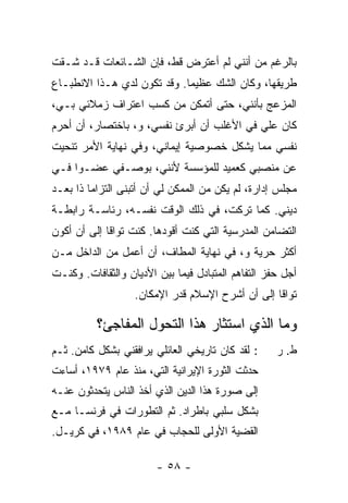 ‫ﺒﺎﻟﺭﻏﻡ ﻤﻥ ﺃﻨﻨﻲ ﻟﻡ ﺃﻋﺘﺭﺽ ﻗﻁ، ﻓﺈﻥ ﺍﻟﺸـﺎﺌﻌﺎﺕ ﻗـﺩ ﺸـﻘﺕ‬
‫ﻁﺭﻴﻘﻬﺎ، ﻭﻜﺎﻥ ﺍﻟﺸﻙ ﻋﻅﻴ ‪‬ﺎ. ﻭﻗﺩ ﺘﻜ ‪‬ﻥ ﻟﺩﻱ ﻫـﺫﺍ ﺍﻻﻨﻁﺒـﺎﻉ‬
              ‫‪‬‬    ‫ﻭ‬          ‫ﻤ‬
‫ﺍﻟﻤﺯﻋﺞ ﺒﺄﻨﻨﻲ، ﺤﺘﻰ ﺃﺘﻤﻜﻥ ﻤﻥ ﻜﺴﺏ ﺍﻋﺘﺭﺍﻑ ﺯﻤﻼﺌﻲ ﺒـﻲ،‬
‫ﻜﺎﻥ ﻋﻠﻲ ﻓﻲ ﺍﻷﻏﻠﺏ ﺃﻥ ﺃﺒﺭﺉ ﻨﻔﺴﻲ، ﻭ، ﺒﺎﺨﺘﺼﺎﺭ، ﺃﻥ ﺃﺤﺭﻡ‬
                                           ‫‪‬‬
‫ﻨﻔﺴﻲ ﻤﻤﺎ ﻴﺸﻜل ﺨﺼﻭﺼﻴﺔ ﺇﻴﻤﺎﻨﻲ، ﻭﻓﻲ ﻨﻬﺎﻴﺔ ﺍﻷﻤﺭ ﺘﻨﺤﻴﺕ‬
‫ﻋﻥ ﻤﻨﺼﺒﻲ ﻜﻌﻤﻴﺩ ﻟﻠﻤﺅﺴﺴﺔ ﻷﻨﻨﻲ، ﺒﻭﺼـﻔﻲ ﻋﻀـ ‪‬ﺍ ﻓـﻲ‬
     ‫ﻭ‬
‫ﻤﺠﻠﺱ ﺇﺩﺍﺭﺓ، ﻟﻡ ﻴﻜﻥ ﻤﻥ ﺍﻟﻤﻤﻜﻥ ﻟﻲ ﺃﻥ ﺃﺘﺒﻨﻰ ﺍﻟﺘﺯﺍ ‪‬ﺎ ﺫﺍ ‪‬ﻌـﺩ‬
   ‫ﻤ ﺒ‬
‫ﺩﻴﻨﻲ. ﻜﻤﺎ ﺘﺭﻜ ﹸ، ﻓﻲ ﺫﻟﻙ ﺍﻟﻭﻗﺕ ﻨﻔﺴـﻪ، ﺭﺌﺎﺴـﺔ ﺭﺍﺒﻁـﺔ‬
                                   ‫ﺕ‬
‫ﺍﻟﺘﻀﺎﻤﻥ ﺍﻟﻤﺩﺭﺴﻴﺔ ﺍﻟﺘﻲ ﻜﻨﺕ ﺃﻗﻭﺩﻫﺎ. ﻜﻨﺕ ﺘﻭﺍ ﹰﺎ ﺇﻟﻰ ﺃﻥ ﺃﻜﻭﻥ‬
             ‫ﹸ ﻗ‬
‫ﺃﻜﺜﺭ ﺤﺭﻴﺔ ﻭ، ﻓﻲ ﻨﻬﺎﻴﺔ ﺍﻟﻤﻁﺎﻑ، ﺃﻥ ﺃﻋﻤل ﻤﻥ ﺍﻟﺩﺍﺨل ﻤـﻥ‬
‫ﺃﺠل ﺤﻔﺯ ﺍﻟﺘﻔﺎﻫﻡ ﺍﻟﻤﺘﺒﺎﺩل ﻓﻴﻤﺎ ﺒﻴﻥ ﺍﻷﺩﻴﺎﻥ ﻭﺍﻟﺜﻘﺎﻓﺎﺕ. ﻭﻜﻨـﺕ‬
                   ‫ﺘﻭﺍ ﹰﺎ ﺇﻟﻰ ﺃﻥ ﺃﺸﺭﺡ ﺍﻹﺴﻼﻡ ﻗﺩﺭ ﺍﻹﻤﻜﺎﻥ.‬
                                                  ‫ﻗ‬

          ‫ﻭﻤﺎ ﺍﻟﺫﻱ ﺍﺴﺘﺜﺎﺭ ﻫﺫﺍ ﺍﻟﺘﺤﻭل ﺍﻟﻤﻔﺎﺠﺊ؟‬
‫: ﻟﻘﺩ ﻜﺎﻥ ﺘﺎﺭﻴﺨﻲ ﺍﻟﻌﺎﺌﻠﻲ ﻴﺭﺍﻓﻘﻨﻲ ﺒﺸﻜل ﻜﺎﻤﻥ. ﺜـﻡ‬     ‫ﻁ. ﺭ‬
‫ﺤﺩﺜﺕ ﺍﻟﺜﻭﺭﺓ ﺍﻹﻴﺭﺍﻨﻴﺔ ﺍﻟﺘﻲ، ﻤﻨﺫ ﻋﺎﻡ ٩٧٩١، ﺃﺴﺎﺀﺕ‬
‫ﺇﻟﻰ ﺼﻭﺭﺓ ﻫﺫﺍ ﺍﻟﺩﻴﻥ ﺍﻟﺫﻱ ﺃﺨﺫ ﺍﻟﻨﺎﺱ ﻴﺘﺤﺩﺜﻭﻥ ﻋﻨـﻪ‬
‫ﺒﺸﻜل ﺴﻠﺒﻲ ﺒﺎﻁﺭﺍﺩ. ﺜﻡ ﺍﻟﺘﻁﻭﺭﺍﺕ ﻓﻲ ﻓﺭﻨﺴـﺎ ﻤـﻊ‬
‫ﺍﻟﻘﻀﻴﺔ ﺍﻷﻭﻟﻰ ﻟﻠﺤﺠﺎﺏ ﻓﻲ ﻋﺎﻡ ٩٨٩١، ﻓﻲ ﻜﺭﻴـل.‬

                        ‫- ٨٥ -‬
 