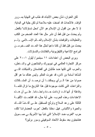 ‫ﻟﻜﻥ ﺍﻟﻌﻨﻭﺍﻥ، ﺸﺄﻥ ﺒﻌﺽ ﺍﻷﻨﺒﺫﺓ، ﻗﺩ ﻁﺎﺏ ﻓﻲ ﺍﻟﻨﻬﺎﻴﺔ ﺒﻤـﺭﻭﺭ‬
‫ﺍﻟﻭﻗﺕ. ﻓﺎﻷﺤﺩﺍﺙ ﻗﺩ ﺃﻀﻔﺕ ﻋﻠﻴﻪ ﻤﻼﺀﻤﺔ ﻟﻡ ﺘﻜﻥ ﺠﻠﻴﺔ ﻓﻲ ﺍﻟﺒﺩﺍﻴﺔ:‬
‫ﺇﺫ ﻻ ﻤﻔﺭ ﻤﻥ ﺍﻟﻘﻭل ﺇﻥ ﺍﻹﺴﻼﻡ ﻫﻭ ﺍﻵﻥ "ﻤﺤل ﺘﺴﺎﺅﻻﺕ" ﺒﺎﻟﻔﻌل.‬
‫ﻭﻟﻡ ﻴﺤﺩﺙ ﻤﻥ ﻗﺒل ﻗﻁ ﺃﻥ ﹸﺸﺭ ﻤﺜل ﻫﺫﺍ ﺍﻟﻌﺩﺩ ﺍﻟﻀﺨﻡ ﻤﻥ ﺍﻟﻜﺘﺏ‬
                               ‫ﻨ‬
‫ﻭﺍﻟﺘﺤﻠﻴﻼﺕ ﻭﺍﻟﺘﻭﻗﻌﺎﺕ ﺒﺸﺄﻥ ﺍﻹﺴﻼﻡ ﻭﺍﻟﻌـﺎﻟﻡ ﺍﻹﺴـﻼﻤﻲ. ﻭﻟـﻡ‬
‫ﻴﺤﺩﺙ ﻤﻥ ﻗﺒل ﻗﻁ ﺃﻥ ﻜﺎﻨﺎ ﺩﺍﻋ‪‬ﺎ ﻟﻤﺜل ﻫﺫﺍ ﺍﻟﻌـﺩﺩ ﺍﻟﻀـﺨﻡ ﻤـﻥ‬
                            ‫ﻴ‬
          ‫ﺍﻟﺒﺭﺍﻤﺞ ﺍﻹﺫﺍﻋﻴﺔ ﻭﺍﻟﺘﻠﻴﻔﺯﻴﻭﻨﻴﺔ ﻭﺍﻟﻨﻘﺎﺸﺎﺕ ﻭﺍﻟﺘﺴﺎﺅﻻﺕ.‬
‫ﻭﻴﺭﻯ ﺍﻟﺒﻌﺽ ﺃﻥ ﺍﻋﺘﺩﺍﺀﺍﺕ ١١ ﺴﺒﺘﻤﺒﺭ/ ﺃﻴﻠﻭل ١٠٠٢ ﻋﻠﻰ‬
                                      ‫‪‬‬
‫ﻤﺭﻜﺯ ﺍﻟﺘﺠﺎﺭﺓ ﺍﻟﻌﺎﻟﻤﻲ ﻓﻲ ﻨﻴﻭﻴﻭﺭﻙ ﻭﺍﻟﺒﻨﺘﺎﺠﻭﻥ ﻓﻲ ﻭﺍﺸـﻨﻁﻥ،‬
‫ﻭﺍﻟﺤﺭﺏ ﺍﻟﺘﻲ ﺘﻠﺘﻬﺎ ﻀﺩ ﻁﺎﻟﺒﺎﻥ ﻓﻲ ﺃﻓﻐﺎﻨﺴﺘﺎﻥ ﻭﺍﻟﺸﺒﻜﺎﺕ ﺍﻟﺘـﻲ‬
‫ﺃﻨﺸﺄﻫﺎ ﺃﺴﺎﻤﺔ ﺒﻥ ﻻﺩﻥ، ﻗﺩ ﻏ‪‬ﺭﺕ ﺍﻟﻌﺎﻟﻡ. ﻭﻟﻴﺱ ﻫﻨﺎﻙ ﻤﺎ ﻫﻭ ﺃﻗل‬
                            ‫ﻴ ﹾ‬
‫ﺼﻭﺍ‪‬ﺎ ﻤﻥ ﻫﺫﺍ ﺍﻟـﺭﺃﻱ ﻭﻴﻤﻜﻨﻨـﺎ ﺃﻥ ﻨﺭﺼـﺩ ﺃﻥ ﺍﻟﻤﺸـﻜﻼﺕ‬
                                             ‫ﺒ‬
‫ﻭﺍﻟﻨﺯﺍﻋﺎﺕ ﺍﻟﺘﻲ ﻜﺎﻨﺕ ﻤﻭﺠﻭﺩﺓ ﻗﺒل ﻫﺫﺍ ﺍﻟﺘﺎﺭﻴﺦ ﻤﺎ ﺘﺯﺍل ﻗﺎﺌﻤـﺔ‬
‫ﻭﻓﺎﻋﻠﺔ ﺃﻭ ﺃﻨﻬﺎ ﻗـﺩ ﺍﺯﺩﺍﺩﺕ ﺤـﺩﺓ ﻭﺍﺤﺘـﺩﺍ ‪‬ﺎ. ﻋﻠـﻰ ﺃﻥ ﻫـﺫﻩ‬
               ‫ﻤ‬         ‫‪‬ﹰ‬
‫ﺍﻻﻋﺘﺩﺍﺀﺍﺕ ﻭﻫﺫﻩ ﺍﻟﺤﺭﺏ، ﻋﻠﻰ ﺃﻴﺔ ﺤﺎل، ﻗﺩ ﺍﻓﺘﺘﺤـﺕ ﺍﻷﻟﻔﻴـﺔ‬
‫ﺍﻟﺜﺎﻟﺜﺔ ﻋﻠﻰ ﺭﻋﺩ ﺍﻟﺴﻼﺡ ﻭﺘﺭﱡﺢ ﺍﻟﻤﺴﺘﻘﺒل ﻋﻠـﻰ ﺃ ﹸـﻑ ﺍﻟﺸـﻙ‬
      ‫ﻜ ﱢ‬                  ‫ﻨ‬
‫ﻭﺍﻟﺤﻴﺭﺓ ﻭﺍﻻﻟﺘﺒﺎﺱ. ﻓﻬل ﺩﺨﻠﻨﺎ ﺒﺎﻟﻔﻌل "ﺤﺭﺏ ﺍﻟﺤﻀﺎﺭﺍﺕ" ﺘﻠﻙ،‬
‫ﺤﺭﺏ "ﺍﻟﻐﺭﺏ ﻀﺩ ﺍﻹﺴﻼﻡ" ﺍﻟﺘﻲ ﺘﻨ‪‬ﺄ ﺒﻬﺎ ﺍﻷﻤﺭﻴﻜـﻲ ﺼـﻤﻭﻴل‬
                     ‫ﹶﺒ‬
         ‫ﻫﻨﺘﻨﺠﺘﻭﻥ ﺒﻌﺩ ﺴﻘﻭﻁ ﺍﻻﺘﺤﺎﺩ ﺍﻟﺴﻭﻓﻴﻴﺘﻲ ﻭﺴﻭﺭ ﺒﺭﻟﻴﻥ؟‬

                         ‫-٥-‬
 