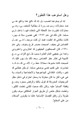 ‫ﻭﻫل ﺍﺴﺘﻭﻋﺏ ﻫﺫﺍ ﺍﻟﺘﻁﻭﺭ؟‬
‫ﺇﻨﻪ ﻟﻡ ﻴﺴﺘﻭﻋﺒﻪ ﻓﺤﺴﺏ، ﺒل ﺇﻨﻪ ﻗﺩ ﺩﺍﻓﻊ ﻋﻨﻪ ﻭﺩﺍﻓﻊ ﻋﻨـﻲ‬
‫ﻀﺩ ﻤﺤﺎﻭﻻﺕ ﺭﺴﻡ ﺼـﻭﺭﺓ ﺸـﻴﻁﺎﻨﻴﺔ ﻟﺸﺨﺼـﻲ، ﻭﻫـﻲ‬
‫ﻤﺤﺎﻭﻻﺕ ﺘﻁﻭﺭﺕ ﻤﻨﺫ ﺍﻟﻠﺤﻅﺔ ﺍﻟﺘﻲ ﻨﺸﻁﺕ ﻓﻴﻬـﺎ ﺒﺎﻋﺘﺒـﺎﺭﻱ‬
                ‫ﹸ‬                    ‫ﹾ‬     ‫ﹲ‬
‫ﻤﺴﻠ ‪‬ﺎ. ﻜﺎﻥ ﺫﻟﻙ ﻓﻲ ﻋﺎﻡ ٢٩٩١. ﻓﻔﻲ ﻏﻀﻭﻥ ﺴﺘﺔ ﺸـﻬﻭﺭ،‬
                                           ‫ﻤ‬
‫ﻜﺎﻨﺕ ﻤﻜﺎﻨﺘﻲ ﻗﺩ ﺍﻨﻘﻠﺒﺕ: ﻓﺒﻌﺩ ﺃﻥ ﻜﻨﺕ ﻤﺭﺠ ‪‬ـﺎ ﻓـﻲ ﻋﻤـل‬
           ‫ﻌ‬     ‫ﹸ‬
‫ﺍﻟﺘﻀﺎﻤﻥ ﻓﻲ ﺠﻨﻴﻑ. ﺃﺼﺒﺤﺕ ﻤﺼﺩﺭ ﻓﺯﻉ ﻭﺨﻭﻑ. ﻭﻓﻲ ﻋﺎﻡ‬
                       ‫ﹸ‬
‫٠٩٩١، ﻜﺎﻥ ﺍﻟﺼﺤﺎﻓﻴﻭﻥ ﺍﻟﺠﻨﻴﻔﻴﻭﻥ ﻗﺩ ﺍﺨﺘﺎﺭﻭﻨﻲ ﻭﺍﻋﺘﺒﺭﻭﻨﻲ‬
‫ﻭﺍﺤ ‪‬ﺍ ﻤﻥ ﺠﻨﻴﻔﻴﻲ ﺍﻟﻌﺎﻡ ﺍﻟﻌﺸﺭﺓ ﺒﺴﺒﺏ ﻁـﺎﺒﻊ ﺍﻟﺘﺯﺍﻤـﻲ ﻤـﻊ‬
                                                ‫ﺩ‬
‫ﺍﻟﺸﺒﻴﺒﺔ ﻓﻲ ﺇﻁﺎﺭ ﺤﻔﺯ ﺍﻟﺘﻀﺎﻤﻥ. ﻭﺒﻌﺩ ﺫﻟﻙ ﺒﺸـﻬﻭﺭ ﻗﻠﻴﻠـﺔ،‬
‫ﺃﺼﺒﺤﺕ ﻜﺎﺌ ﹰﺎ ﻤﺸﺒﻭ ‪‬ﺎ، ﻤﺤﺘﺎ ﹰ، ﺨﻁـ ‪‬ﺍ، ﻷﻨﻨـﻲ ﻜﻨـﺕ ﻗـﺩ‬
    ‫ﹸ‬            ‫ﺭ‬      ‫ﻻ‬        ‫ﻫ‬       ‫ﹸ ﻨ‬
‫ﺘﺠﺎﺴﺭﺕ ﻋﻠﻰ ﺘﻘﺩﻴﻡ ﻨﻔﺴﻲ ﺒﻭﺼﻔﻲ ﻤﺴﻠ ‪‬ﺎ. ﻟﻡ ﻴﻜﻥ ﺨﻁﺎﺒﻲ ﻗﺩ‬
                  ‫ﻤ‬                          ‫ﹸ‬
‫ﺘﻐﻴﺭ، ﻭﻜﺎﻨﺕ ﺍﻨﺘﻘﺎﺩﺍﺘﻲ ﺍﻟﺒﻴﺩﺍﺠﻭﺠﻴﺔ ﻭﺍﻻﺠﺘﻤﺎﻋﻴﺔ ﻭﺍﻟﺴﻴﺎﺴـﻴﺔ‬
‫ﻫﻲ ﻫﻲ، ﻟﻜﻥ ﻤﺎ ﻜﺎﻥ ‪‬ﻌ ﹶﺭ ﹰﺎ ﺒﻪ ﻭﻤﺤل ﺍﺤﺘﺭﺍﻡ ﻓﻲ ﺩﺍﺨل ﺤﻘل‬
                            ‫ﻤﺘ ﻓ‬
‫ﺍﻟﻤﺭﺠﻌﻴﺎﺕ ﺍﻟﻤﻌﺭﻭﻓﺔ ﻗﺩ ﻗﻭﺒل ﺒﺎﻟﻨﻘﺩ ﻭﺍﻟﺭﻓﺽ ﺒﻤﺠﺭﺩ ﻭﻀـﻊ‬
‫ﻴﺎﻓﻁﺔ "ﺍﻟﻤﺴﻠﻡ" ﻋﻠﻴﻪ. ﻭﻜﺎﻥ ﺫﻟﻙ ﺼﻌ ‪‬ﺎ، ﻟﻜﻨﻨﻲ ﺘﻌﻠﻤﺕ ﺍﻟﻜﺜﻴﺭ،‬
        ‫ﹸ‬             ‫ﺒ‬
‫ﻭﺘﻌﻠﻤﺕ ﺒﺸﻜل ﺨﺎﺹ ﺃﻥ ﻁﺭﻴﻕ ﺍﻟﺤﻭﺍﺭ ﺍﻟﻤﺘﻜﺎﻓﺊ ﺴﻭﻑ ﻴﻜﻭﻥ‬
                                          ‫ﹸ‬
‫ﻁﻭﻴﻼ ﻭﺃﻥ ﺭﻓﺎﻕ ﺍﻟﻘﻀﺎﻴﺎ ﺍﻹﻨﺴﺎﻨﻴﺔ ﻏﺎﻟ ‪‬ﺎ ﻤﺎ ﻴﻜﻭﻨﻭﻥ "ﺃﺼﺩﻗﺎﺀ‬
                   ‫ﺒ‬                               ‫ﹰ‬
                                        ‫ﻤﻥ ﻋﻠﻰ ﺍﻟﺴﻁﺢ".‬

                        ‫- ٠٦ -‬
 