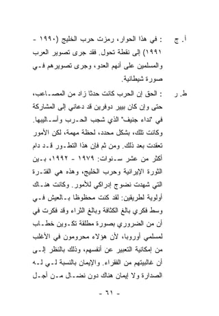 ‫: ﻓﻲ ﻫﺫﺍ ﺍﻟﺤﻭﺍﺭ، ﺭﻤﺯﺕ ﺤﺭﺏ ﺍﻟﺨﻠﻴﺞ )٠٩٩١ -‬
               ‫‪‬‬   ‫ﹾ‬                              ‫ﺁ. ﺝ‬
‫١٩٩١( ﺇﻟﻰ ﻨﻘﻁﺔ ﺘﺤﻭل. ﻓﻘﺩ ﺠﺭﻯ ﺘﺼﻭﻴﺭ ﺍﻟﻌﺭﺏ‬
‫ﻭﺍﻟﻤﺴﻠﻤﻴﻥ ﻋﻠﻰ ﺃﻨﻬﻡ ﺍﻟﻌﺩﻭ، ﻭﺠﺭﻯ ﺘﺼﻭﻴﺭﻫﻡ ﻓـﻲ‬
                                ‫ﺼﻭﺭﺓ ﺸﻴﻁﺎﻨﻴﺔ.‬
‫: ﺍﻟﺤﻕ ﺇﻥ ﺍﻟﺤﺭﺏ ﻜﺎﻨﺕ ﺤﺩ ﹰﺎ ﺯﺍﺩ ﻤﻥ ﺍﻟﻤﺼـﺎﻋﺏ،‬
                  ‫ﺜ‬                               ‫ﻁ. ﺭ‬
‫ﺤﺘﻰ ﻭﺇﻥ ﻜﺎﻥ ﺒﻴﻴﺭ ﺩﻭﻓﺭﻴﻥ ﻗﺩ ﺩﻋﺎﻨﻲ ﺇﻟﻰ ﺍﻟﻤﺸﺎﺭﻜﺔ‬
‫ﻓﻲ "ﻨﺩﺍﺀ ﺠﻨﻴﻑ" ﺍﻟﺫﻱ ﺸﺠﺏ ﺍﻟﺤـﺭﺏ ﻭﺃﺴـﺎﻟﻴﺒﻬﺎ.‬
‫ﻭﻜﺎﻨﺕ ﺘﻠﻙ، ﺒﺸﻜل ﻤﺤﺩﺩ، ﻟﺤﻅﺔ ﻤﻬﻤﺔ، ﻟﻜﻥ ﺍﻷﻤﻭﺭ‬
‫ﺘﻌﻘﺩﺕ ﺒﻌﺩ ﺫﻟﻙ. ﻭﻤﻥ ﺜﻡ ﻓﺈﻥ ﻫﺫﺍ ﺍﻟﺘﻁـﻭﺭ ﻗـﺩ ﺩﺍﻡ‬
‫ﺃﻜﺜﺭ ﻤﻥ ﻋﺸﺭ ﺴـﻨﻭﺍﺕ: ٩٧٩١ - ٢٩٩١، ﺒـﻴﻥ‬
‫ﺍﻟﺜﻭﺭﺓ ﺍﻹﻴﺭﺍﻨﻴﺔ ﻭﺤﺭﺏ ﺍﻟﺨﻠﻴﺞ، ﻭﻫﺫﻩ ﻫﻲ ﺍﻟﻔﺘـﺭﺓ‬
‫ﺍﻟﺘﻲ ﺸﻬﺩﺕ ﻨﻀﻭﺝ ﺇﺩﺭﺍﻜﻲ ﻟﻸﻤﻭﺭ. ﻭﻜﺎﻨﺕ ﻫﻨـﺎﻙ‬
                               ‫ﹾ‬
‫ﺃﻭﻟﻭﻴﺔ ﻟﻁﺭﻴﻘﻴﻥ: ﻟﻘﺩ ﻜﻨﺕ ﻤﺤﻅﻭ ﹰﺎ ﺒـﺎﻟﻌﻴﺵ ﻓـﻲ‬
             ‫ﻅ‬
‫ﻭﺴﻁ ﻓﻜﺭﻱ ﺒﺎﻟﻎ ﺍﻟﻜﺜﺎﻓﺔ ﻭﺒﺎﻟﻎ ﺍﻟﺜﺭﺍﺀ ﻭﻗﺩ ﻓﻜﺭﺕ ﻓﻲ‬
‫ﺃﻥ ﻤﻥ ﺍﻟﻀﺭﻭﺭﻱ ﺒﺼﻭﺭﺓ ﻤﻁﻠﻘﺔ ﺘﻜـﻭﻴﻥ ﺨﻁـﺎﺏ‬
‫ﻟﻤﺴﻠﻤﻲ ﺃﻭﺭﻭﺒﺎ، ﻷﻥ ﻫﺅﻻﺀ ﻤﺤﺭﻭﻤﻭﻥ ﻓﻲ ﺍﻷﻏﻠﺏ‬
‫ﻤﻥ ﺇﻤﻜﺎﻨﻴﺔ ﺍﻟﺘﻌﺒﻴﺭ ﻋﻥ ﺃﻨﻔﺴﻬﻡ، ﻭﺫﻟﻙ ﺒﺎﻟﻨﻅﺭ ﺇﻟـﻰ‬
‫ﺃﻥ ﻏﺎﻟﺒﻴﺘﻬﻡ ﻤﻥ ﺍﻟﻔﻘﺭﺍﺀ. ﻭﺍﻹﻴﻤﺎﻥ ﺒﺎﻟﻨﺴﺒﺔ ﻟـﻲ ﻟـﻪ‬
‫ﺍﻟﺼﺩﺍﺭﺓ ﻭﻻ ﺇﻴﻤﺎﻥ ﻫﻨﺎﻙ ﺩﻭﻥ ﻨﻀـﺎل ﻤـﻥ ﺃﺠـل‬

                       ‫- ١٦ -‬
 