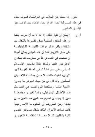 ‫ﺃﺨﻴ ‪‬ﺍ، ﺇ ﹰﺍ ﺒﺤﺜﻨﺎ ﻋﻥ ﺍﻟﺨﻼﻑ ﻓﻲ ﺍﻟﺘﺯﺍﻤﻜﻤﺎ، ﻓﺴﻭﻑ ﻨﺠﺩﻩ‬
                                        ‫ﺭ ﺫ‬
‫ﻓﻲ ﻫﺫﻩ ﺍﻟﻤﺴﺌﻭﻟﻴﺔ ﺘﺠﺎﻩ ﺍﷲ ﺃﻭ ﺘﺠﺎﻩ ﺍﻟﺫﺍﺕ، ﺘﺠـﺎﻩ ﻀـﻤﻴﺭ‬
                                          ‫ﺍﻹﻨﺴﺎﻥ ﺍﻟﺨﺎﺹ.‬
‫: ﻴﻤﻜﻥ ﺃﻥ ﻨﻘﻭل ﺫﻟﻙ، ﺇﻻ ﺃﻨﻪ ﻻ ﺒﺩ ﺃﻥ ﻨﻌﺭﻑ ﺃﻴ ‪‬ﺎ‬
 ‫ﻀ‬                     ‫ﹼ‬                            ‫ﺁ. ﺝ‬
‫ﺃﻥ ﻫﺫﻩ ﺍﻟﻤﺒﺎﺩﺉ ﺍﻟﻌﻅﻴﻤﺔ ﻴﻤﻜﻥ ﺘﻔﺴﻴﺭﻫﺎ ﺒﺄﺸﻜﺎل ﺠﺩ‬
‫ﻤﺘﺒﺎﻴﻨﺔ. ﻭﻴﻜﻔﻲ ﺘﺫﻜﺭ ﻤﻭﺍﻗﻑ ﺍﻟﻜﻨﻴﺴـﺔ ﺍﻟﻜﺎﺜﻭﻟﻴﻜﻴـﺔ‬
‫ﻋﻠﻰ ﻤﺩﺍﺭ ﺍﻟﺘﺎﺭﻴﺦ. ﻜﻤﺎ ﺃﻥ ﻫﺫﻩ ﺍﻟﻤﺒﺎﺩﺉ ﻴﻤﻜﻥ ﺃﺤﻴﺎ ﹰﺎ‬
 ‫ﻨ‬
‫ﺃﻥ ﹸﺴﺘﺨﺩﻡ ﻓﻲ ﺍﻟﺘﺴـﺘﺭ ﻋﻠـﻰ ﻤﻤﺎﺭﺴـﺎﺕ ﻴﻤﻜـﻥ‬
                                    ‫ﺘ‬
‫ﺍﻻﻋﺘﺭﺍﺽ ﻋﻠﻴﻬﺎ. ﻭﻟﻨﺄﺨﺫ ﻤﺜﺎﻻ ﻴﺨـﺹ ﺍﻹﺴـﻼﻡ‬
            ‫ﹰ‬
‫ﺍﻟﺴﻴﺎﺴﻲ. ﻓﻔﻲ ﻋﺎﻡ ٥٨٩١، ﻓﻲ ﺍﻟﻀﻔﺔ ﺍﻟﻐﺭﺒﻴﺔ ﻟﻨﻬﺭ‬
‫ﺍﻷﺭﺩﻥ، ﺍﻟﺘﻘﻴﺕ ﻤﻨﺎﻀـﻼ ﻤـﻥ ﺠﻤﺎﻋـﺔ ﺍﻹﺨـﻭﺍﻥ‬
                   ‫ﹰ‬      ‫ﹸ‬
‫ﺍﻟﻤﺴﻠﻤﻴﻥ. ﻭﻗﺩ ﻗﺎل ﻟﻲ ﻤﻥ ﺤﻴﺙ ﺍﻟﺠﻭﻫﺭ ﻤﺎ ﻴﻠـﻲ:‬
‫"ﺍﻷﺒﺩﻴﺔ ﺃﻤﺎﻤﻨﺎ. ﻭﻤﺸﻜﻠﺘﻨﺎ ﺍﻟﻴﻭﻡ ﻟﻴﺴﺕ ﻫﻲ ﺍﻟﻨﻀـﺎل‬
‫ﻀﺩ ﺍﻻﺤﺘﻼل ﺍﻹﺴﺭﺍﺌﻴﻠﻲ، ﻭﺇﻨﻤﺎ ﺘﻐﻴﻴـﺭ ﻤﺠﺘﻤﻌﻨـﺎ‬
‫ﻨﺤﻥ. ﺇﺫ ﻴﺠﺏ ﺃﻥ ﻨﺼﺒﺢ ﻤﺴـﻠﻤﻴﻥ ﺼـﺎﻟﺤﻴﻥ ﻤـﻥ‬
‫ﺠﺩﻴﺩ". ﻭﻤﻥ ﺍﻟﻤﻌﺭﻭﻑ ﺃﻥ ﺍﻟﺤﻜﻭﻤـﺔ ﺍﻹﺴـﺭﺍﺌﻴﻠﻴﺔ‬
‫ﻜﺎﻨﺕ ﺘﺴﺎﻋﺩ ﺍﻹﺨﻭﺍﻥ ﺁﻨﺫﺍﻙ ﺒﺸﻜل ﻤﺴـﺘﺘﺭ ﻷﻨﻬـﻡ‬
‫ﻜﺎﻨﻭﺍ ﻴﺸﻜﻠﻭﻥ ﺜﻘـﻼ ﻤﻀـﺎ ‪‬ﺍ ﻟﻤﻨﻅﻤـﺔ ﺍﻟﺘﺤﺭﻴـﺭ‬
                  ‫ﺩ‬      ‫ﹰ‬


                        ‫- ٤٦ -‬
 