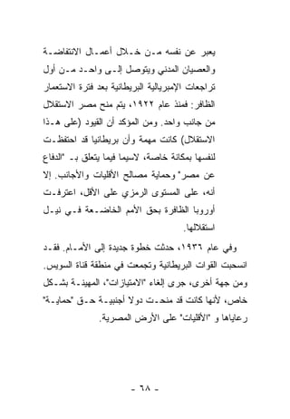 ‫ﻴﻌﺒﺭ ﻋﻥ ﻨﻔﺴﻪ ﻤـﻥ ﺨـﻼل ﺃﻋﻤـﺎل ﺍﻻﻨﺘﻔﺎﻀـﺔ‬
‫ﻭﺍﻟﻌﺼﻴﺎﻥ ﺍﻟﻤﺩﻨﻲ ﻭﻴﺘﻭﺼل ﺇﻟـﻰ ﻭﺍﺤـﺩ ﻤـﻥ ﺃﻭل‬
‫ﺘﺭﺍﺠﻌﺎﺕ ﺍﻹﻤﺒﺭﻴﺎﻟﻴﺔ ﺍﻟﺒﺭﻴﻁﺎﻨﻴﺔ ﺒﻌﺩ ﻓﺘﺭﺓ ﺍﻻﺴﺘﻌﻤﺎﺭ‬
‫ﺍﻟﻅﺎﻓﺭ: ﻓﻤﻨﺫ ﻋﺎﻡ ٢٢٩١، ﻴﺘﻡ ﻤﻨﺢ ﻤﺼﺭ ﺍﻻﺴﺘﻘﻼل‬
‫ﻤﻥ ﺠﺎﻨﺏ ﻭﺍﺤﺩ. ﻭﻤﻥ ﺍﻟﻤﺅﻜﺩ ﺃﻥ ﺍﻟﻘﻴﻭﺩ )ﻋﻠﻰ ﻫـﺫﺍ‬
‫ﺍﻻﺴﺘﻘﻼل( ﻜﺎﻨﺕ ﻤﻬﻤﺔ ﻭﺃﻥ ﺒﺭﻴﻁﺎﻨﻴﺎ ﻗﺩ ﺍﺤﺘﻔﻅـﺕ‬
‫ﻟﻨﻔﺴﻬﺎ ﺒﻤﻜﺎﻨﺔ ﺨﺎﺼﺔ، ﻻﺴﻴﻤﺎ ﻓﻴﻤﺎ ﻴﺘﻌﻠﻕ ﺒـ "ﺍﻟﺩﻓﺎﻉ‬
‫ﻋﻥ ﻤﺼﺭ" ﻭﺤﻤﺎﻴﺔ ﻤﺼﺎﻟﺢ ﺍﻷﻗﻠﻴﺎﺕ ﻭﺍﻷﺠﺎﻨﺏ. ﺇﻻ‬
‫ﹼ‬
‫ﺃﻨﻪ، ﻋﻠﻰ ﺍﻟﻤﺴﺘﻭﻯ ﺍﻟﺭﻤﺯﻱ ﻋﻠﻰ ﺍﻷﻗل، ﺍﻋﺘﺭﻓـﺕ‬
‫ﺃﻭﺭﻭﺒﺎ ﺍﻟﻅﺎﻓﺭﺓ ﺒﺤﻕ ﺍﻷﻤﻡ ﺍﻟﺨﺎﻀـﻌﺔ ﻓـﻲ ﻨﻴـل‬
                                      ‫ﺍﺴﺘﻘﻼﻟﻬﺎ.‬
‫ﻭﻓﻲ ﻋﺎﻡ ٦٣٩١، ﺤﺩﺜﺕ ﺨﻁﻭﺓ ﺠﺩﻴﺩﺓ ﺇﻟﻰ ﺍﻷﻤـﺎﻡ. ﻓﻘـﺩ‬
‫ﺍﻨﺴﺤﺒﺕ ﺍﻟﻘﻭﺍﺕ ﺍﻟﺒﺭﻴﻁﺎﻨﻴﺔ ﻭﺘﺠ ‪‬ﻌﺕ ﻓﻲ ﻤﻨﻁﻘﺔ ﻗﻨﺎﺓ ﺍﻟﺴﻭﻴﺱ.‬
                      ‫ﻤ ﹾ‬
‫ﻭﻤﻥ ﺠﻬﺔ ﺃﺨﺭﻯ، ﺠﺭﻯ ﺇﻟﻐﺎﺀ "ﺍﻻﻤﺘﻴﺎﺯﺍﺕ"، ﺍﻟﻤﻬﻴﻨـﺔ ﺒﺸـﻜل‬
‫ﺨﺎﺹ، ﻷﻨﻬﺎ ﻜﺎﻨﺕ ﻗﺩ ﻤﻨﺤـﺕ ﺩﻭﻻ ﺃﺠﻨﺒﻴـﺔ ﺤـﻕ "ﺤﻤﺎﻴـﺔ"‬
                     ‫ﹰ‬
               ‫ﺭﻋﺎﻴﺎﻫﺎ ﻭ "ﺍﻷﻗﻠﻴﺎﺕ" ﻋﻠﻰ ﺍﻷﺭﺽ ﺍﻟﻤﺼﺭﻴﺔ.‬




                       ‫- ٨٦ -‬
 