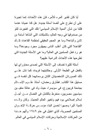 ‫ﺃ ‪‬ﺎ ﻜﺎﻥ ﺘﻘﺩﻴﺭ ﺍﻟﻤﺭﺀ ﻟﻸﻤﺭ، ﻓﺈﻥ ﻫﺫﻩ ﺍﻷﺤﺩﺍﺙ ﺇﻨﻤﺎ ﺘﺠﺒﺭﻨﺎ‬
                                                  ‫ﻴ‬
‫ﻋﻠﻰ ﺃﻥ ﻨﻁﺭﺡ ﻋﻠﻰ ﺃﻨﻔﺴﻨﺎ ﺃﺴﺌﻠﺔ ﺠﺩﻴﺩﺓ. ﻫل ﻜﻨﺎ ﻋﻤﻴﺎ ﹰﺎ ﻋﻨﺩﻤﺎ‬
       ‫ﻨ‬
‫ﻗﹼﻠﻨﺎ ﻤﻥ ﺸﺄﻥ "ﺃﻤﻤﻴﺔ ﺍﻹﺴﻼﻡ ﺍﻟﺴﻴﺎﺴﻲ" ﺘﻠﻙ ﺍﻟﺘﻲ ﺍﻨﻔﺠﺭﺕ ﻟﻠﺘﻭ‬
                                                     ‫ﻠ‬
‫ﻤﻥ ﺼﻨﺩﻭﻗﻬﺎ ﻓﻲ ﻭﺠﻪ ﺍﻟﻌﺎﻟﻡ، ﺒﺎﻟﺸﺒﻜﺎﺕ ﺍﻟﺘﻲ ﺃﻨﺸﺄﻫﺎ ﺃﺴﺎﻤﺔ ﺒﻥ‬
‫ﻻﺩﻥ ﻭﺃﺘﺒﺎﻋﻪ؟ ﻭﻤﺎ ﻫﻭ ﺍﻟﺤﺠﻡ ﺍﻟﺤﻘﻴﻘﻲ ﻟﻤﻨﻅﻤﺔ ﺍﻟﻘﺎﻋﺩﺓ، ﺘﻠـﻙ‬
‫"ﺍﻟﻘﺎﻋﺩﺓ" ﺍﻟﺘﻲ ﻜﺎﻥ ﺃﻏﻠﺏ ﺍﻟﻨﺎﺱ ﻴﺠﻬﻠﻭﻥ ﻤﺠﺭﺩ ﻭﺠﻭﺩﻫﺎ؟ ﻭﻤﺎ‬
‫ﻫﻭ ﺭﺩ ﻓﻌل ﺍﻟﻤﺴﻠﻤﻴﻥ ﻓﻲ ﺍﻟﻌﺎﻟﻡ؟ ﻭﻤﺎ ﻫﻲ ﺍﻷﺴﺌﻠﺔ ﺍﻟﺠﺩﻴﺩﺓ ﺍﻟﺘﻲ‬
                     ‫ﺘﻁﺭﺤﻬﺎ ﻫﺫﻩ ﺍﻷﺤﺩﺍﺙ ﺍﻟﺩﺭﺍﻤﻴﺔ ﻋﻠﻴﻬﻡ؟‬
‫ﺃﺴﺌﻠﺔ ﻜﺜﻴﺭﺓ ﺘﻀﺎﻑ ﺇﻟﻰ ﺍﻷﺴﺌﻠﺔ ﺍﻟﺘﻲ ﺘﺼﺩﻯ ﻤﺤﺎﻭﺭﺍﻱ ﻟﻬﺎ‬
      ‫‪ ‬‬
‫ﺒﺎﻟﻔﻌل ﻓﻲ ﺍﻟﻁﺒﻌﺔ ﺍﻷﻭﻟﻰ. ﻭﺤﻜﺎﻴﺘﻬﻤﺎ ﻓﺭﻴﺩﺓ، ﻜﻤﺎ ﺘﺩل ﻋﻠـﻰ‬
‫ﺫﻟﻙ ﺍﻟﺼﻭﺭﺘﺎﻥ ﺍﻟﺸﺨﺼﻴﺘﺎﻥ ﺍﻟﻠﺘﺎﻥ ﻴﺭﺴﻤﺎﻨﻬﻤﺎ ﻜل ﻟﻨﻔﺴﻪ ﻓـﻲ‬
‫ﻤﺴﺘﻬل ﻫﺫﺍ ﺍﻟﻜﺘﺎﺏ. ﻓﻁﺎﺭﻕ ﺭﻤﻀﺎﻥ، ﺃﺴﺘﺎﺫ ﻋﻠـﻭﻡ ﺍﻹﺴـﻼﻡ‬
‫ﺒﺠﺎﻤﻌﺔ ﻓﺭﻴﺒﻭﺭﺝ، ﻓﻲ ﺴﻭﻴﺴﺭﺍ، ﺤﻴﺙ ﻭﻟﺩ ﻓﻲ ﻋﺎﺌﻠﺔ ﻤﻨﻔﻴـﻴﻥ‬
‫ﺴﻴﺎﺴﻴﻴﻥ ﻤﺼﺭﻴﻴﻥ، ﻤﻨﺨﺭﻁ ﺒﺎﻟﻜﺎﻤل ﻓﻲ ﺍﻟﻨﻀﺎل ﻤـﻥ ﺃﺠـل‬
‫ﺇﺴﻼﻡ ﺇﺼﻼﺤﻲ ﻴﻭﺩ ﻓﻬﻡ ﻭﺘﻐﻴﻴﺭ ﺍﻟﻌﺎﻟﻡ ﺍﻟﺤﺩﻴﺙ. ﻭﻜﺎﻥ ﻭﺍﻟـﺩﻩ‬
‫ﺘﻠﻤﻴ ﹰﺍ ﺃﺜﻴ ‪‬ﺍ ﻭﺼﻬ ‪‬ﺍ ﻟﺤﺴﻥ ﺍﻟﺒ ﹼﺎ، ﻤﺅﺴـﺱ ﺤﺭﻜـﺔ ﺍﻹﺨـﻭﺍﻥ‬
                      ‫ﻨ‬           ‫ﺭ‬      ‫ﺫ ﺭ‬
‫ﺍﻟﻤﺴﻠﻤﻴﻥ ﺍﻟﻤﺼﺭﻴﺔ، ﺍﻟﺫﻱ ﺍﻏﺘﻴل ﻓﻲ ﻋﺎﻡ ٩٤٩١ ﻭﺃﻟﻬﻡ ﻋـﺩ ‪‬ﺍ‬
 ‫ﺩ‬
‫ﻤﻥ ﺍﻟﺤﺭﻜﺎﺕ ﺍﻹﺴﻼﻤﻴﺔ ﻭﺤﺭﻜﺎﺕ ﺍﻹﺴﻼﻡ ﺍﻟﺴﻴﺎﺴﻲ ﻓﻲ ﺍﻟﻌﺎﻟﻡ.‬


                        ‫-٦-‬
 