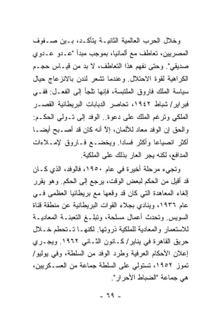 ‫ﻭﺨﻼل ﺍﻟﺤﺭﺏ ﺍﻟﻌﺎﻟﻤﻴﺔ ﺍﻟﺜﺎﻨﻴـﺔ ﻴﺘﺄﻜـﺩ، ﺒـﻴﻥ ﺼـﻔﻭﻑ‬
‫ﺍﻟﻤﺼﺭﻴﻴﻥ، ﺘﻌﺎﻁﻑ ﻤﻊ ﺃﻟﻤﺎﻨﻴﺎ، ﺒﻤﻭﺠﺏ ﻤﺒﺩﺃ "ﻋـﺩﻭ ﻋـﺩﻭﻱ‬
‫ﺼﺩﻴﻘﻲ". ﻭﺤﺘﻰ ﻨﻔﻬﻡ ﻫﺫﺍ ﺍﻟﺘﻌﺎﻁﻑ، ﻻ ﺒﺩ ﻤﻥ ﻗﻴـﺎﺱ ﺤﺠـﻡ‬
‫ﺍﻟﻜﺭﺍﻫﻴﺔ ﻟﻘﻭﺓ ﺍﻻﺤﺘﻼل. ﻭﻋﻨﺩﻤﺎ ﺘﺸﻌﺭ ﻟﻨﺩﻥ ﺒﺎﻻﻨﺯﻋﺎﺝ ﺤﻴﺎل‬
‫ﺴﻴﺎﺴﺔ ﺍﻟﻤﻠﻙ ﻓﺎﺭﻭﻕ ﺍﻟﻤﻠﺘﺒﺴﺔ، ﻓﺈﻨﻬﺎ ﺘﻠﺠﺄ ﺇﻟﻰ ﺍﻟﻔﻌـل: ﻓﻔـﻲ‬
‫ﻓﺒﺭﺍﻴﺭ/ ﺸﺒﺎﻁ ٢٤٩١، ﺘﺤﺎﺼﺭ ﺍﻟﺩﺒﺎﺒﺎﺕ ﺍﻟﺒﺭﻴﻁﺎﻨﻴﺔ ﺍﻟﻘﺼـﺭ‬
       ‫ﹸ‬          ‫ﹸ‬
‫ﺍﻟﻤﻠﻜﻲ ﻭﺘﺭﻏﻡ ﺍﻟﻤﻠﻙ ﻋﻠﻰ ﺩﻋﻭﺓ.. ﺍﻟﻭﻓﺩ ﺇﻟﻰ ﺘـﻭﻟﻲ ﺍﻟﺤﻜـﻡ:‬
‫ﻭﺍﻟﺤﻕ ﺇﻥ ﺍﻟﻭﻓﺩ ﻤﻌﺎﺩ ﻟﻸﻟﻤﺎﻥ، ﺇﻻ ﺃﻨﻪ ﻜﺎﻥ ﻗﺩ ﺃﺼـﺒﺢ ﺃﻴ ‪‬ـﺎ‬
  ‫ﻀ‬                     ‫ﱠ‬
‫ﺃﻜﺜﺭ ﺍﻨﺼﻴﺎ ‪‬ﺎ ﻭﺃﻜﺜﺭ ﻓﺴﺎ ‪‬ﺍ. ﻭﻴﺨﻀـﻊ ﻓـﺎﺭﻭﻕ ﻹﻤـﻼﺀﺍﺕ‬
                        ‫ﺩ‬            ‫ﻋ‬
                ‫ﺍﻟﻤﺩﺍﻓﻊ، ﻟﻜﻨﻪ ﻴﺠﺭ ﺍﻟﻌﺎﺭ ﺒﺫﻟﻙ ﻋﻠﻰ ﺍﻟﻤﻠﻜﻴﺔ.‬
‫ﻭﺘﺠﻲﺀ ﻤﺭﺤﻠﺔ ﺃﺨﻴﺭﺓ ﻓﻲ ﻋﺎﻡ ٠٥٩١، ﻓﺎﻟﻭﻓﺩ، ﺍﻟﺫﻱ ﻜـﺎﻥ‬
‫ﻗﺩ ﺃﻗﻴل ﻤﻥ ﺍﻟﺤﻜﻡ ﻟﺒﻌﺽ ﺍﻟﻭﻗﺕ، ﻴﺭﺠﻊ ﺇﻟﻰ ﺍﻟﺤﻜﻡ. ﻭﻫﻭ ﻴﻘﺭﺭ‬
‫ﺇﻟﻐﺎﺀ ﺍﻟﻤﻌﺎﻫﺩﺓ ﺍﻟﺘﻲ ﻜﺎﻥ ﻗﺩ ﻭﻗﻌﻬﺎ ﻤﻊ ﺒﺭﻴﻁﺎﻨﻴﺎ ﺍﻟﻌﻅﻤﻰ ﻓـﻲ‬
‫ﻋﺎﻡ ٦٣٩١، ﻭﻴﻨﺎﺩﻱ ﺒﺠﻼﺀ ﺍﻟﻘﻭﺍﺕ ﺍﻟﺒﺭﻴﻁﺎﻨﻴﺔ ﻋﻥ ﻤﻨﻁﻘﺔ ﻗﻨﺎﺓ‬
‫ﺍﻟﺴﻭﻴﺱ. ﻭﺘﺤﺩﺙ ﺃﻋﻤﺎل ﻤﺴﻠﺤﺔ، ﻭﺘﺒﻠـﻎ ﺍﻟﺘﻌﺒﺌـﺔ ﺍﻟﻤﻌﺎﺩﻴـﺔ‬
‫ﻟﻼﺴﺘﻌﻤﺎﺭ ﻭﺍﻟﻤﻌﺎﺩﻴﺔ ﻟﻠﻤﻠﻜﻴﺔ ﺫﺭﻭﺘﻬﺎ. ﻟﻜﻨﻬـﺎ ﺘـﺘﺤﻁﻡ ﺨـﻼل‬
‫ﺤﺭﻴﻕ ﺍﻟﻘﺎﻫﺭﺓ ﻓﻲ ﻴﻨﺎﻴﺭ/ ﻜـﺎﻨﻭﻥ ﺍﻟﺜـﺎﻨﻲ ٢٦٩١. ﻭﻴﺠـﺭﻱ‬
‫ﺇﻋﻼﻥ ﺍﻷﺤﻜﺎﻡ ﺍﻟﻌﺭﻓﻴﺔ ﻭﻁﺭﺩ ﺍﻟﻭﻓﺩ ﻤﻥ ﺍﻟﺴﻠﻁﺔ، ﻭﻓﻲ ﻴﻭﻟﻴﻭ/‬
‫ﺘﻤﻭﺯ ٢٥٩١، ﺘﺴﺘﻭﻟﻲ ﻋﻠﻰ ﺍﻟﺴﻠﻁﺔ ﺠﻤﺎﻋﺔ ﻤﻥ ﺍﻟﻌﺴـﻜﺭﻴﻴﻥ،‬
                            ‫ﻫﻲ ﺠﻤﺎﻋﺔ "ﺍﻟﻀﺒﺎﻁ ﺍﻷﺤﺭﺍﺭ".‬

                       ‫- ٩٦ -‬
 