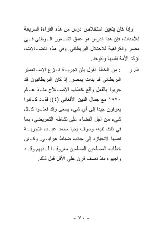 ‫ﻭﺇﺫﺍ ﻜﺎﻥ ﻴﺘﻌﻴﻥ ﺍﺴﺘﺨﻼﺹ ﺩﺭﺱ ﻤﻥ ﻫﺫﻩ ﺍﻟﻘﺭﺍﺀﺓ ﺍﻟﺴﺭﻴﻌﺔ‬
‫ﻟﻸﺤﺩﺍﺙ، ﻓﺈﻥ ﻫﺫﺍ ﺍﻟﺩﺭﺱ ﻫﻭ ﻋﻤﻕ ﺍﻟﺸـﻌﻭﺭ ﺍﻟـﻭﻁﻨﻲ ﻓـﻲ‬
‫ﻤﺼﺭ ﻭﺍﻟﻜﺭﺍﻫﻴﺔ ﻟﻼﺤﺘﻼل ﺍﻟﺒﺭﻴﻁﺎﻨﻲ. ﻭﻓﻲ ﻫﺫﻩ ﺍﻟﻨﻀـﺎﻻﺕ،‬
                               ‫ﺘﺅﻜﺩ ﺍﻷﻤﺔ ﻨﻔﺴﻬﺎ ﻭﺘﺘﻭﺤﺩ.‬
‫: ﻤﻥ ﺍﻟﺨﻁﺄ ﺍﻟﻘﻭل ﺒﺄﻥ ﺘﺠﺭﺒـﺔ ﻨـﺯﻉ ﺍﻻﺴـﺘﻌﻤﺎﺭ‬       ‫ﻁ. ﺭ‬
‫ﺍﻟﺒﺭﻴﻁﺎﻨﻲ ﻗﺩ ﺒﺩﺃﺕ ﺒﻤﺼﺭ. ﺇﺫ ﻜﺎﻥ ﺍﻟﺒﺭﻴﻁﺎﻨﻴﻭﻥ ﻗﺩ‬
‫ﺠﺭﺒﻭﺍ ﺒﺎﻟﻔﻌل ﻭﺍﻗﻊ ﺨﻁﺎﺏ ﺍﻹﺼـﻼﺡ ﻤﻨـﺫ ﻋـﺎﻡ‬
‫٠٧٨١ ﻤﻊ ﺠﻤﺎل ﺍﻟﺩﻴﻥ ﺍﻷﻓﻐﺎﻨﻲ )٤(: ﻓﻘـﺩ ﻜـﺎﻨﻭﺍ‬
‫ﻴﻌﺭﻓﻭﻥ ﺠﻴ ‪‬ﺍ ﺇﻟﻰ ﺃﻱ ﺸﻲﺀ ﻴﺴﻌﻰ ﻭﻗﺩ ﻓﻌﻠـﻭﺍ ﻜـل‬
                                ‫ﺩ‬
‫ﺸﻲﺀ ﻤﻥ ﺃﺠل ﺍﻟﻘﻀﺎﺀ ﻋﻠﻰ ﻨﺸﺎﻁﻪ ﺍﻟﺘﺤﺭﻴﻀﻲ، ﺒﻤﺎ‬
‫ﻓﻲ ﺫﻟﻙ ﻨﻔﻴﻪ، ﻭﺴﻭﻑ ﻴﺤﻴﺎ ﻤﺤﻤﺩ ﻋﺒـﺩﻩ ﺍﻟﺘﺠﺭﺒـﺔ‬
‫ﻨﻔﺴﻬﺎ ﻻﻨﺤﻴﺎﺯﻩ ﺇﻟﻰ ﺠﺎﻨﺏ ﻀﺒﺎﻁ ﻋﺭﺍﺒـﻲ. ﻭﻜـﺎﻥ‬
‫ﺨﻁﺎﺏ ﺍﻟﻤﺼﻠﺤﻴﻥ ﺍﻟﻤﺴﻠﻤﻴﻥ ﻤﻌﺭﻭ ﹰـﺎ ﻟـﺩﻴﻬﻡ ﻭﻗـﺩ‬
              ‫ﻓ‬
      ‫ﻭﺍﺠﻬﻭﻩ ﻤﻨﺫ ﻨﺼﻑ ﻗﺭﻥ ﻋﻠﻰ ﺍﻷﻗل ﻗﺒل ﺫﻟﻙ.‬




                      ‫- ٠٧ -‬
 