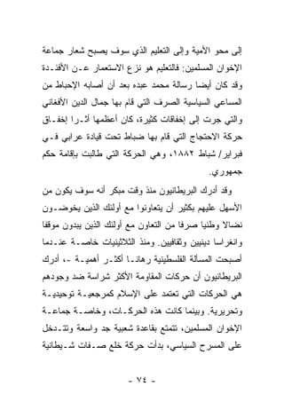 ‫ﺇﻟﻰ ﻤﺤﻭ ﺍﻷﻤﻴﺔ ﻭﺇﻟﻰ ﺍﻟﺘﻌﻠﻴﻡ ﺍﻟﺫﻱ ﺴﻭﻑ ﻴﺼﺒﺢ ﺸﻌﺎﺭ ﺠﻤﺎﻋﺔ‬
‫ﺍﻹﺨﻭﺍﻥ ﺍﻟﻤﺴﻠﻤﻴﻥ: ﻓﺎﻟﺘﻌﻠﻴﻡ ﻫﻭ ﻨﺯﻉ ﺍﻻﺴﺘﻌﻤﺎﺭ ﻋـﻥ ﺍﻷﻓﺌـﺩﺓ‬
‫ﻭﻗﺩ ﻜﺎﻥ ﺃﻴ ‪‬ﺎ ﺭﺴﺎﻟﺔ ﻤﺤﻤﺩ ﻋﺒﺩﻩ ﺒﻌﺩ ﺃﻥ ﺃﺼﺎﺒﻪ ﺍﻹﺤﺒﺎﻁ ﻤﻥ‬
                                        ‫ﻀ‬
‫ﺍﻟﻤﺴﺎﻋﻲ ﺍﻟﺴﻴﺎﺴﻴﺔ ﺍﻟﺼﺭﻑ ﺍﻟﺘﻲ ﻗﺎﻡ ﺒﻬﺎ ﺠﻤﺎل ﺍﻟﺩﻴﻥ ﺍﻷﻓﻐﺎﻨﻲ‬
‫ﻭﺍﻟﺘﻲ ﺠ ‪‬ﺕ ﺇﻟﻰ ﺇﺨﻔﺎﻗﺎﺕ ﻜﺜﻴﺭﺓ، ﻜﺎﻥ ﺃﻋﻅﻤﻬﺎ ﺃﺜـ ‪‬ﺍ ﺇﺨﻔـﺎﻕ‬
        ‫ﺭ‬                                    ‫ﺭ‬
‫ﺤﺭﻜﺔ ﺍﻻﺤﺘﺠﺎﺝ ﺍﻟﺘﻲ ﻗﺎﻡ ﺒﻬﺎ ﻀﺒﺎﻁ ﺘﺤﺕ ﻗﻴﺎﺩﺓ ﻋﺭﺍﺒﻲ ﻓـﻲ‬
‫ﻓﺒﺭﺍﻴﺭ/ ﺸﺒﺎﻁ ٢٨٨١، ﻭﻫﻲ ﺍﻟﺤﺭﻜﺔ ﺍﻟﺘﻲ ﻁﺎﻟﺒﺕ ﺒﺈﻗﺎﻤﺔ ﺤﻜﻡ‬
                                              ‫ﺠﻤﻬﻭﺭﻱ.‬
‫ﻭﻗﺩ ﺃﺩﺭﻙ ﺍﻟﺒﺭﻴﻁﺎﻨﻴﻭﻥ ﻤﻨﺫ ﻭﻗﺕ ﻤﺒﻜﺭ ﺃﻨﻪ ﺴﻭﻑ ﻴﻜﻭﻥ ﻤﻥ‬
‫ﺍﻷﺴﻬل ﻋﻠﻴﻬﻡ ﺒﻜﺜﻴﺭ ﺃﻥ ﻴﺘﻌﺎﻭﻨﻭﺍ ﻤﻊ ﺃﻭﻟﺌﻙ ﺍﻟﺫﻴﻥ ﻴﺨﻭﻀـﻭﻥ‬
‫ﻨﻀﺎﻻ ﻭﻁﻨ ‪‬ﺎ ﺼﺭ ﹰﺎ ﻤﻥ ﺍﻟﺘﻌﺎﻭﻥ ﻤﻊ ﺃﻭﻟﺌﻙ ﺍﻟﺫﻴﻥ ‪‬ﺒﺩﻭﻥ ﻤﻭﻗ ﹰﺎ‬
 ‫ﻔ‬         ‫ﻴ‬                            ‫ﻓ‬     ‫ﻴ‬     ‫ﹰ‬
‫ﻭﺍﻨﻐﺭﺍ ‪‬ﺎ ﺩﻴﻨﻴﻴﻥ ﻭﺜﻘﺎﻓﻴﻴﻥ. ﻭﻤﻨﺫ ﺍﻟﺜﻼﺜﻴﻨﻴﺎﺕ ﺨﺎﺼـﺔ ﻋﻨـﺩﻤﺎ‬
                                               ‫ﺴ‬
‫ﺃﺼﺒﺤﺕ ﺍﻟﻤﺴﺄﻟﺔ ﺍﻟﻔﻠﺴﻁﻴﻨﻴﺔ ﺭﻫﺎ ﹰـﺎ ﺃﻜﺜـﺭ ﺃﻫﻤﻴـﺔ -، ﺃﺩﺭﻙ‬
                       ‫ﻨ‬
‫ﺍﻟﺒﺭﻴﻁﺎﻨﻴﻭﻥ ﺃﻥ ﺤﺭﻜﺎﺕ ﺍﻟﻤﻘﺎﻭﻤﺔ ﺍﻷﻜﺜﺭ ﺸﺭﺍﺴﺔ ﻀﺩ ﻭﺠﻭﺩﻫﻡ‬
‫ﻫﻲ ﺍﻟﺤﺭﻜﺎﺕ ﺍﻟﺘﻲ ﺘﻌﺘﻤﺩ ﻋﻠﻰ ﺍﻹﺴﻼﻡ ﻜﻤﺭﺠﻌﻴـﺔ ﺘﻭﺤﻴﺩﻴـﺔ‬
‫ﻭﺘﺤﺭﻴﺭﻴﺔ. ﻭﺒﻴﻨﻤﺎ ﻜﺎﻨﺕ ﻫﺫﻩ ﺍﻟﺤﺭﻜـﺎﺕ، ﻭﺨﺎﺼـﺔ ﺠﻤﺎﻋـﺔ‬
‫ﺍﻹﺨﻭﺍﻥ ﺍﻟﻤﺴﻠﻤﻴﻥ، ﺘﺘﻤﺘﻊ ﺒﻘﺎﻋﺩﺓ ﺸﻌﺒﻴﺔ ﺠﺩ ﻭﺍﺴﻌﺔ ﻭﺘﺘـﺩﺨل‬
‫ﻋﻠﻰ ﺍﻟﻤﺴﺭﺡ ﺍﻟﺴﻴﺎﺴﻲ، ﺒﺩﺃﺕ ﺤﺭﻜﺔ ﺨﻠﻊ ﺼـﻔﺎﺕ ﺸـﻴﻁﺎﻨﻴﺔ‬


                        ‫- ٤٧ -‬
 