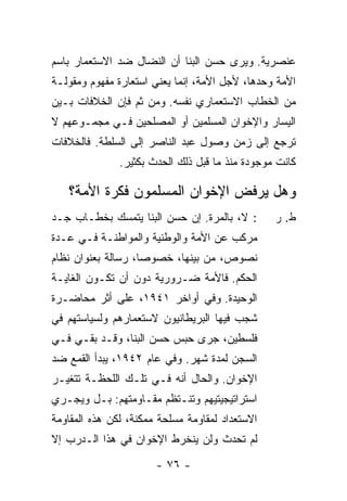 ‫ﻋﻨﺼﺭﻴﺔ. ﻭﻴﺭﻯ ﺤﺴﻥ ﺍﻟﺒ ﹼﺎ ﺃﻥ ﺍﻟﻨﻀﺎل ﻀﺩ ﺍﻻﺴﺘﻌﻤﺎﺭ ﺒﺎﺴﻡ‬
                            ‫ﻨ‬
‫ﺍﻷﻤﺔ ﻭﺤﺩﻫﺎ، ﻷﺠل ﺍﻷﻤﺔ، ﺇﻨﻤﺎ ﻴﻌﻨﻲ ﺍﺴﺘﻌﺎﺭﺓ ﻤﻔﻬﻭﻡ ﻭﻤﻘﻭﻟـﺔ‬
‫ﻤﻥ ﺍﻟﺨﻁﺎﺏ ﺍﻻﺴﺘﻌﻤﺎﺭﻱ ﻨﻔﺴﻪ. ﻭﻤﻥ ﺜﻡ ﻓﺈﻥ ﺍﻟﺨﻼﻓﺎﺕ ﺒـﻴﻥ‬
‫ﺍﻟﻴﺴﺎﺭ ﻭﺍﻹﺨﻭﺍﻥ ﺍﻟﻤﺴﻠﻤﻴﻥ ﺃﻭ ﺍﻟﻤﺼﻠﺤﻴﻥ ﻓـﻲ ﻤﺠﻤـﻭﻋﻬﻡ ﻻ‬
‫ﺘﺭﺠﻊ ﺇﻟﻰ ﺯﻤﻥ ﻭﺼﻭل ﻋﺒﺩ ﺍﻟﻨﺎﺼﺭ ﺇﻟﻰ ﺍﻟﺴﻠﻁﺔ. ﻓﺎﻟﺨﻼﻓﺎﺕ‬
               ‫ﻜﺎﻨﺕ ﻤﻭﺠﻭﺩﺓ ﻤﻨﺫ ﻤﺎ ﻗﺒل ﺫﻟﻙ ﺍﻟﺤﺩﺙ ﺒﻜﺜﻴﺭ.‬

   ‫ﻭﻫل ﻴﺭﻓﺽ ﺍﻹﺨﻭﺍﻥ ﺍﻟﻤﺴﻠﻤﻭﻥ ﻓﻜﺭﺓ ﺍﻷﻤﺔ؟‬
‫: ﻻ، ﺒﺎﻟﻤﺭﺓ. ﺇﻥ ﺤﺴﻥ ﺍﻟﺒ ﹼﺎ ﻴﺘﻤﺴﻙ ﺒﺨﻁـﺎﺏ ﺠـﺩ‬
                  ‫ﻨ‬         ‫‪‬‬                    ‫ﻁ. ﺭ‬
‫ﻤﺭﻜﺏ ﻋﻥ ﺍﻷﻤﺔ ﻭﺍﻟﻭﻁﻨﻴﺔ ﻭﺍﻟﻤﻭﺍﻁﻨـﺔ ﻓـﻲ ﻋـﺩﺓ‬
‫ﻨﺼﻭﺹ، ﻤﻥ ﺒﻴﻨﻬﺎ، ﺨﺼﻭ ‪‬ﺎ، ﺭﺴﺎﻟﺔ ﺒﻌﻨﻭﺍﻥ ﻨﻅﺎﻡ‬
                    ‫ﺼ‬
‫ﺍﻟﺤﻜﻡ. ﻓﺎﻷﻤﺔ ﻀـﺭﻭﺭﻴﺔ ﺩﻭﻥ ﺃﻥ ﺘﻜـﻭﻥ ﺍﻟﻐﺎﻴـﺔ‬
‫ﺍﻟﻭﺤﻴﺩﺓ. ﻭﻓﻲ ﺃﻭﺍﺨﺭ ١٤٩١، ﻋﻠﻰ ﺃﺜﺭ ﻤﺤﺎﻀـﺭﺓ‬
‫ﺸ ‪  ‬ﻓﻴﻬﺎ ﺍﻟﺒﺭﻴﻁﺎﻨﻴﻭﻥ ﻻﺴﺘﻌﻤﺎﺭﻫﻡ ﻭﻟﺴﻴﺎﺴﺘﻬﻡ ﻓﻲ‬
                                        ‫ﹶﺠﺏ‬
‫ﻓﻠﺴﻁﻴﻥ، ﺠﺭﻯ ﺤﺒﺱ ﺤﺴﻥ ﺍﻟﺒ ﹼﺎ، ﻭﻗـﺩ ﺒﻘـﻲ ﻓـﻲ‬
                ‫ﻨ‬
‫ﺍﻟﺴﺠﻥ ﻟﻤﺩﺓ ﺸﻬﺭ. ﻭﻓﻲ ﻋﺎﻡ ٢٤٩١، ﻴﺒﺩﺃ ﺍﻟﻘﻤﻊ ﻀﺩ‬
‫ﺍﻹﺨﻭﺍﻥ. ﻭﺍﻟﺤﺎل ﺃﻨﻪ ﻓـﻲ ﺘﻠـﻙ ﺍﻟﻠﺤﻅـﺔ ﺘﺘﻐﻴـﺭ‬
‫ﺍﺴﺘﺭﺍﺘﻴﺠﻴﺘﻴﻬﻡ ﻭﺘﻨـﺘﻅﻡ ﻤﻘـﺎﻭﻤﺘﻬﻡ: ﺒـل ﻭﻴﺠـﺭﻱ‬
‫ﺍﻻﺴﺘﻌﺩﺍﺩ ﻟﻤﻘﺎﻭﻤﺔ ﻤﺴﻠﺤﺔ ﻤﻤﻜﻨﺔ، ﻟﻜﻥ ﻫﺫﻩ ﺍﻟﻤﻘﺎﻭﻤﺔ‬
‫ﻟﻡ ﺘﺤﺩﺙ ﻭﻟﻥ ﻴﻨﺨﺭﻁ ﺍﻹﺨﻭﺍﻥ ﻓﻲ ﻫﺫﺍ ﺍﻟـﺩﺭﺏ ﺇﻻ‬
‫ﹼ‬

                       ‫- ٦٧ -‬
 