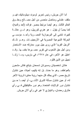 ‫ﺃ ‪‬ﺎ ﺁﻻﻥ ﺠﺭ‪‬ﻴﺵ، ﺭﺌﻴﺱ ﺘﺤﺭﻴﺭ ﻟﻭﻤﻭﻨﺩ ﺩﻴﺒﻠﻭﻤﺎﺘﻴﻙ، ﻓﻬـﻭ‬
                                               ‫ﻤ‬
‫ﻤﺜﻘﻑ ﻋﻠﻤﺎﻨﻲ ﻭﻤﻨﺎﻀل ﻤﺘﺤﻤﺱ ﻤﻥ ﺃﺠل ﻤﺼـﺎﻟﺢ ﻭﺤﻘـﻭﻕ‬
‫ﺍﻟﻌﺎﻟﻡ ﺍﻟﺜﺎﻟﺙ. ﻭﻫﻭ ﺃﻴ ‪‬ﺎ ﻤﺭﺘﺒﻁ ﺒﻤﺼﺭ. ﻓﻭﺍﻟﺩﻩ )ﺃﺤﺩ ﻭﺍﻟﺩﻴﻪ(،‬
                                  ‫ﻀ‬
‫ﻜﻤﺎ ‪‬ﺤﺏ ﺃﻥ ﻴﻘﻭل - ﻫﻭ ﻫﻨﺭﻱ ﻜﻭﺭﻴﻴل، ﻭﻫﻭ ﺍﺒـﻥ ﻋﺎﺌﻠـﺔ‬
                                          ‫ﻴ ﱡ‬
‫ﻜﺒﻴﺭﺓ، ﺘﻨﺘﻤﻲ ﺇﻟﻰ ﺍﻟﺒﺭﺠﻭﺍﺯﻴﺔ ﺍﻟﻤﺼـﺭﻴﺔ ﻭﺃﺤـﺩ ﻤﺅﺴﺴـﻲ‬
‫ﺍﻟﺤﺭﻜﺔ ﺍﻟﺸﻴﻭﻋﻴﺔ ﺍﻟﻤﺼﺭﻴﺔ ﻓﻲ ﺍﻷﺭﺒﻌﻴﻨﻴـﺎﺕ. ﻭﻫـﻭ ﺫﻟـﻙ‬
‫"ﺍﻟﺭﺠل ﺍﻟﻔﺭﻴﺩ" ﺍﻟﺫﻱ ﺭﻭﻯ ﺠﻴل ﺒﻴﺭﻭ ﻤﻌﺎﺭﻜﻪ ﻀﺩ ﺍﻻﺴﺘﻌﻤﺎﺭ‬
‫ﻭﻤﻥ ﺃﺠل ﺤﻕ ﺍﻟﺸﻌﻭﺏ ﻓﻲ ﺘﻘﺭﻴﺭ ﻤﺼـﻴﺭﻫﺎ ﺒﻨﻔﺴـﻬﺎ. ﻭﻗـﺩ‬
‫ﺍﻏﺘﻴل ﻫﻭ ﺍﻵﺨﺭ، ﻓﻲ ﻋﺎﻡ ٨٧٩١، ﻓﻲ ﺒﺎﺭﻴﺱ، ﻭﻤـﺎ ﺯﻟﻨـﺎ‬
                                    ‫ﻨﺠﻬل ﻤﻥ ﺍﻟﺫﻴﻥ ﻗﺘﻠﻭﻩ.‬
‫ﻫﺎﺘﺎﻥ ﺸﺨﺼﻴﺘﺎﻥ ﻭﻤﺴﻴﺭﺘﺎﻥ ﺘﺴﻤﺤﺎﻥ ﺒﺘﻭﻗﻊ ﻨﻘﺎﺵ ﻤﺸﺤﻭﻥ‬
‫ﺒﺎﻟﻌﻭﺍﻁﻑ. ﻭﻫﻭ ﻤﺎ ﺤﺩﺙ. ﺒل ﺇﻨﻪ ﻴﻠﺘﻬﺏ ﺃﺤﻴﺎ ﹰﺎ، ﺤﻴﻥ ﻨﺘﻨﺎﻭل‬
             ‫ﻨ‬
‫ﺘﺎﺭﻴﺦ ﻤﺼﺭ، ﺍﻟﺫﻱ ﻴﻤﻠﻙ ﻜل ﻤﻨﻬﻤﺎ ﺭﺅﻴﺔ ﻤﻐﺎﻴﺭﺓ ﻟﺭﺅﻴﺔ ﺍﻵﺨﺭ‬
‫ﻟﻪ، ﺃﻭ ﺤﻴﻥ ﻨﺘﻨﺎﻭل ﻤﺴﺄﻟﺔ ﺍﻟﺸﺭﻕ ﺍﻷﺩﻨـﻰ، ﺃﻭ ﺃﻴ ‪‬ـﺎ ﺤـﻴﻥ‬
       ‫ﻀ‬
‫ﻨﺘﻨﺎﻭل ﺩﻭﺭ ﺍﻟﻭﻻﻴﺎﺕ ﺍﻟﻤﺘﺤﺩﺓ: ﻭﻫﻭ ﺩﻭﺭ ﻤﺎﻜﻴﺎﻓﻴﻠﻠﻲ ﻓـﻲ ﺭﺃﻱ‬
        ‫‪‬‬
    ‫ﻁﺎﺭﻕ ﺭﻤﻀﺎﻥ، ﻭﺍﻨﺘﻬﺎﺯﻱ ﻻ ﻏﻴﺭ ﻓﻲ ﺭﺃﻱ ﺁﻻﻥ ﺠﺭﻴ‪‬ﺵ.‬
                            ‫‪‬‬




                         ‫-٧-‬
 