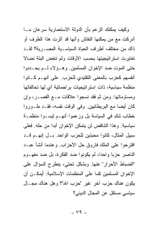 ‫ﻭﻜﻴﻑ ﻴﻤﻜﻨﻙ ﺍﻟﺯﻋﻡ ﺒﺄﻥ ﺍﻟﺩﻭﻟﺔ ﺍﻻﺴﺘﻌﻤﺎﺭﻴﺔ ﺴﺭﻋﺎﻥ ﻤـﺎ‬
‫ﺃﺩﺭﻜﺕ ﻤﻊ ﻤﻥ ﻴﻤﻜﻨﻬﺎ ﺍﻟﻨﻘﺎﺵ ﻭﺃﻨﻬﺎ ﻗﺩ ﺁﺜﺭﺕ ﻫﺫﺍ ﺍﻟﻁﺭﻑ ﺃﻭ‬
‫ﺫﺍﻙ ﻤﻥ ﻤﺨﺘﻠﻑ ﺃﻁﺭﺍﻑ ﺍﻟﺤﻴﺎﺓ ﺍﻟﺴﻴﺎﺴـﻴﺔ ﺍﻟﻤﺼـﺭﻴﺔ؟ ﻟﻘـﺩ‬
‫ﺘﻐﺎﻴﺭﺕ ﺍﺴﺘﺭﺍﺘﻴﺠﻴﺘﻬﺎ ﺒﺤﺴﺏ ﺍﻷﻭﻗﺎﺕ ﻭﻟﻡ ﺘﺨﺽ ﺍﻟﺒﺘﺔ ﻨﻀﺎﻻ‬
‫ﹰ‬
‫ﺤﺘﻰ ﺍﻟﻤﻭﺕ ﻀﺩ ﺍﻹﺨﻭﺍﻥ ﺍﻟﻤﺴﻠﻤﻴﻥ. ﻭﻫـﺅﻻﺀ ﻟـﻡ ﻴﺤـﺩﺩﻭﺍ‬
‫ﺃﻨﻔﺴﻬﻡ ﻜﺤﺯﺏ ﺒﺎﻟﻤﻌﻨﻰ ﺍﻟﺘﻘﻠﻴﺩﻱ ﻟﻠﺤﺯﺏ. ﻋﻠﻰ ﺃﻨﻬـﻡ ﻜـﺎﻨﻭﺍ‬
‫ﻤﻨﻅﻤﺔ ﺴﻴﺎﺴﻴﺔ، ﺫﺍﺕ ﺍﺴﺘﺭﺍﺘﻴﺠﻴﺎﺕ ﺒﺭﺍﺠﻤﺎﺘﻴﺔ ﺃﻱ ﻟﻬﺎ ﺘﺤﺎﻟﻔﺎﺘﻬﺎ‬
‫ﻭﻤﺴﺎﻭﻤﺎﺘﻬﺎ: ﻭﻤﻥ ﺜﻡ ﻓﻘﺩ ﻨﺴﺠﻭﺍ ﻋﻼﻗﺎﺕ ﻤـﻊ ﺍﻟﻘﺼـﺭ، ﻭﺇﻥ‬
‫ﻜﺎﻥ ﺃﻴ ‪‬ﺎ ﻤﻊ ﺍﻟﺒﺭﻴﻁﺎﻨﻴﻴﻥ. ﻭﻓﻲ ﺍﻟﻭﻗﺕ ﻨﻔﺴﻪ، ﻓﻘـﺩ ﻁـﻭﺭﻭﺍ‬
                                             ‫ﻀ‬
‫ﺨﻁﺎﺏ ﺸﻙ ﻓﻲ ﺍﻟﺴﻴﺎﺴﺔ ﺒل ﻭﺯﻋﻤﻭﺍ ﺃﻨﻬـﻡ ﻟﻴﺴـﻭﺍ ﻤﻨﻅﻤـﺔ‬
‫ﺴﻴﺎﺴﻴﺔ. ﻭﻫﺫﺍ ﺍﻟﺘﻨﺎﻗﺽ ﻟﻥ ﻴﺘﻤﻜﻥ ﺍﻹﺨﻭﺍﻥ ﺃﺒ ‪‬ﺍ ﻤﻥ ﺤﻠﻪ. ﻓﻌﻠﻰ‬
              ‫ﺩ‬
‫ﺴﺒﻴل ﺍﻟﻤﺜﺎل، ﻜﺎﻨﻭﺍ ﻤﺤﺒﺫﻴﻥ ﻟﻠﺤﺯﺏ ﺍﻟﻭﺍﺤﺩ. ﺒـل ﺇﻨﻬـﻡ ﻗـﺩ‬
‫ﺍﻗﺘﺭﺤﻭﺍ ﻋﻠﻰ ﺍﻟﻤﻠﻙ ﻓﺎﺭﻭﻕ ﺤل ﺍﻷﺤﺯﺍﺏ. ﻭﻋﻨﺩﻤﺎ ﺃﻨﺸﺄ ﻋﺒـﺩ‬
‫ﺍﻟﻨﺎﺼﺭ ﺤﺯ ‪‬ﺎ ﻭﺍﺤ ‪‬ﺍ، ﻟﻡ ﻴﻜﻭﻨﻭﺍ ﻀﺩ ﺍﻟﻔﻜﺭﺓ، ﺒل ﻀﺩ ﻤﻔﻬـﻭﻡ‬
                                    ‫ﺩ‬      ‫ﺒ‬
‫"ﺍﻟﻀﺒﺎﻁ ﺍﻷﺤﺭﺍﺭ" ﻋﻨﻬﺎ. ﻭﺒﺸﻜل ﺘﺤﺘﻲ، ﻴﻨﻁﺭﺡ ﺍﻟﺴﺅﺍل ﻋﻠﻰ‬
‫ﺍﻹﺨﻭﺍﻥ ﺍﻟﻤﺴﻠﻤﻴﻥ ﻜﻤﺎ ﻋﻠﻰ ﺍﻟﻤﻨﻅﻤﺎﺕ ﺍﻹﺴﻼﻤﻴﺔ: ﺃﻴﻤﻜـﻥ ﺃﻥ‬
‫ﻴﻜﻭﻥ ﻫﻨﺎﻙ ﺤﺯﺏ ﺁﺨﺭ ﻏﻴﺭ "ﺤﺯﺏ ﺍﷲ"؟ ﻭﻫل ﻫﻨﺎﻙ ﻤﺠـﺎل‬
                         ‫ﺴﻴﺎﺴﻲ ﻤﺴﺘﻘل ﻋﻥ ﺍﻟﻤﺠﺎل ﺍﻟﺩﻴﻨﻲ؟‬


                        ‫- ٩٧ -‬
 