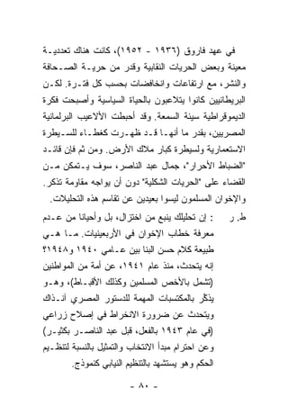 ‫ﻓﻲ ﻋﻬﺩ ﻓﺎﺭﻭﻕ )٦٣٩١ - ٢٥٩١(، ﻜﺎﻨﺕ ﻫﻨﺎﻙ ﺘﻌﺩﺩﻴـﺔ‬
‫ﻤﻌﻴﻨﺔ ﻭﺒﻌﺽ ﺍﻟﺤﺭﻴﺎﺕ ﺍﻟﻨﻘﺎﺒﻴﺔ ﻭﻗﺩﺭ ﻤﻥ ﺤﺭﻴـﺔ ﺍﻟﺼـﺤﺎﻓﺔ‬
‫ﻭﺍﻟﻨﺸﺭ، ﻤﻊ ﺍﺭﺘﻔﺎﻋﺎﺕ ﻭﺍﻨﺨﺎﻓﻀﺎﺕ ﺒﺤﺴﺏ ﻜل ﻓﺘـﺭﺓ. ﻟﻜـﻥ‬
‫ﺍﻟﺒﺭﻴﻁﺎﻨﻴﻴﻥ ﻜﺎﻨﻭﺍ ﻴﺘﻼﻋﺒﻭﻥ ﺒﺎﻟﺤﻴﺎﺓ ﺍﻟﺴﻴﺎﺴﻴﺔ ﻭﺃﺼﺒﺤﺕ ﻓﻜﺭﺓ‬
‫ﺍﻟﺩﻴﻤﻭﻗﺭﺍﻁﻴﺔ ﺴﻴﺌﺔ ﺍﻟﺴﻤﻌﺔ. ﻭﻗﺩ ﺃﺤﺒﻁﺕ ﺍﻷﻻﻋﻴﺏ ﺍﻟﺒﺭﻟﻤﺎﻨﻴﺔ‬
           ‫‪‬‬
‫ﺍﻟﻤﺼﺭﻴﻴﻥ، ﺒﻘﺩﺭ ﻤﺎ ﺃﻨﻬـﺎ ﻗـﺩ ﻅﻬـﺭﺕ ﻜﻐﻁـﺎﺀ ﻟﻠﺴـﻴﻁﺭﺓ‬
‫ﺍﻻﺴﺘﻌﻤﺎﺭﻴﺔ ﻭﻟﺴﻴﻁﺭﺓ ﻜﺒﺎﺭ ﻤﻼﻙ ﺍﻷﺭﺽ. ﻭﻤﻥ ﺜﻡ ﻓﺈﻥ ﻗﺎﺌـﺩ‬
‫"ﺍﻟﻀﺒﺎﻁ ﺍﻷﺤﺭﺍﺭ"، ﺠﻤﺎل ﻋﺒﺩ ﺍﻟﻨﺎﺼﺭ، ﺴﻭﻑ ﻴـﺘﻤﻜﻥ ﻤـﻥ‬
‫ﺍﻟﻘﻀﺎﺀ ﻋﻠﻰ "ﺍﻟﺤﺭﻴﺎﺕ ﺍﻟﺸﻜﻠﻴﺔ" ﺩﻭﻥ ﺃﻥ ﻴﻭﺍﺠﻪ ﻤﻘﺎﻭﻤﺔ ﹸﺫﻜﺭ.‬
    ‫ﺘ‬
 ‫ﻭﺍﻹﺨﻭﺍﻥ ﺍﻟﻤﺴﻠﻤﻭﻥ ﻟﻴﺴﻭﺍ ﺒﻌﻴﺩﻴﻥ ﻋﻥ ﺘﻘﺎﺴﻡ ﻫﺫﻩ ﺍﻟﺘﺤﻠﻴﻼﺕ.‬
‫: ﺇﻥ ﺘﺤﻠﻴﻠﻙ ﻴﻨﺒﻊ ﻤﻥ ﺍﺨﺘﺯﺍل، ﺒل ﻭﺃﺤﻴﺎ ﹰﺎ ﻤﻥ ﻋـﺩﻡ‬
         ‫ﻨ‬                                          ‫ﻁ. ﺭ‬
‫ﻤﻌﺭﻓﺔ ﺨﻁﺎﺏ ﺍﻹﺨﻭﺍﻥ ﻓﻲ ﺍﻷﺭﺒﻌﻴﻨﻴﺎﺕ. ﻤـﺎ ﻫـﻲ‬
‫ﻁﺒﻴﻌﺔ ﻜﻼﻡ ﺤﺴﻥ ﺍﻟﺒﹼﺎ ﺒﻴﻥ ﻋـﺎﻤﻲ ٠٤٩١ ﻭ٨٤٩١؟‬
                       ‫ﻨ‬
‫ﺇﻨﻪ ﻴﺘﺤﺩﺙ، ﻤﻨﺫ ﻋﺎﻡ ١٤٩١، ﻋﻥ ﺃﻤﺔ ﻤﻥ ﺍﻟﻤﻭﺍﻁﻨﻴﻥ‬
‫)ﺘﺸﻤل ﺒﺎﻷﺨﺹ ﺍﻟﻤﺴﻠﻤﻴﻥ ﻭﻜﺫﻟﻙ ﺍﻷﻗﺒـﺎﻁ(، ﻭﻫـﻭ‬
‫ﻴﺫ ﱢﺭ ﺒﺎﻟﻤﻜﺘﺴﺒﺎﺕ ﺍﻟﻤﻬﻤﺔ ﻟﻠﺩﺴﺘﻭﺭ ﺍﻟﻤﺼﺭﻱ ﺁﻨـﺫﺍﻙ‬
                                        ‫‪ ‬ﹶﻜ ‪‬‬
‫ﻭﻴﺘﺤﺩﺙ ﻋﻥ ﻀﺭﻭﺭﺓ ﺍﻻﻨﺨﺭﺍﻁ ﻓﻲ ﺇﺼﻼﺡ ﺯﺭﺍﻋﻲ‬
‫)ﻓﻲ ﻋﺎﻡ ٣٤٩١ ﺒﺎﻟﻔﻌل، ﻗﺒل ﻋﺒﺩ ﺍﻟﻨﺎﺼـﺭ ﺒﻜﺜﻴـﺭ(‬
‫ﻭﻋﻥ ﺍﺤﺘﺭﺍﻡ ﻤﺒﺩﺃ ﺍﻻﻨﺘﺨﺎﺏ ﻭﺍﻟﺘﻤﺜﻴل ﺒﺎﻟﻨﺴﺒﺔ ﻟﺘﻨﻅـﻴﻡ‬
        ‫ﺍﻟﺤﻜﻡ ﻭﻫﻭ ﻴﺴﺘﺸﻬﺩ ﺒﺎﻟﺘﻨﻅﻴﻡ ﺍﻟﻨﻴﺎﺒﻲ ﻜﻨﻤﻭﺫﺝ.‬

                        ‫- ٠٨ -‬
 