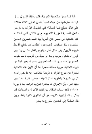 ‫ﺃ ‪‬ﺎ ﻓﻴﻤﺎ ﻴﺘﻌﻠﻕ ﺒﺎﻟﺘﻌﺩﺩﻴﺔ ﺍﻟﺤﺯﺒﻴﺔ، ﻓﻠﻴﺱ ﺩﻗﻴ ﹰﺎ ﺍﻟﻘـﻭل ﺒـﺄﻥ‬
             ‫ﻘ‬                                         ‫ﻤ‬
‫ﺍﻟﺒ ﹼﺎ ﻗﺩ ﻋﺎﺭﻀﻬﺎ ﻤﻥ ﺤﻴﺙ ﺍﻟﻤﺒﺩﺃ. ﻓﻨﺤﻥ ﻨﺤﺎﻭﺭ ﺜﻼﺜﺔ ﻤﻘﺎﻻﺕ‬
                                                ‫ﻨ‬
‫ﻋﻠﻰ ﺍﻷﻗل ﻴﻌﺎﻟﺞ ﻓﻴﻬﺎ ﺍﻟﻤﺴﺄﻟﺔ: ﻓﻔﻲ ﺍﻟﻤﻘـﺎل ﺍﻷﻭل، ﻴﻌـﺎﺭﺽ‬
‫ﺒﺎﻟﻔﻌل ﺍﻟﺘﻌﺩﺩﻴﺔ ﺍﻟﺤﺯﺒﻴﺔ ﻟﻜﻨﻪ ﻴﻭﻀﺢ ﺃﻥ ﺍﻟﺸﻜل ﺍﻟﺫﻱ ﺍﺘﺨﺫﺘـﻪ‬
‫ﻫﺫﻩ ﺍﻟﺘﻌﺩﺩﻴﺔ ﻓﻲ ﻤﺼﺭ ﻜﺎﻥ ﺃﻟﻌﻭﺒﺔ ﺒﻴﺩ ﺍﻟﻤﺴـﺘﻌﻤﺭﻴﻥ ﺍﻟـﺫﻴﻥ‬
‫ﺍﺴﺘﺨﺩﻤﻭﻩ ﻟﺸﻕ ﺼﻔﻭﻑ ﺍﻟﻤﺼﺭﻴﻴﻥ، "ﻤﺜﻠﻤـﺎ ﻴﺴـﺘﻤﺘﻊ ﺍﻟﻘـﻁ‬
‫ﺒﺘﻬﻴﻴﺞ ﻓﺄﺭﻴﻥ". ﻭﻓﻲ ﻤﻘﺎل ﺁﺨﺭ، ﻴﻘﺘﺭﺡ ﺒﺎﻟﻔﻌل ﻋﻠـﻰ ﺭﺌـﻴﺱ‬
‫ﺍﻟﻭﺯﺭﺍﺀ ﺘﺸﻜﻴل ﺤﺯﺏ ﻭﺍﺤﺩ ﺃﻭ ﻤﺠﻠـﺱ ﻟﺘﻭﺤﻴـﺩ ﺼـﻔﻭﻑ‬
‫ﺍﻟﻤﺼﺭﻴﻴﻥ ﻀﺩ ﻤﻨﺎﻭﺭﺍﺕ ﺍﻟﻤﺴﺘﻌﻤﺭﻴﻥ. ﻭﺃﺨﻴ ‪‬ﺍ، ﻴﻌﺒﺭ ﺍﻟﺒ ﹼﺎ ﻋﻥ‬
    ‫ﻨ‬            ‫ﺭ‬
‫ﺘﺄﻴﻴﺩﻩ ﻟﺘﻌﺩﺩﻴﺔ ﺤﺯﺒﻴﺔ ﻤﻤﻜﻨﺔ ﺒﻤﺠﺭﺩ ﻤﺎ ﺃﻥ ﺘﻜﻭﻥ ﻫﺫﻩ ﺍﻟﺘﻌﺩﺩﻴﺔ‬
‫ﺘﻌﺒﻴ ‪‬ﺍ ﻋﻥ ﺘﻨﻭﻉ ﺍﻵﺭﺍﺀ ﻻ ﺫﺭﻴﻌﺔ ﻟﻠﺘﻼﻋﺏ: ﺇﻨﻪ ﻴﻘـﺩﻡ ﺭﺃﻴـﻪ‬
                                               ‫ﺭ‬
‫ﻜﺭﺃﻱ ﻤﺸﺭﻭﻁ ﺒﺎﻟﻅﺭﻭﻑ، ﻻ ﻜﻤﻭﻗﻑ ﻤﺒﺩﺌﻲ. ﺜﻡ ﺇﻨـﻪ ﻟـﻴﺱ‬
‫ﺩﻗﻴ ﹰﺎ ﺍﻟﻘﻭل ﺒﺄﻥ ﺍﻹﺨﻭﺍﻥ ﻗﺩ ﺴﺎﻨﺩﻭﺍ ﺍﻟﺤﺯﺏ ﺍﻟﻭﺍﺤﺩ ﺒﻌﺩ ﺜـﻭﺭﺓ‬
                                                   ‫ﻘ‬
‫٢٥٩١: ﻓﺄﺤﺩ ﺃﺴﺒﺎﺏ ﺍﻟﺸﻘﺎﻕ ﺒﻴﻥ ﻗﻴﺎﺩﺓ ﺍﻹﺨﻭﺍﻥ ﻭﺍﻟﻀﺒﺎﻁ، ﻜﻤﺎ‬
‫ﻴﺫ ﱢﺭ ﺒﺫﻟﻙ ﺃﻭﻟﻴﻔﻴﻴﻪ ﻜﺎ ‪‬ﻴﻪ، ﻫﻭ ﺃﻥ ﺍﻹﺨﻭﺍﻥ ﻜﺎﻨﻭﺍ ﻴﻨﺘﻅـﺭﻭﻥ‬
                               ‫ﺭ‬                  ‫‪ ‬ﹶﻜ ‪‬‬
                    ‫ﻨﻘل ﺍﻟﺴﻠﻁﺔ ﺇﻟﻰ ﺍﻟﻤﺩﻨﻴﻴﻥ ﺒﺄﺴﺭﻉ ﻤﺎ ﻴﻤﻜﻥ.‬




                          ‫- ١٨ -‬
 