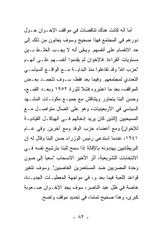 ‫ﺃ ‪‬ﺎ ﺃﻨﻪ ﻜﺎﻨﺕ ﻫﻨﺎﻙ ﺘﻨﺎﻗﻀﺎﺕ ﻓﻲ ﻤﻭﺍﻗﻑ ﺍﻹﺨـﻭﺍﻥ ﺤـﻭل‬
                                             ‫ﻤ‬
‫ﺩﻭﺭﻫﻡ ﻓﻲ ﺍﻟﻤﺠﺘﻤﻊ ﻓﻬﺫﺍ ﺼﺤﻴﺢ ﻭﺴﻭﻑ ﻴﻌﺎﻨﻭﻥ ﻤﻥ ﺫﻟﻙ ﺇﻟﻰ‬
‫ﺤﺩ ﺍﻻﻨﻘﺴﺎﻡ ﻋﻠﻰ ﺃﻨﻔﺴﻬﻡ. ﻭﻴﺒﻘﻰ ﺃﻨﻪ ﻻ ﻴﺠـﺏ ﺍﻟﺨﻠـﻁ ﺒـﻴﻥ‬
‫ﻤﺴﺘﻭﻴﺎﺕ ﺍﻟﻘﺭﺍﺀﺓ. ﻓﺎﻹﺨﻭﺍﻥ ﻟﻡ ﻴﻘﺩﻤﻭﺍ ﺃﻨﻔﺴـﻬﻡ ﻋﻠـﻰ ﺃﻨﻬـﻡ‬
‫"ﺤﺯﺏ ﺍﷲ" ﻭﻗﺩ ﺘﻔﺎﻋﻠﻭﺍ ﻤﻨﺫ ﺍﻟﺒﺩﺍﻴـﺔ ﻤـﻊ ﺍﻟﻭﺍﻗـﻊ ﺍﻟﺴﻴﺎﺴـﻲ‬
‫ﺍﻟﺘﻌﺩﺩﻱ ﻟﻤﺠﺘﻤﻌﻬﻡ. ﻭﻓﻴﻤﺎ ﺒﻌﺩ ﻓﻘﻁ، ﺴـﻭﻑ ﺘﺘﺠﻤـﺩ ﺒﻌـﺽ‬
‫ﺍﻟﻤﻭﺍﻗﻑ، ﺒﻌﺩ ﻤﺎ ﺍﻋﺘﺒﺭﻭﻩ ﻓﺸﻼ ﻟﺜﻭﺭﺓ ٢٥٩١ ﻭﺒﻌـﺩ ﺍﻟﻘﻤـﻊ،‬
                         ‫ﹰ‬
‫ﻭﺤﺴﻥ ﺍﻟﺒ ﹼﺎ ﻴﺘﺤﺎﻭﺭ ﻭﻴﺘﻨﺎﻗﺵ ﻤﻊ ﺠﻤﻴـﻊ ﻤﻜﻭﻨـﺎﺕ ﺍﻟﻤﺸـﻬﺩ‬
                                         ‫ﻨ‬
‫ﺍﻟﺴﻴﺎﺴﻲ ﻓﻲ ﺍﻷﺭﺒﻌﻴﻨﻴﺎﺕ، ﻭﻫﻭ ﻋﻠﻰ ﺍﺘﺼﺎل ﻤﺘﻭﺍﺼـل ﻤـﻊ‬
‫ﺍﻟﻤﺴﻴﺤﻴﻴﻥ )ﺍﻟﺫﻴﻥ ﻜﺎﻥ ﻴﺭﻴﺩ ﺇﺩﺨﺎﻟﻬﻡ ﻓـﻲ ﺍﻟﻬﻴﺎﻜـل ﺍﻟﻘﻴﺎﺩﻴـﺔ‬
‫ﻟﻺﺨﻭﺍﻥ( ﻭﻤﻊ ﺃﻋﻀﺎﺀ ﺤﺯﺏ ﺍﻟﻭﻓﺩ ﻭﻤﻊ ﺁﺨﺭﻴﻥ. ﻭﻓﻲ ﻋـﺎﻡ‬
‫١٤٩١، ﻋﻨﺩﻤﺎ ﺍﺴﺘﺩﻋﻰ ﺭﺌﻴﺱ ﺍﻟﻭﺯﺭﺍﺀ ﺤﺴﻥ ﺍﻟﺒﻨﺎ ﻭﻗﺎل ﻟﻪ ﺇﻥ‬
‫ﺍﻟﺒﺭﻴﻁﺎﻨﻴﻴﻥ ﻴﻬﺩﺩﻭﻨﻪ ﺒﺎﻹﻗﺎﻟﺔ ﺇﺫﺍ ﺴﻤﺢ ﻟﻠﺒﻨﺎ ﺒﺘﺭﺸﻴﺢ ﻨﻔﺴﻪ ﻓـﻲ‬
‫ﺍﻻﻨﺘﺨﺎﺒﺎﺕ ﺍﻟﺘﺸﺭﻴﻌﻴﺔ، ﺁﺜﺭ ﺍﻷﺨﻴﺭ ﺍﻻﻨﺴﺤﺎﺏ "ﺴﻌ ‪‬ﺎ ﺇﻟﻰ ﺼﻭﻥ‬
         ‫ﻴ‬             ‫‪‬‬
‫ﻭﺤﺩﺓ ﺍﻟﻤﺼﺭﻴﻴﻥ ﻀﺩ ﺍﻟﻤﺴﺘﻌﻤﺭﻴﻥ ﺍﻟﻐﺎﺼﺒﻴﻥ". ﻭﺴﻭﻑ ﺘﺘﻐﻴﺭ‬
‫ﻗﻭﺍﻋﺩ ﺍﻟﻠﻌﺒﺔ ﻓﻴﻤﺎ ﺒﻌﺩ ﻭ، ﻓﻲ ﻤﻭﺍﺠﻬﺔ ﺍﻟﻤﻌﻁﻴـﺎﺕ ﺍﻟﺠﺩﻴـﺩﺓ،‬
‫ﺨﺎﺼﺔ ﻓﻲ ﻅل ﻋﺒﺩ ﺍﻟﻨﺎﺼﺭ، ﺴﻭﻑ ﻴﺠﺩ ﺍﻹﺨـﻭﺍﻥ ﺼـﻌﻭﺒﺔ‬
        ‫ﻜﺒﺭﻯ، ﻭﻫﺫﺍ ﺼﺤﻴﺢ ﺘﻤﺎ ‪‬ﺎ، ﻓﻲ ﺘﺤﺩﻴﺩ ﻤﻭﻗﻑ ﻭﺍﻀﺢ.‬
                              ‫ﻤ‬


                        ‫- ٢٨ -‬
 