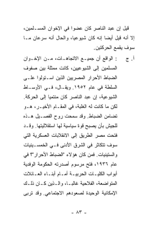 ‫ﻗﻴل ﺇﻥ ﻋﺒﺩ ﺍﻟﻨﺎﺼﺭ ﻜﺎﻥ ﻋﻀ ‪‬ﺍ ﻓﻲ ﺍﻹﺨﻭﺍﻥ ﺍﻟﻤﺴـﻠﻤﻴﻥ،‬
                      ‫ﻭ‬
‫ﺇﻻ ﺃﻨﻪ ﻗﻴل ﺃﻴ ‪‬ﺎ ﺇﻨﻪ ﻜﺎﻥ ﺸﻴﻭﻋ ‪‬ﺎ، ﻭﺍﻟﺤﺎل ﺃﻨﻪ ﺴﺭﻋﺎﻥ ﻤـﺎ‬
                       ‫ﻴ‬               ‫ﻀ‬            ‫ﹼ‬
                                   ‫ﺴﻭﻑ ﻴﻘﻤﻊ ﺍﻟﺤﺭﻜﺘﻴﻥ.‬
‫: ﺍﻟﻭﺍﻗﻊ ﺃﻥ ﺠﻤﻴـﻊ ﺍﻻﺘﺠﺎﻫـﺎﺕ، ﻤـﻥ ﺍﻹﺨـﻭﺍﻥ‬          ‫ﺁ. ﺝ‬
‫ﺍﻟﻤﺴﻠﻤﻴﻥ ﺇﻟﻰ ﺍﻟﺸﻴﻭﻋﻴﻴﻥ، ﻜﺎﻨﺕ ‪‬ﻤ ﹼﻠﺔ ﺒﻴﻥ ﺼﻔﻭﻑ‬
         ‫ﻤﺜﹶ‬
‫ﺍﻟﻀﺒﺎﻁ ﺍﻷﺤﺭﺍﺭ ﺍﻟﻤﺼﺭﻴﻴﻥ ﺍﻟﺫﻴﻥ ﺍﺴـﺘﻭﻟﻭﺍ ﻋﻠـﻰ‬
‫ﺍﻟﺴﻠﻁﺔ ﻓﻲ ﻋﺎﻡ ٢٥٩١. ﻭﻴﻘـﺎل، ﻓـﻲ ﺍﻷﻭﺴـﺎﻁ‬
‫ﺍﻟﺸﻴﻭﻋﻴﺔ، ﺇﻥ ﻋﺒﺩ ﺍﻟﻨﺎﺼﺭ ﻜﺎﻥ ﻤﻨﺘﻤ ‪‬ﺎ ﺇﻟﻰ ﺍﻟﺤﺭﻜﺔ.‬
             ‫ﻴ‬
‫ﻟﻜﻥ ﻤﺎ ﻜﺎﻨﺕ ﻟﻪ ﺍﻟﻐﻠﺒﺔ، ﻓﻲ ﺍﻟﻤﻘـﺎﻡ ﺍﻷﺨﻴـﺭ، ﻫـﻭ‬
                                          ‫‪‬‬
‫ﺘﻀﺎﻤﻥ ﺍﻟﻀﺒﺎﻁ. ﻭﻗﺩ ﺴﻤﺤﺕ ﺭﻭﺡ ﺍﻟﻔﺼـﻴل ﻫـﺫﻩ‬
‫ﻟﻠﺠﻴﺵ ﺒﺄﻥ ﻴﺼﺒﺢ ﻗﻭﺓ ﺴﻴﺎﺴﻴﺔ ﻟﻬﺎ ﺍﺴﺘﻘﻼﻟﻴﺘﻬﺎ. ﻭﻗـﺩ‬
‫ﻓﺘﺤﺕ ﻤﺼﺭ ﺍﻟﻁﺭﻴﻕ ﺇﻟﻰ ﺍﻻﻨﻘﻼﺒﺎﺕ ﺍﻟﻌﺴﻜﺭﻴﺔ ﺍﻟﺘﻲ‬
‫ﺴﻭﻑ ﺘﺘﻜﺎﺜﺭ ﻓﻲ ﺍﻟﺸﺭﻕ ﺍﻷﺩﻨﻰ ﻓـﻲ ﺍﻟﺨﻤﺴـﻴﻨﻴﺎﺕ‬
‫ﻭﺍﻟﺴﺘﻴﻨﻴﺎﺕ. ﻓﻤﻥ ﻜﺎﻥ ﻫﺅﻻﺀ "ﺍﻟﻀﺒﺎﻁ ﺍﻷﺤﺭﺍﺭ"؟ ﻓﻲ‬
                             ‫‪‬‬
‫ﻋﺎﻡ ٦٣٩١، ﻓﺘﺢ ﻤﺭﺴﻭﻡ ﺃﺼﺩﺭﺘﻪ ﺍﻟﺤﻜﻭﻤﺔ ﺍﻟﻭﻓﺩﻴﺔ‬
‫ﺃﺒﻭﺍﺏ ﺍﻟﻜﻠﻴـﺎﺕ ﺍﻟﺤﺭﺒﻴـﺔ ﺃﻤـﺎﻡ ﺃﺒﻨـﺎﺀ ﺍﻟﻌـﺎﺌﻼﺕ‬
‫ﺍﻟﻤﺘﻭﺍﻀﻌﺔ، ﺍﻟﻔﻼﺤﻴﺔ ﻏﺎﻟ ‪‬ـﺎ، ﻭﺍﻟـﺫﻴﻥ ﻜـﺎﻥ ﺫﻟـﻙ‬
                     ‫ﺒ‬
‫ﺍﻹﻤﻜﺎﻨﻴﺔ ﺍﻟﻭﺤﻴﺩﺓ ﻟﺼﻌﻭﺩﻫﻡ ﺍﻻﺠﺘﻤﺎﻋﻲ. ﻭﻗﺩ ﺘﺭﺒﻰ‬


                       ‫- ٣٨ -‬
 