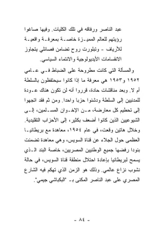 ‫ﻋﺒﺩ ﺍﻟﻨﺎﺼﺭ ﻭﺭﻓﺎﻗﻪ ﻓﻲ ﺘﻠﻙ ﺍﻟﻜﻠﻴﺎﺕ. ﻭﻓﻴﻬﺎ ﺼﺎﻏﻭﺍ‬
‫ﺭﺅﻴﺘﻬﻡ ﻟﻠﻌﺎﻟﻡ ﺍﻟﻤﻤﻴـﺯﺓ ﺨﺎﺼـﺔ ﺒﻤﻌﺭﻓـﺔ ﻭﺍﻗﻌﻴـﺔ‬
‫ﻟﻸﺭﻴﺎﻑ - ﻭﺘﺒﻠﻭﺭﺕ ﺭﻭﺡ ﺘﻀﺎﻤﻥ ﻓﺼﺎﺌﻠﻲ ﻴﺘﺠﺎﻭﺯ‬
       ‫ﺍﻻﻨﻘﺴﺎﻤﺎﺕ ﺍﻷﻴﺩﻴﻭﻟﻭﺠﻴﺔ ﻭﺍﻻﻨﺘﻤﺎﺀ ﺍﻟﺴﻴﺎﺴﻲ.‬
‫ﻭﺍﻟﻤﺴﺄﻟﺔ ﺍﻟﺘﻲ ﻜﺎﻨﺕ ﻤﻁﺭﻭﺤﺔ ﻋﻠﻰ ﺍﻟﻀﺒﺎﻁ ﻓـﻲ ﻋـﺎﻤﻲ‬
‫٢٥٩١ ﻭ٣٥٩١ ﻫﻲ ﻤﻌﺭﻓﺔ ﻤﺎ ﺇﺫﺍ ﻜﺎﻨﻭﺍ ﺴﻴﺤﺘﻔﻅﻭﻥ ﺒﺎﻟﺴﻠﻁﺔ‬
‫ﺃﻡ ﻻ. ﻭﺒﻌﺩ ﻤﻨﺎﻗﺸﺎﺕ ﺤﺎﺩﺓ، ﻗﺭﺭﻭﺍ ﺃﻨﻪ ﻟﻥ ﺘﻜﻭﻥ ﻫﻨﺎﻙ ﻋـﻭﺩﺓ‬
‫ﻟﻠﻤﺩﻨﻴﻴﻥ ﺇﻟﻰ ﺍﻟﺴﻠﻁﺔ ﻭﺩﺸﻨﻭﺍ ﺤﺯ ‪‬ﺎ ﻭﺍﺤ ‪‬ﺍ. ﻭﻤﻥ ﺜﻡ ﻓﻘﺩ ﺍﺘﺠﻬﻭﺍ‬
                    ‫ﺩ‬      ‫ﺒ‬
‫ﺇﻟﻰ ﺘﺤﻁﻴﻡ ﻜل ﻤﻌﺎﺭﻀﺔ، ﻤـﻥ ﺍﻹﺨـﻭﺍﻥ ﺍﻟﻤﺴـﻠﻤﻴﻥ، ﺇﻟـﻰ‬
‫ﺍﻟﺸﻴﻭﻋﻴﻴﻥ ﺍﻟﺫﻴﻥ ﻜﺎﻨﻭﺍ ﺃﻀﻌﻑ ﺒﻜﺜﻴﺭ، ﺇﻟﻰ ﺍﻷﺤﺯﺍﺏ ﺍﻟﺘﻘﻠﻴﺩﻴﺔ.‬
‫ﻭﺨﻼل ﻫﺎﺘﻴﻥ ﻭ ﹼﻌﺕ، ﻓﻲ ﻋﺎﻡ ٤٥٩١، ﻤﻌﺎﻫﺩﺓ ﻤﻊ ﺒﺭﻴﻁﺎﻨﻴـﺎ‬
                                    ‫ﻗ‬
‫ﺍﻟﻌﻅﻤﻰ ﺤﻭل ﺍﻟﺠﻼﺀ ﻋﻥ ﻗﻨﺎﺓ ﺍﻟﺴﻭﻴﺱ، ﻭﻫﻲ ﻤﻌﺎﻫﺩﺓ ﺘﻀﻤﻨﺕ‬
‫ﺒﻨﻭ ‪‬ﺍ ﺭ ﹶﻀﻬﺎ ﺠﻤﻴﻊ ﺍﻟﻭﻁﻨﻴﻴﻥ ﺍﻟﻤﺼﺭﻴﻴﻥ، ﺨﺎﺼﺔ ﺍﻟﺒﻨﺩ ﺍﻟـﺫﻱ‬
                                            ‫ﺩ ﻓ‬
‫ﻴﺴﻤﺢ ﻟﺒﺭﻴﻁﺎﻨﻴﺎ ﺒﺈﻋﺎﺩﺓ ﺍﺤﺘﻼل ﻤﻨﻁﻘﺔ ﻗﻨﺎﺓ ﺍﻟﺴﻭﻴﺱ، ﻓﻲ ﺤﺎﻟﺔ‬
‫ﻨﺸﻭﺏ ﻨﺯﺍﻉ ﻋﺎﻟﻤﻲ. ﻭﺫﻟﻙ ﻫﻭ ﺍﻟﺯﻤﻥ ﺍﻟﺫﻱ ﺘﻬﻜﻡ ﻓﻴﻪ ﺍﻟﺸﺎﺭﻉ‬
    ‫ﺍﻟﻤﺼﺭﻱ ﻋﻠﻰ ﻋﺒﺩ ﺍﻟﻨﺎﺼﺭ ﺍﻟﻤﻜﻨﻰ ﺒـ "ﺍﻟﺒﻜﺒﺎﺸﻲ ﺠﻴﻤﻲ".‬




                        ‫- ٤٨ -‬
 