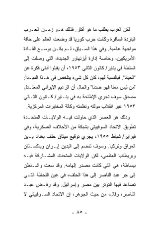 ‫ﻟﻜﻥ ﺍﻟﻐﺭﺏ ﻴﻁﻠﺏ ﻤﺎ ﻫﻭ ﺃﻜﺜﺭ. ﻓﺫﻟﻙ ﻫـﻭ ﺯﻤـﻥ ﺍﻟﺤـﺭﺏ‬
‫ﺍﻟﺒﺎﺭﺩﺓ ﺍﻟﺴﺎﻓﺭﺓ ﻭﻜﺎﻨﺕ ﺤﺭﺏ ﻜﻭﺭﻴﺎ ﻗﺩ ﻭﻀﻌﺕ ﺍﻟﻌﺎﻟﻡ ﻋﻠﻰ ﺤﺎﻓﺔ‬
‫ﻤﻭﺍﺠﻬﺔ ﻋﺎﻟﻤﻴﺔ. ﻭﻓﻲ ﻫﺫﺍ ﺍﻟﺴـﻴﺎﻕ، ﻟـﻡ ﻴﻜـﻥ ﺒﻭﺴـﻊ ﺍﻟﻘـﺎﺩﺓ‬
‫ﺍﻷﻤﺭﻴﻜﻴﻴﻥ، ﻭﺨﺎﺼﺔ ﺇﺩﺍﺭﺓ ﺃﻴﺯﻨﻬﺎﻭﺭ ﺍﻟﺠﺩﻴﺩﺓ، ﺍﻟﺘﻲ ﻭﺼﻠﺕ ﺇﻟﻰ‬
‫ﺍﻟﺴﻠﻁﺔ ﻓﻲ ﻴﻨﺎﻴﺭ/ ﻜﺎﻨﻭﻥ ﺍﻟﺜﺎﻨﻲ ٣٥٩١، ﺃﻥ ﻴﻘﺒﻠﻭﺍ ﺃﺩﻨﻰ ﻓﻜﺭﺓ ﻋﻥ‬
‫"ﺍﻟﺤﻴﺎﺩ". ﻓﺒﺎﻟﻨﺴﺒﺔ ﻟﻬﻡ، ﻜﺎﻥ ﻜل ﺸﻲﺀ ﻴﺘﻠﺨﺹ ﻓﻲ ﻫـﺫﺍ ﺍﻟﻤﺒـﺩﺃ:‬
‫"ﻤﻥ ﻟﻴﺱ ﻤﻌﻨﺎ ﻓﻬﻭ ﻀﺩﻨﺎ" ﻭﺍﻟﺤﺎل ﺃﻥ ﺍﻟﺯﻋﻴﻡ ﺍﻹﻴﺭﺍﻨﻲ ﺍﻟﻤﻌﺘـﺩل‬
‫ﻤﺼﺩﻕ ﺴﻭﻑ ﺘﺠﺭﻱ ﺍﻹﻁﺎﺤﺔ ﺒﻪ ﻓﻲ ﻴﻨـﺎﻴﺭ/ ﻜـﺎﻨﻭﻥ ﺍﻟﺜـﺎﻨﻲ‬
 ‫٣٥٩١ ﻋﺒﺭ ﺍﻨﻘﻼﺏ ﻤﻭﻟﺘﻪ ﻭﻨﻅﻤﺘﻪ ﻭﻜﺎﻟﺔ ﺍﻟﻤﺨﺎﺒﺭﺍﺕ ﺍﻟﻤﺭﻜﺯﻴﺔ.‬
                                     ‫‪‬‬
‫ﻭﺫﻟﻙ ﻫﻭ ﺍﻟﻌﺼﺭ ﺍﻟﺫﻱ ﺤﺎﻭﻟﺕ ﻓﻴـﻪ ﺍﻟﻭﻻﻴـﺎﺕ ﺍﻟﻤﺘﺤـﺩﺓ‬
‫ﺘﻁﻭﻴﻕ ﺍﻻﺘﺤﺎﺩ ﺍﻟﺴﻭﻓﻴﻴﺘﻲ ﺒﺸﺒﻜﺔ ﻤﻥ ﺍﻷﺤﻼﻑ ﺍﻟﻌﺴﻜﺭﻴﺔ، ﻭﻓﻲ‬
‫ﻓﺒﺭﺍﻴﺭ/ ﺸﺒﺎﻁ ٥٥٩١، ﻴﺠﺭﻱ ﺘﻭﻗﻴﻊ ﻤﻴﺜﺎﻕ ﺤﻠﻑ ﺒﻐﺩﺍﺩ ﺒـﻴﻥ‬
‫ﺍﻟﻌﺭﺍﻕ ﻭﺘﺭﻜﻴﺎ. ﻭﺴﻭﻑ ﺘﻨﻀﻡ ﺇﻟﻰ ﺍﻟﺒﺩﻴﻥ ﺇﻴـﺭﺍﻥ ﻭﺒﺎﻜﺴـﺘﺎﻥ‬
‫ﻭﺒﺭﻴﻁﺎﻨﻴﺎ ﺍﻟﻌﻅﻤﻰ، ﻟﻜﻥ ﺍﻟﻭﻻﻴﺎﺕ ﺍﻟﻤﺘﺤﺩﺓ، ﺍﻟﻤﺸـﺎﺭﻜﺔ ﻓﻴـﻪ‬
‫ﺒﺒﺴﺎﻁﺔ، ﻫﻲ ﺍﻟﺘﻲ ﻜﺎﻨﺕ ﻤﺼﺩﺭ ﺇﻟﻬﺎﻤﻪ. ﻭﻗﺩ ﺴﻌﺕ ﻭﺍﺸـﻨﻁﻥ‬
‫ﺇﻟﻰ ﺠﺭ ﻋﺒﺩ ﺍﻟﻨﺎﺼﺭ ﺇﻟﻰ ﻫﺫﺍ ﺍﻟﺤﻠﻑ، ﻓﻲ ﻋﻴﻥ ﺍﻟﻠﺤﻅﺔ ﺍﻟﺘـﻲ‬
‫ﺘﺼﺎﻋﺩ ﻓﻴﻬﺎ ﺍﻟﺘﻭﺘﺭ ﺒﻴﻥ ﻤﺼﺭ ﻭﺇﺴﺭﺍﺌﻴل. ﻭﻗﺩ ﺭﻓـﺽ ﻋﺒـﺩ‬
‫ﺍﻟﻨﺎﺼﺭ، ﻭﻗﺎل، ﻤﻥ ﺤﻴﺙ ﺍﻟﺠﻭﻫﺭ، ﺇﻥ ﺍﻻﺘﺤﺎﺩ ﺍﻟﺴـﻭﻓﻴﻴﺘﻲ ﻻ‬
                    ‫‪‬‬


                        ‫- ٥٨ -‬
 