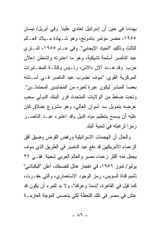 ‫ﻴﻬﺩﺩﻨﺎ ﻓﻲ ﺤﻴﻥ ﺃﻥ ﺇﺴﺭﺍﺌﻴل ﺘﻌﺘﺩﻱ ﻋﻠﻴﻨﺎ. ﻭﻓﻲ ﺃﺒﺭﻴل/ ﻨﻴﺴﺎﻥ‬
‫٥٥٩١، ﺤﻀﺭ ﻤﺅﺘﻤﺭ ﺒﺎﻨﺩﻭﻨﺞ، ﻭﻫﻭ ﺸـﻬﺎﺩﺓ ﻤـﻴﻼﺩ ﺍﻟﻌـﺎﻟﻡ‬
‫ﺍﻟﺜﺎﻟﺙ ﻭﺘﺄﻜﻴﺩ "ﺍﻟﺤﻴﺎﺩ ﺍﻹﻴﺠﺎﺒﻲ". ﻭﻓﻲ ﻋـﺎﻡ ٥٥٩١، ﺍﺸـﺘﺭﻯ‬
‫ﻋﺒﺩ ﺍﻟﻨﺎﺼﺭ ﺃﺴﻠﺤﺔ ﺘﺸﻴﻜﻴﺔ، ﻭﻫﻭ ﻤﺎ ﺍﻋﺘﺒﺭﺘﻪ ﻭﺍﺸﻨﻁﻥ ﺇﻋﻼﻥ‬
‫ﺤﺭﺏ. ﻭﻗﺩ ﻫـﺩﺩ ﺁﻻﻥ ﺩﺍﻻﺱ، ﺭﺌـﻴﺱ ﻭﻜﺎﻟـﺔ ﺍﻟﻤﺨـﺎﺒﺭﺍﺕ‬
‫ﺍﻟﻤﺭﻜﺯﻴﺔ ﺍﻟﻘﻭﻱ: "ﺴﻭﻑ ﻨﻀﺭﺏ ﻋﺒﺩ ﺍﻟﻨﺎﺼﺭ ﻓـﻲ ﺃﺴـﻨﺎﻨﻪ‬
‫ﺒﻌﺼﺎ ﺍﻟﻤﺒ ﹼﺭ ﻟﻴﻜﻭﻥ ﻋﺒﺭﺓ ﻟﻐﻴﺭﻩ ﻤﻥ ﺍﻟﻤﺤﺎﻴﺩﻴﻥ ﺍﻟﻤﺤﺘﻤﻠـﻴﻥ".‬
                                            ‫ﺸ‬
‫ﻭﺘﺤﺕ ﻀﻐﻁ ﻤﻥ ﺍﻟﻭﻻﻴﺎﺕ ﺍﻟﻤﺘﺤﺩﺓ، ﻗﺭﺭ ﺍﻟﺒﻨﻙ ﺍﻟﺩﻭﻟﻲ ﺴﺤﺏ‬
‫ﻋﺭﻀﻪ ﺒﺘﻤﻭﻴل ﺴﺩ ﺃﺴﻭﺍﻥ ﺍﻟﻌﺎﻟﻲ، ﻭﻫﻭ ﻤﺸﺭﻭﻉ ﻋﻤﻼﻕ ﻜﺎﻥ‬
‫ﻋﻠﻴﻪ ﺃﻥ ﻴﺴﻤﺢ ﺒﺘﻨﻅﻴﻡ ﻤﻴﺎﻩ ﺍﻟﻨﻴل ﻭﻗﺩ ﺍﻋﺘﺒﺭﻩ ﻋﺒـﺩ ﺍﻟﻨﺎﺼـﺭ‬
                               ‫ﺭﻤ ‪‬ﺍ ﻟﺭﻏﺒﺘﻪ ﻓﻲ ﺘﻨﻤﻴﺔ ﺍﻟﺒﻠﺩ.‬
                                                       ‫ﺯ‬
‫ﻭﺍﻟﺤﺎل ﺃﻥ ﺍﻟﻬﺠﻤﺎﺕ ﺍﻹﺴﺭﺍﺌﻴﻠﻴﺔ ﻭﺭﻓﺽ ﺍﻟﻘﺭﺽ ﻭﻀﻴﻕ ﺃﻓﻕ‬
‫ﺍﻟﺯﻋﻤﺎﺀ ﺍﻷﻤﺭﻴﻜﻴﻴﻥ ﻗﺩ ﺩﻓﻊ ﻋﺒﺩ ﺍﻟﻨﺎﺼﺭ ﻓﻲ ﺍﻟﻁﺭﻴﻕ ﺍﻟﺫﻱ ﺴﻭﻑ‬
‫ﻴﺠﻌل ﻤﻨﻪ ﺃﻜﺜﺭ ﺯﻋﻤﺎﺀ ﻤﺼﺭ ﻭﺍﻟﻌﺎﻟﻡ ﺍﻟﻌﺭﺒﻲ ﺸﻌﺒﻴﺔ. ﻓﻔـﻲ ٦٢‬
‫ﻴﻭﻟﻴﻭ/ ﺘﻤﻭﺯ ٦٥٩١، ﻓﻲ ﺍﻨﻔﺠﺎﺭ ﻫﺎﺌل ﻟﻠﻀﺤﻙ، ﺃﻋﻠﻥ "ﺍﻟﺒﻜﺒﺎﺸﻲ"‬
‫ﺘﺄﻤﻴﻡ ﻗﻨﺎﺓ ﺍﻟﺴﻭﻴﺱ، ﺭﻤﺯ ﺍﻟﻭﺠﻭﺩ ﺍﻻﺴﺘﻌﻤﺎﺭﻱ، ﻭﺍﻟﺘﻲ ‪‬ﻔـﺭﺕ،‬
     ‫ﺤ‬
‫ﻜﻤﺎ ﻗﻴل ﻓﻲ ﺍﻟﻘﺎﻫﺭﺓ، "ﺒﺩﻤﻨﺎ ﻭﻋﺭﻗﻨﺎ"، ﻭﻻ ﺒﺩ ﻟﻠﻤﺭﺀ ﺃﻥ ﻴﻜﻭﻥ ﻗﺩ‬
‫ﻋﺎﺵ ﻓﻲ ﻤﺼﺭ ﻓﻲ ﺘﻠﻙ ﺍﻟﻠﺤﻅﺔ ﻟﻜﻲ ﻴﺘﺤﺴﺱ ﺍﻟﻤﻭﺠﺔ ﺍﻟﻌﺎﺭﻤـﺔ‬


                        ‫- ٦٨ -‬
 