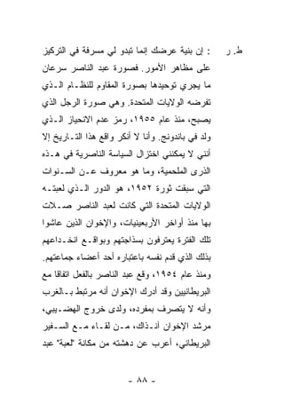 ‫: ﺇﻥ ﺒﻨﻴﺔ ﻋﺭﻀﻙ ﺇﻨﻤﺎ ﺘﺒﺩﻭ ﻟﻲ ﻤﺴﺭﻓﺔ ﻓﻲ ﺍﻟﺘﺭﻜﻴﺯ‬       ‫ﻁ. ﺭ‬
‫ﻋﻠﻰ ﻤﻅﺎﻫﺭ ﺍﻷﻤﻭﺭ. ﻓﺼﻭﺭﺓ ﻋﺒﺩ ﺍﻟﻨﺎﺼﺭ ﺴﺭﻋﺎﻥ‬
‫ﻤﺎ ﻴﺠﺭﻱ ﺘﻭﺤﻴﺩﻫﺎ ﺒﺼﻭﺭﺓ ﺍﻟﻤﻘﺎﻭﻡ ﻟﻠﻨﻅـﺎﻡ ﺍﻟـﺫﻱ‬
‫ﺘﻔﺭﻀﻪ ﺍﻟﻭﻻﻴﺎﺕ ﺍﻟﻤﺘﺤﺩﺓ. ﻭﻫﻲ ﺼﻭﺭﺓ ﺍﻟﺭﺠل ﺍﻟﺫﻱ‬
‫ﻴﺼﺒﺢ، ﻤﻨﺫ ﻋﺎﻡ ٥٥٩١، ﺭﻤﺯ ﻋﺩﻡ ﺍﻻﻨﺤﻴﺎﺯ ﺍﻟـﺫﻱ‬
‫ﻭﻟﺩ ﻓﻲ ﺒﺎﻨﺩﻭﻨﺞ. ﻭﺃﻨﺎ ﻻ ﺃﻨﻜﺭ ﻭﺍﻗﻊ ﻫﺫﺍ ﺍﻟﺘـﺎﺭﻴﺦ ﺇﻻ‬
‫ﹼ‬
‫ﺃﻨﻨﻲ ﻻ ﻴﻤﻜﻨﻨﻲ ﺍﺨﺘﺯﺍل ﺍﻟﺴﻴﺎﺴﺔ ﺍﻟﻨﺎﺼﺭﻴﺔ ﻓﻲ ﻫـﺫﻩ‬
‫ﺍﻟﺫﺭﻯ ﺍﻟﻤﻠﺤﻤﻴﺔ، ﻭﻤﺎ ﻫﻭ ﻤﻌﺭﻭﻑ ﻋـﻥ ﺍﻟﺴـﻨﻭﺍﺕ‬
‫ﺍﻟﺘﻲ ﺴﺒﻘﺕ ﺜﻭﺭﺓ ٢٥٩١، ﻫﻭ ﺍﻟﺩﻭﺭ ﺍﻟـﺫﻱ ﻟﻌﺒﺘـﻪ‬
‫ﺍﻟﻭﻻﻴﺎﺕ ﺍﻟﻤﺘﺤﺩﺓ ﺍﻟﺘﻲ ﻜﺎﻨﺕ ﻟﻌﺒﺩ ﺍﻟﻨﺎﺼﺭ ﺼـﻼﺕ‬
‫ﺒﻬﺎ ﻤﻨﺫ ﺃﻭﺍﺨﺭ ﺍﻷﺭﺒﻌﻴﻨﻴﺎﺕ، ﻭﺍﻹﺨﻭﺍﻥ ﺍﻟﺫﻴﻥ ﻋﺎﺸﻭﺍ‬
‫ﺘﻠﻙ ﺍﻟﻔﺘﺭﺓ ﻴﻌﺘﺭﻓﻭﻥ ﺒﺴﺫﺍﺠﺘﻬﻡ ﻭﺒﻭﺍﻗـﻊ ﺍﻨﺨـﺩﺍﻋﻬﻡ‬
‫ﺒﺫﻟﻙ ﺍﻟﺫﻱ ﻗ ‪‬ﻡ ﻨﻔﺴﻪ ﺒﺎﻋﺘﺒﺎﺭﻩ ﺃﺤﺩ ﺃﻋﻀﺎﺀ ﺠﻤﺎﻋﺘﻬﻡ.‬
                                  ‫ﺩ‬
‫ﻭﻤﻨﺫ ﻋﺎﻡ ٤٥٩١، ﻭ ﹼﻊ ﻋﺒﺩ ﺍﻟﻨﺎﺼﺭ ﺒﺎﻟﻔﻌل ﺍﺘﻔﺎ ﹰﺎ ﻤﻊ‬
    ‫ﻗ‬                         ‫ﻗ‬
‫ﺍﻟﺒﺭﻴﻁﺎﻨﻴﻴﻥ ﻭﻗﺩ ﺃﺩﺭﻙ ﺍﻹﺨﻭﺍﻥ ﺃﻨﻪ ﻤﺭﺘﺒﻁ ﺒـﺎﻟﻐﺭﺏ‬
‫ﻭﺃﻨﻪ ﻻ ﻴﺘﺼﺭﻑ ﺒﻤﻔﺭﺩﻩ، ﻭﻟﺩﻯ ﺨﺭﻭﺝ ﺍﻟﻬﻀـﻴﺒﻲ،‬
‫ﻤﺭﺸﺩ ﺍﻹﺨﻭﺍﻥ ﺁﻨـﺫﺍﻙ، ﻤـﻥ ﻟﻘـﺎﺀ ﻤـﻊ ﺍﻟﺴـﻔﻴﺭ‬
‫ﺍﻟﺒﺭﻴﻁﺎﻨﻲ، ﺃﻋﺭﺏ ﻋﻥ ﺩﻫﺸﺘﻪ ﻤﻥ ﻤﻜﺎﻨﺔ "ﻟﻌﺒﺔ" ﻋﺒﺩ‬


                        ‫- ٨٨ -‬
 