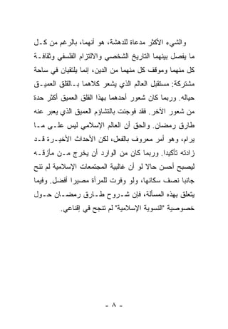 ‫ﻭﺍﻟﺸﻲﺀ ﺍﻷﻜﺜﺭ ﻤﺩﻋﺎﺓ ﻟﻠﺩﻫﺸﺔ، ﻫﻭ ﺃﻨﻬﻤﺎ، ﺒﺎﻟﺭﻏﻡ ﻤﻥ ﻜـل‬
‫ﻤﺎ ﻴﻔﺼل ﺒﻴﻨﻬﻤﺎ ﺍﻟﺘﺎﺭﻴﺦ ﺍﻟﺸﺨﺼﻲ ﻭﺍﻻﻟﺘﺯﺍﻡ ﺍﻟﻔﻠﺴﻔﻲ ﻭﺜﻘﺎﻓـﺔ‬
‫ﻜل ﻤﻨﻬﻤﺎ ﻭﻤﻭﻗﻑ ﻜل ﻤﻨﻬﻤﺎ ﻤﻥ ﺍﻟﺩﻴﻥ، ﺇﻨﻤﺎ ﻴﻠﺘﻘﻴﺎﻥ ﻓﻲ ﺴﺎﺤﺔ‬
‫ﻤﺸﺘﺭﻜﺔ: ﻤﺴﺘﻘﺒل ﺍﻟﻌﺎﻟﻡ ﺍﻟﺫﻱ ﻴﺸﻌﺭ ﻜﻼﻫﻤﺎ ﺒـﺎﻟﻘﻠﻕ ﺍﻟﻌﻤﻴـﻕ‬
‫ﺤﻴﺎﻟﻪ. ﻭﺭﺒﻤﺎ ﻜﺎﻥ ﺸﻌﻭﺭ ﺃﺤﺩﻫﻤﺎ ﺒﻬﺫﺍ ﺍﻟﻘﻠﻕ ﺍﻟﻌﻤﻴﻕ ﺃﻜﺜﺭ ﺤﺩﺓ‬
‫ﻤﻥ ﺸﻌﻭﺭ ﺍﻵﺨﺭ. ﻓﻘﺩ ﻓﻭﺠﺌﺕ ﺒﺎﻟﺘﺸﺎﺅﻡ ﺍﻟﻌﻤﻴﻕ ﺍﻟﺫﻱ ﻴﻌﺒﺭ ﻋﻨﻪ‬
‫ﻁﺎﺭﻕ ﺭﻤﻀﺎﻥ. ﻭﺍﻟﺤﻕ ﺃﻥ ﺍﻟﻌﺎﻟﻡ ﺍﻹﺴﻼﻤﻲ ﻟﻴﺱ ﻋﻠـﻰ ﻤـﺎ‬
‫ﻴﺭﺍﻡ، ﻭﻫﻭ ﺃﻤﺭ ﻤﻌﺭﻭﻑ ﺒﺎﻟﻔﻌل، ﻟﻜﻥ ﺍﻷﺤﺩﺍﺙ ﺍﻷﺨﻴـﺭﺓ ﻗـﺩ‬
‫ﺯﺍﺩﺘﻪ ﺘﺄﻜﻴ ‪‬ﺍ. ﻭﺭﺒﻤﺎ ﻜﺎﻥ ﻤﻥ ﺍﻟﻭﺍﺭﺩ ﺃﻥ ﻴﺨﺭﺝ ﻤـﻥ ﻤﺄﺯﻗـﻪ‬
                                         ‫ﺩ‬
‫ﻟﻴﺼﺒﺢ ﺃﺤﺴﻥ ﺤﺎﻻ ﻟﻭ ﺃﻥ ﻏﺎﻟﺒﻴﺔ ﺍﻟﻤﺠﺘﻤﻌﺎﺕ ﺍﻹﺴﻼﻤﻴﺔ ﻟﻡ ﺘﻨﺢ‬
                                      ‫ﹰ‬
‫ﺠﺎﻨ ‪‬ﺎ ﻨﺼﻑ ﺴﻜﺎﻨﻬﺎ، ﻭﻟﻭ ﻭﻓﺭﺕ ﻟﻠﻤﺭﺃﺓ ﻤﺼﻴ ‪‬ﺍ ﺃﻓﻀل. ﻭﻓﻴﻤﺎ‬
             ‫ﺭ‬                                  ‫ﺒ‬
‫ﻴﺘﻌﻠﻕ ﺒﻬﺫﻩ ﺍﻟﻤﺴﺄﻟﺔ، ﻓﺈﻥ ﺸـﺭﻭﺡ ﻁـﺎﺭﻕ ﺭﻤﻀـﺎﻥ ﺤـﻭل‬
         ‫ﺨﺼﻭﺼﻴﺔ "ﺍﻟﻨﺴﻭﻴﺔ ﺍﻹﺴﻼﻤﻴﺔ" ﻟﻡ ﺘﻨﺠﺢ ﻓﻲ ﺇﻗﻨﺎﻋﻲ.‬




                        ‫-٨-‬
 