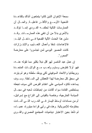 ‫ﺴﻤﻌﺔ ﺍﻹﺨﻭﺍﻥ ﺍﻟﺫﻴﻥ ﻜﺎﻨﻭﺍ ﻴﺘﻤﺘﻌﻭﻥ ﺁﻨﺫﺍﻙ ﺒﺎﻟﻘﺎﻋـﺩﺓ‬
‫ﺍﻟﺸﻌﺒﻴﺔ ﺍﻷﻭﺴـﻊ ﻭﺍﻷﻜﺜـﺭ ﻓﺎﻋﻠﻴـﺔ. ﻭﺍﻟﺤـﺎل ﺃﻥ‬
‫ﺍﻟﻤﻤﺎﺭﺴﺎﺕ ﺍﻟﺘﺎﻟﻴﺔ ﻟﺤﻜﻤـﻪ ﺍﻟﻔـﺭﺩﻱ ﺇﻨﻤـﺎ ﺘﺅﻜـﺩ‬
‫ﺒﺎﻷﺤﺭﻯ ﺒﺩﻻ ﻤﻥ ﺃﻥ ﺘﻨﻔﻲ ﻫﺫﻩ ﺍﻟﻤﻤﺎﺭﺴـﺎﺕ. ﻭﻗـﺩ‬
                                ‫ﹰ‬
‫ﺩ ﹼﻥ ﻫﺫﺍ ﺍﻟﺤﺩﺙ ﺍﻵﻟﻴﺔ ﺍﻟﻘﻤﻌﻴﺔ ﻓـﻲ ﺩﺍﺨـل ﺍﻟﺒﻠـﺩ:‬
                                           ‫ﺸ‬
‫ﻓﺎﻹﻋﺩﺍﻤﺎﺕ ﺸﻨ ﹰﺎ ﻭﺃﻋﻤﺎل ﺍﻟﺘﻌـﺫﻴﺏ ﻭﺍﻻﺒﺘـﺯﺍﺯﺍﺕ‬
                             ‫ﻘ‬
‫ﻜﺎﻨﺕ ﺍﻟﻤﺼﻴﺭ ﺍﻟﻴﻭﻤﻲ ﻟﻤﻥ ﺘﺠﺎﺴﺭﻭﺍ ﻋﻠﻰ ﻤﻌﺎﺭﻀﺔ‬
                                      ‫"ﺍﻟﻤﺤ ‪‬ﺭ".‬
                                         ‫ﺭ‬
‫ﺇﻥ ﻋﻤل ﻋﺒﺩ ﺍﻟﻨﺎﺼﺭ ﻟﻬﻭ ﺃﻗل ﻨﺒﻼ ﺒﻜﺜﻴﺭ ﻤﻤﺎ ﺘﻘﻭﻟﻪ ﻋﻨـﻪ،‬
                      ‫ﹰ‬
‫ﻓﻬﻭ ﺃﻭﻻ ﺘﻔﺎﻭﺽ ﻭﺴﺎﻭﻡ ﻭﻟﻌـﺏ ﻤـﻊ ﺍﻟﻭﻻﻴـﺎﺕ ﺍﻟﻤﺘﺤـﺩﺓ‬
                                        ‫ﹰ‬
‫ﻭﺒﺭﻴﻁﺎﻨﻴﺎ ﻭﺍﻻﺘﺤﺎﺩ ﺍﻟﺴﻭﻓﻴﻴﺘﻲ ﻟﻜﻲ ﻴﻭﻁﺩ ﺴﻠﻁﺘﻪ ﻭﻫﻭ ﻟﻡ ﻴﺘﺭﺩﺩ‬
‫ﻓﻲ ﺴﺤﻕ ﻜل ﻤﻌﺎﺭﻀﺔ ﻟﻬﺫﺍ ﺍﻟﺘﻌﻁﺵ ﺇﻟﻰ ﺍﻟﺴـﻠﻁﺔ. ﻭﺴـﻭﻑ‬
‫ﻴﺴﺎﻋﺩﻩ ﺫﻜﺎﺅﻩ ﺍﻟﺴﻴﺎﺴﻲ ﻋﻠﻰ ﺍﻏﺘﻨﺎﻡ ﺍﻟﻔﺭﺹ ﺍﻟﺘﻲ ﺴﻭﻑ ﺘﺠﻌﻠﻪ‬
‫ﻴﺴﺘﺨﻠﺹ ﺍﻟﻔﺎﺌﺩﺓ ﺴﻭﺍﺀ ﺃﻜﺎﻨﺕ ﻤﻥ ﺇﺤﺒﺎﻁﺎﺕ ﺸﻌﺒﻪ ﻓﻲ ﻤﺠـﺎل‬
‫ﺍﻟﺴﻴﺎﺴﺔ ﺍﻟﺨﺎﺭﺠﻴﺔ، ﻭﺨﺎﺼﺔ ﺒﺎﻟﻘﻴﺎﺱ ﺇﻟﻰ ﺍﻟﻨﺯﺍﻉ ﻤﻊ ﺇﺴﺭﺍﺌﻴل،‬
‫ﺃﻡ ﻤﻥ ﻤﺴﺎﻨﺩﺍﺕ ﺃﻭﺴﺎﻁ ﺍﻟﻴﺴﺎﺭ ﻓـﻲ ﺍﻟﻐـﺭﺏ ﺍﻟﺘـﻲ ﺃﺸـﺎﺩﺕ‬
‫ﺒﻤﻘﺎﻭﻤﺘﻪ ﻟﻺﻤﺒﺭﻴﺎﻟﻴﺔ. ﻭﻫﺫﻩ ﻓﻲ ﺭﺃﻴﻲ ﻗﺭﺍﺀﺓ ﻤﺒﺘﻭﺭﺓ، ﻋﻤﻴـﺎﺀ،‬
‫ﻟﻡ ﺘﺄﺨﺫ ﺒﻌﻴﻥ ﺍﻻﻋﺘﺒﺎﺭ ﺩﻴﻨﺎﻤﻴﺎﺕ ﺍﻟﻤﺠﺘﻤﻊ ﺍﻟﻤﺼﺭﻱ ﻭﺍﻟﻘـﻭﻯ‬


                       ‫- ٠٩ -‬
 