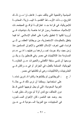 ‫ﺍﻟﺴﻴﺎﺴﻴﺔ ﻭﺍﻟﺸﻌﺒﻴﺔ ﺍﻟﺘﻲ ﻴﺘﺄﻟﻑ ﻤﻨﻬـﺎ. ﻓﺎﻋﺘﺒـﺎ ‪‬ﺍ ﻤـﻥ ﺫﻟـﻙ‬
          ‫ﺭ‬
‫ﺍﻟﺘﺎﺭﻴﺦ، ﺒـﺩﺃﺕ ﺍﻷﻭﺴـﺎﻁ "ﺍﻟﺘﻘﺩﻤﻴـﺔ ﺍﻟﻴﺴـﺎﺭﻴﺔ"، ﺍﻟﻤﻌﺎﺩﻴـﺔ‬
‫ﻟﻺﻤﺒﺭﻴﺎﻟﻴﺔ، ﻓﻲ ﻗﺭﺍﺀﺓ ﺠـﺩ ﺍﺨﺘﺯﺍﻟﻴـﺔ ﻟﻭﺍﻗـﻊ ﺍﻟﻤﺠﺘﻤﻌـﺎﺕ‬
‫ﺍﻹﺴﻼﻤﻴﺔ، ﻤﺴﺘﺨﺩﻤﺔ ﺭﻤﻭﺯ ﻗﺭﺍﺀﺓ ﺨﺎﺼﺔ ﺒﺎﻟـﺩﻴﻨﺎﻤﻴﺎﺕ ﻓـﻲ‬
‫ﺃﻭﺭﻭﺒﺎ ﻟﻜﻨﻬﺎ ﻻ ﺘﻨﻁﺒﻕ ﺒﺎﻟﻤﺭﺓ ﻋﻠﻰ ﺍﻟﻌﺎﻟﻡ ﺍﻹﺴﻼﻤﻲ. ﺃ ‪‬ﺎ ﻓﻴﻤﺎ‬
      ‫ﻤ‬
‫ﻴﺘﻌﻠﻕ ﺒﺎﻟﺤﻜﻭﻤﺎﺕ ﺍﻻﺴﺘﻌﻤﺎﺭﻴﺔ، ﻤﻥ ﺒﺭﻴﻁﺎﻨﻴﺎ ﺍﻟﻌﻅﻤـﻰ ﺇﻟـﻰ‬
‫ﻓﺭﻨﺴﺎ، ﻓﻬﻲ ﺘﻌﺭﻑ ﺍﻹﺴﻼﻡ ﺍﻟﻜﻔﺎﺤﻲ ﻭﺍﻹﺨﻭﺍﻥ ﺍﻟﻤﺴﻠﻤﻴﻥ ﻤﻨﺫ‬
‫ﺯﻤﻥ ﺒﻌﻴﺩ، ﻭﻗﺩ ﺠ ‪‬ﺒﺕ ﺇﺼـﺭﺍﺭﻫﻤﺎ ﻭﺭﻏﺒﺘﻬﻤـﺎ ﻓـﻲ ﻋـﺩﻡ‬
                               ‫ﺭ‬
‫ﺍﻟﻤﺴﺎﻭﻤﺔ ﻤﻨﺫ ﺍﻟﺜﻼﺜﻴﻨﻴﺎﺕ ﻓﻲ ﻤﺼﺭ ﻭﻓﻲ ﻓﻠﺴﻁﻴﻥ ﻭﻟـﻡ ﻴﻜـﻥ‬
‫ﺒﻭﺴﻌﻬﺎ ﺃﻥ ﺘﻨﺴﻰ ﺴﺎﺒﻘﺔ ﺍﻷﻓﻐﺎﻨﻲ ﻭﺍﻟﺘﻌﺒﻴﺭﺍﺕ ﻋـﻥ ﺍﻟﻤﻘﺎﻭﻤـﺔ‬
‫ﺍﻟﻬﻭﻴﺎﺘﻴﺔ، ﺍﻟﻤﺴﻠﻤﺔ ﺒﺎﻟﻔﻌل، ﻓﻲ ﺍﻟﺠﺯﺍﺌﺭ ﺃﻭ ﻓﻲ ﻤـﺭﺍﻜﺵ ﻓـﻲ‬
        ‫ﺍﻟﻌﺸﺭﻴﻨﻴﺎﺕ ﻭﺍﻟﺜﻼﺜﻴﻨﻴﺎﺕ، ﻭﻫﻲ ﻟﻡ ﺘﻜﺘﺸﻔﻬﺎ ﻓﻲ ﻤﺼﺭ.‬
‫: ﺍﻟﺒﺭﻴﻁﺎﻨﻴﻭﻥ ﻟﻡ ﻴﻜﺘﺸﻔﻭﻫﺎ ﻭﻜﺎﻨﻭﺍ ﻗـﺎﺩﺭﻴﻥ ﺘﻤﺎ ‪‬ـﺎ‬
  ‫ﻤ‬                                                ‫ﺁ. ﺝ‬
‫ﻋﻠﻰ ﺍﺴﺘﺨﺩﺍﻤﻬﺎ. ﻭﻴﻤﻜﻨﻨﺎ ﺃﻥ ﻨﺭﻯ ﺫﻟﻙ ﻓـﻲ ﺤﺎﻟـﺔ‬
‫ﺍﻟﻌﺭﺒﻴﺔ ﺍﻟﺴﻌﻭﺩﻴﺔ، ﺍﻟﺘﻲ ﻟﻡ ﻴﺤل ﺘﻭﺠﻬﻬﺎ ﺍﻟﺩﻴﻨﻲ ﻗـﻁ‬
    ‫‪‬‬
‫ﺩﻭﻥ ﺍﻟﺘﺤﺎﻟﻑ ﻤﻊ ﻟﻨﺩﻥ ﺃﻭﻻ ﺜﻡ ﻤﻊ ﻭﺍﺸـﻨﻁﻥ ﻓﻴﻤـﺎ‬
                    ‫ﹰ‬
‫ﺒﻌﺩ. ﻭﻀﺩ ﻋﺒﺩ ﺍﻟﻨﺎﺼﺭ، ﻜﺎﻥ ﺍﻹﺨﻭﺍﻥ ﺍﻟﻤﺴـﻠﻤﻭﻥ،‬
‫ﻓﻲ ﺍﻟﺴﺘﻴﻨﻴﺎﺕ، ﻤﻊ ﺍﻟﻌﺭﺒﻴﺔ ﺍﻟﺴـﻌﻭﺩﻴﺔ ﻓـﻲ ﻋـﻴﻥ‬


                        ‫- ١٩ -‬
 