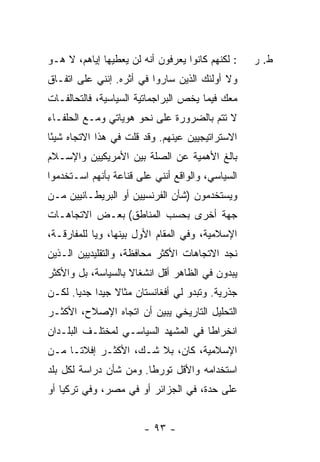 ‫: ﻟﻜﻨﻬﻡ ﻜﺎﻨﻭﺍ ﻴﻌﺭﻓﻭﻥ ﺃﻨﻪ ﻟﻥ ﻴﻌﻁﻴﻬﺎ ﺇﻴﺎﻫﻡ، ﻻ ﻫـﻭ‬    ‫ﻁ. ﺭ‬
‫ﻭﻻ ﺃﻭﻟﺌﻙ ﺍﻟﺫﻴﻥ ﺴﺎﺭﻭﺍ ﻓﻲ ﺃﺜﺭﻩ. ﺇﻨﻨﻲ ﻋﻠﻰ ﺍﺘﻔـﺎﻕ‬
‫ﻤﻌﻙ ﻓﻴﻤﺎ ﻴﺨﺹ ﺍﻟﺒﺭﺍﺠﻤﺎﺘﻴﺔ ﺍﻟﺴﻴﺎﺴﻴﺔ، ﻓﺎﻟﺘﺤﺎﻟﻔـﺎﺕ‬
‫ﻻ ﺘﺘﻡ ﺒﺎﻟﻀﺭﻭﺭﺓ ﻋﻠﻰ ﻨﺤﻭ ﻫﻭﻴﺎﺘﻲ ﻭﻤـﻊ ﺍﻟﺤﻠﻔـﺎﺀ‬
‫ﺍﻻﺴﺘﺭﺍﺘﻴﺠﻴﻴﻥ ﻋﻴﻨﻬﻡ. ﻭﻗﺩ ﻗﻠﺕ ﻓﻲ ﻫﺫﺍ ﺍﻻﺘﺠﺎﻩ ﺸﻴ ًﺎ‬
 ‫ﺌ‬
‫ﺒﺎﻟﻎ ﺍﻷﻫﻤﻴﺔ ﻋﻥ ﺍﻟﺼﻠﺔ ﺒﻴﻥ ﺍﻷﻤﺭﻴﻜﻴﻴﻥ ﻭﺍﻹﺴـﻼﻡ‬
‫ﺍﻟﺴﻴﺎﺴﻲ، ﻭﺍﻟﻭﺍﻗﻊ ﺃﻨﻨﻲ ﻋﻠﻰ ﻗﻨﺎﻋﺔ ﺒﺄﻨﻬﻡ ﺍﺴـﺘﺨﺩﻤﻭﺍ‬
‫ﻭﻴﺴﺘﺨﺩﻤﻭﻥ )ﺸﺄﻥ ﺍﻟﻔﺭﻨﺴﻴﻴﻥ ﺃﻭ ﺍﻟﺒﺭﻴﻁـﺎﻨﻴﻴﻥ ﻤـﻥ‬
‫ﺠﻬﺔ ﺃﺨﺭﻯ ﺒﺤﺴﺏ ﺍﻟﻤﻨﺎﻁﻕ( ﺒﻌـﺽ ﺍﻻﺘﺠﺎﻫـﺎﺕ‬
‫ﺍﻹﺴﻼﻤﻴﺔ، ﻭﻓﻲ ﺍﻟﻤﻘﺎﻡ ﺍﻷﻭل ﺒﻴﻨﻬﺎ، ﻭﻴﺎ ﻟﻠﻤﻔﺎﺭﻗـﺔ،‬
‫ﻨﺠﺩ ﺍﻻﺘﺠﺎﻫﺎﺕ ﺍﻷﻜﺜﺭ ﻤﺤﺎﻓﻅﺔ، ﻭﺍﻟﺘﻘﻠﻴﺩﻴﻴﻥ ﺍﻟـﺫﻴﻥ‬
‫ﻴﺒﺩﻭﻥ ﻓﻲ ﺍﻟﻅﺎﻫﺭ ﺃﻗل ﺍﻨﺸﻐﺎﻻ ﺒﺎﻟﺴﻴﺎﺴﺔ، ﺒل ﻭﺍﻷﻜﺜﺭ‬
                    ‫ﹰ‬
‫ﺠﺫﺭﻴﺔ. ﻭﺘﺒﺩﻭ ﻟﻲ ﺃﻓﻐﺎﻨﺴﺘﺎﻥ ﻤﺜﺎﻻ ﺠﻴ ‪‬ﺍ ﺠﺩ ‪‬ﺎ. ﻟﻜـﻥ‬
       ‫ﹰ ﺩ ﻴ‬
‫ﺍﻟﺘﺤﻠﻴل ﺍﻟﺘﺎﺭﻴﺨﻲ ﻴﺒﻴﻥ ﺃﻥ ﺍﺘﺠﺎﻩ ﺍﻹﺼﻼﺡ، ﺍﻷﻜﺜـﺭ‬
‫ﺍﻨﺨﺭﺍ ﹰﺎ ﻓﻲ ﺍﻟﻤﺸﻬﺩ ﺍﻟﺴﻴﺎﺴـﻲ ﻟﻤﺨﺘﻠـﻑ ﺍﻟﺒﻠـﺩﺍﻥ‬
                                     ‫ﻁ‬
‫ﺍﻹﺴﻼﻤﻴﺔ، ﻜﺎﻥ، ﺒﻼ ﺸـﻙ، ﺍﻷﻜﺜـﺭ ﺇﻓﻼ ﹰـﺎ ﻤـﻥ‬
      ‫ﺘ‬
‫ﺍﺴﺘﺨﺩﺍﻤﻪ ﻭﺍﻷﻗل ﺘﻭﺭ ﹰﺎ. ﻭﻤﻥ ﺸﺄﻥ ﺩﺭﺍﺴﺔ ﻟﻜل ﺒﻠﺩ‬
                        ‫ﻁ‬
‫ﻋﻠﻰ ﺤﺩﺓ، ﻓﻲ ﺍﻟﺠﺯﺍﺌﺭ ﺃﻭ ﻓﻲ ﻤﺼﺭ، ﻭﻓﻲ ﺘﺭﻜﻴﺎ ﺃﻭ‬


                        ‫- ٣٩ -‬
 