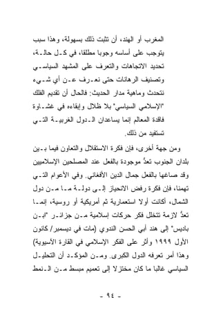 ‫ﺍﻟﻤﻐﺭﺏ ﺃﻭ ﺍﻟﻬﻨﺩ، ﺃﻥ ﺘﺜﺒﺕ ﺫﻟﻙ ﺒﺴﻬﻭﻟﺔ، ﻭﻫﺫﺍ ﺴﺒﺏ‬
‫ﻴﺘﻭﺠﺏ ﻋﻠﻰ ﺃﺴﺎﺴﻪ ﻭﺠﻭ ‪‬ﺎ ﻤﻁﻠ ﹰﺎ، ﻓﻲ ﻜـل ﺤﺎﻟـﺔ،‬
                ‫ﻘ‬      ‫ﺒ‬
‫ﺘﺤﺩﻴﺩ ﺍﻻﺘﺠﺎﻫﺎﺕ ﻭﺍﻟﺘﻌﺭﻑ ﻋﻠﻰ ﺍﻟﻤﺸﻬﺩ ﺍﻟﺴﻴﺎﺴـﻲ‬
‫ﻭﺘﺼﻨﻴﻑ ﺍﻟﺭﻫﺎﻨﺎﺕ ﺤﺘﻰ ﻨﻌـﺭﻑ ﻋـﻥ ﺃﻱ ﺸـﻲﺀ‬
‫ﻨﺘﺤﺩﺙ ﻭﻤﺎﻫﻴﺔ ﻤﺩﺍﺭ ﺍﻟﺤﺩﻴﺙ: ﻓﺎﻟﺤﺎل ﺃﻥ ﺘﻘﺩﻴﻡ ﺍﻟﻔﻠﻙ‬
‫"ﺍﻹﺴﻼﻤﻲ ﺍﻟﺴﻴﺎﺴﻲ" ﺒﻼ ﻅﻼل ﻭﺇﺒﻘﺎﺀﻩ ﻓﻲ ﻏﺸـﺎﻭﺓ‬
‫ﻓﺎﻗﺩﺓ ﺍﻟﻤﻌﺎﻟﻡ ﺇﻨﻤﺎ ﻴﺴﺎﻋﺩﺍﻥ ﺍﻟـﺩﻭل ﺍﻟﻐﺭﺒﻴـﺔ ﺍﻟﺘـﻲ‬
                                 ‫ﺘﺴﺘﻔﻴﺩ ﻤﻥ ﺫﻟﻙ.‬
‫ﻭﻤﻥ ﺠﻬﺔ ﺃﺨﺭﻯ، ﻓﺈﻥ ﻓﻜﺭﺓ ﺍﻻﺴﺘﻘﻼل ﻭﺍﻟﺘﻌﺎﻭﻥ ﻓﻴﻤﺎ ﺒـﻴﻥ‬
‫ﺒﻠﺩﺍﻥ ﺍﻟﺠﻨﻭﺏ ﹸﻌﺩ ﻤﻭﺠﻭﺩﺓ ﺒﺎﻟﻔﻌل ﻋﻨﺩ ﺍﻟﻤﺼﻠﺤﻴﻥ ﺍﻹﺴﻼﻤﻴﻴﻥ‬
                                    ‫ﺘ ﱡ‬
‫ﻭﻗﺩ ﺼﺎﻏﻬﺎ ﺒﺎﻟﻔﻌل ﺠﻤﺎل ﺍﻟﺩﻴﻥ ﺍﻷﻓﻐﺎﻨﻲ. ﻭﻓﻲ ﺍﻷﻋﻭﺍﻡ ﺍﻟﺘـﻲ‬
‫ﺘﻬﻤﻨﺎ، ﻓﺈﻥ ﻓﻜﺭﺓ ﺭﻓﺽ ﺍﻻﻨﺤﻴﺎﺯ ﺇﻟـﻰ ﺩﻭﻟـﺔ ﻤـﺎ ﻤـﻥ ﺩﻭل‬
‫ﺍﻟﺸﻤﺎل، ﺃﻜﺎﻨﺕ ﺃﻭﻻ ﺍﺴﺘﻌﻤﺎﺭﻴﺔ ﺜﻡ ﺃﻤﺭﻴﻜﻴﺔ ﺃﻭ ﺭﻭﺴﻴﺔ، ﺇﻨﻤـﺎ‬
                                     ‫ﹰ‬
‫ﹸﻌﺩ ﻻﺯﻤﺔ ﺘﺘﺨﻠل ﻓﻜﺭ ﺤﺭﻜﺎﺕ ﺇﺴﻼﻤﻴﺔ ﻤـﻥ ﺠﺯﺍﺌـﺭ "ﺍﺒـﻥ‬
                                             ‫ﺘ ﱡ‬
‫ﺒﺎﺩﻴﺱ" ﺇﻟﻰ ﻫﻨﺩ ﺃﺒﻲ ﺍﻟﺤﺴﻥ ﺍﻟﻨﺩﻭﻱ )ﻤﺎﺕ ﻓﻲ ﺩﻴﺴﻤﺒﺭ/ ﻜﺎﻨﻭﻥ‬
‫ﺍﻷﻭل ٩٩٩١ ﻭﺃﺜﺭ ﻋﻠﻰ ﺍﻟﻔﻜﺭ ﺍﻹﺴﻼﻤﻲ ﻓﻲ ﺍﻟﻘﺎﺭﺓ ﺍﻵﺴﻴﻭﻴﺔ(‬
                                     ‫ﹼ‬
‫ﻭﻫﺫﺍ ﺃﻤﺭ ﺘﻌﺭﻓﻪ ﺍﻟﺩﻭل ﺍﻟﻜﺒﺭﻯ. ﻭﻤـﻥ ﺍﻟﻤﺅﻜـﺩ ﺃﻥ ﺍﻟﺘﺤﻠﻴـل‬
‫ﺍﻟﺴﻴﺎﺴﻲ ﻏﺎﻟ ‪‬ﺎ ﻤﺎ ﻜﺎﻥ ﻤﺨﺘﺯﻻ ﺇﻟﻰ ﺘﻌﻤﻴﻡ ﻤﺒﺴﻁ ﻤـﻥ ﺍﻟـﻨﻤﻁ‬
                          ‫ﹰ‬             ‫ﺒ‬


                        ‫- ٤٩ -‬
 