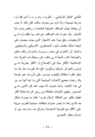 ‫ﺍﻟﺜﻨﺎﺌﻲ "ﺍﻟﻌﺎﻟﻡ ﺍﻹﺴﻼﻤﻲ - ﺍﻟﻐﺭﺏ"، ﻭﻫـﻭ ﻤـﺎ ﺃﺩﻯ ﺇﻓﻘـﺎﺭﻩ‬
‫ﺒﺩﺭﺠﺔ ﺠﺴﻴﻤﺔ، ﻭﺃﻨﺎ ﺃﻭل ﻤﻥ ﻴﻌﺘﺭﻑ ﺒﺫﻟﻙ، ﻟﻜﻥ ﺫﻟﻙ ﻻ ﻴﺠﺏ‬
‫ﺃﻥ ﻴﺠﻌﻠﻨﺎ ﻨﻬﻤل ﺍﻟﻤﻭﺍﻗﻑ ﺍﻟﻤﺒﺩﺌﻴﺔ ﺍﻟﺨﺎﺼﺔ ﺒـﺭﻓﺽ ﻭﺼـﺎﻴﺔ‬
‫ﺍﻟﺸﻤﺎل. ﻭﻗﺩ ﻋ ‪‬ﺭﺕ ﻫﺫﻩ ﺍﻟﻤﻭﺍﻗﻑ ﻋﻥ ﻨﻔﺴـﻬﺎ ﺒﺎﻟﻔﻌـل، ﻓـﻲ‬
                                     ‫ﺒ‬
‫ﺍﻷﺭﺒﻌﻴﻨﻴﺎﺕ، ﻭﻓﻕ ﻤﺒﺩﺃ ﻋﺩﻡ ﺍﻻﻨﺤﻴﺎﺯ ﺍﻟﺫﻱ ﺴﻭﻑ ﻴﺤﺼل ﻋﻠﻰ‬
‫ﺸﻬﺎﺩﺓ ﻨﺒﺎﻟﺘﻪ ﺒﻔﻀل ﻨﺸﻭﺀ ﺍﻟﻤﻌﺴﻜﺭﻴﻥ ﺍﻷﻤﺭﻴﻜﻲ ﻭﺍﻟﺴﻭﻓﻴﻴﺘﻲ.‬
‫ﻭﺍﻟﺤﺎل ﺃﻥ ﺍﻹﺨﻭﺍﻥ ﻓﻲ ﻤﺼﺭ ﻭﺴﻭﺭﻴﺎ ﻭﺍﻟﺴﻭﺩﺍﻥ ﻭﻓﻠﺴـﻁﻴﻥ‬
‫ﻭﺍﻟﺠﻤﺎﻋﺔ ﺍﻹﺴـﻼﻤﻴﺔ ﻓـﻲ ﺒﺎﻜﺴـﺘﺎﻥ ﻭﻤﺨﺘﻠـﻑ ﺍﻟﺤﺭﻜـﺎﺕ‬
‫ﺍﻹﺴﻼﻤﻴﺔ، ﺍﻷﻜﺜﺭ ﻤﻴﻼ ﺇﻟﻰ ﺍﻹﺼﻼﺡ ﺃﻭ ﺍﻷﻜﺜﺭ ﺠﺫﺭﻴﺔ، ﻓـﻲ‬
                              ‫ﹰ‬
‫ﺘﻭﻨﺱ ﻭﺍﻟﺠﺯﺍﺌﺭ ﻭﺘﺭﻜﻴﺎ ﻭﻤﺎﻟﻴﺯﻴﺎ، ﺇﻟﺦ، ﻗﺩ ﻁ ‪‬ﺭﺕ ﻤﻨﺫ ﻭﻗـﺕ‬
           ‫ﹶﻭ‬
‫ﻤﺒﻜﺭ ﻓﻜﺭﺓ ﺍﺴﺘﻘﻼل ﻟﻠﺠﻨﻭﺏ ﻤﺅ ‪‬ﺱ ﻋﻠﻰ ﺘﺂﺯﺭﺍﺕ ﻋﺒﺭ ﻗﻭﻤﻴﺔ‬
                      ‫ﺴ‬
‫ﻭﻗﺩ ﺭﺤﺒﺕ ﺒﺠﻤﻴﻊ ﺍﻷﺤﺩﺍﺙ ﺍﻟﺴﻴﺎﺴﻴﺔ ﺍﻟﺘﻲ ﺒﺩﺍ ﻟﻬﺎ ﺃﻨﻬﺎ ﺘﺴـﻴﺭ‬
                                              ‫ﹾ‬
‫ﻓﻲ ﻫﺫﺍ ﺍﻻﺘﺠﺎﻩ. ﻭﺃﻨﺕ ﺘﻌﺭﻑ ﺃﻨﻪ ﻴﺠﺏ ﺃﺨﺫ ﻜل ﺍﻷﻤﻭﺭ ﻓـﻲ‬
‫ﺍﻟﺤﺴﺒﺎﻥ. ﻭﺘﻘﻴﻴﻡ ﺍﻷﺤﺩﺍﺙ ﺍﻨﻁﻼ ﹰﺎ ﻤﻥ ﺭﻤﻭﺯ ﻗﺭﺍﺀﺓ ﺸﺎﻤﻠﺔ ﺃﻜﺜﺭ‬
                          ‫ﻗ‬
‫ﺘﻌﻘﻴ ‪‬ﺍ ﺒﻜﺜﻴﺭ ﻤﻥ ﺍﻟﻌﻼﻗﺔ "ﺇﺴﻼﻡ ﻏﺭﺏ" ﻏﺎﻟ ‪‬ﺎ ﻤﺎ ﻴﻌﻭﺯﻨﺎ ﺒﺸﻜل‬
                ‫ﺒ‬                                 ‫ﺩ‬
‫ﺠﺩ ﻓﺎﺩﺡ ﻭﻫﺫﺍ ﻤﺎ ﻴﻔﺴﺭ ﺤﺩﻭﺙ ﺘﺤﺎﻟﻔﺎﺕ ﺴﻴﺎﺴﻴﺔ ﻟﻠﻐﺭﺏ ﻤﺭﻴﺒﺔ‬
‫ﻋﻠﻰ ﺍﻷﻗل ﻤﻊ ﺍﻟﻌﺭﺒﻴﺔ ﺍﻟﺴﻌﻭﺩﻴﺔ ﻭﻋﺭﺍﻕ ﺼـﺩﺍﻡ ﺤﺴـﻴﻥ ﺃﻭ‬
                                   ‫ﺴﻭﺩﺍﻥ ﺠﻌﻔﺭ ﺍﻟﻨﻤﻴﺭﻱ.‬


                        ‫- ٥٩ -‬
 