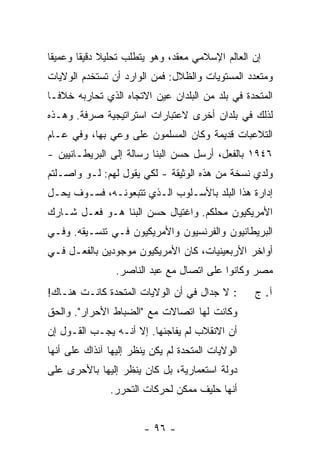 ‫ﺇﻥ ﺍﻟﻌﺎﻟﻡ ﺍﻹﺴﻼﻤﻲ ﻤﻌﻘﺩ، ﻭﻫﻭ ﻴﺘﻁﻠﺏ ﺘﺤﻠﻴﻼ ﺩﻗﻴ ﹰﺎ ﻭﻋﻤﻴ ﹰﺎ‬
 ‫ﻘ‬       ‫ﹰ ﻘ‬
‫ﻭﻤﺘﻌﺩﺩ ﺍﻟﻤﺴﺘﻭﻴﺎﺕ ﻭﺍﻟﻅﻼل: ﻓﻤﻥ ﺍﻟﻭﺍﺭﺩ ﺃﻥ ﺘﺴﺘﺨﺩﻡ ﺍﻟﻭﻻﻴﺎﺕ‬
‫ﺍﻟﻤﺘﺤﺩﺓ ﻓﻲ ﺒﻠﺩ ﻤﻥ ﺍﻟﺒﻠﺩﺍﻥ ﻋﻴﻥ ﺍﻻﺘﺠﺎﻩ ﺍﻟﺫﻱ ﺘﺤﺎﺭﺒﻪ ﺨﻼ ﹰـﺎ‬
  ‫ﻓ‬
‫ﻟﺫﻟﻙ ﻓﻲ ﺒﻠﺩﺍﻥ ﺃﺨﺭﻯ ﻻﻋﺘﺒﺎﺭﺍﺕ ﺍﺴﺘﺭﺍﺘﻴﺠﻴﺔ ﺼﺭﻓﺔ. ﻭﻫـﺫﻩ‬
‫ﺍﻟﺘﻼﻋﺒﺎﺕ ﻗﺩﻴﻤﺔ ﻭﻜﺎﻥ ﺍﻟﻤﺴﻠﻤﻭﻥ ﻋﻠﻰ ﻭﻋﻲ ﺒﻬﺎ، ﻭﻓﻲ ﻋـﺎﻡ‬
‫٦٤٩١ ﺒﺎﻟﻔﻌل، ﺃﺭﺴل ﺤﺴﻥ ﺍﻟﺒﻨﺎ ﺭﺴﺎﻟﺔ ﺇﻟﻰ ﺍﻟﺒﺭﻴﻁـﺎﻨﻴﻴﻥ -‬
                          ‫ﹼ‬
‫ﻭﻟﺩﻱ ﻨﺴﺨﺔ ﻤﻥ ﻫﺫﻩ ﺍﻟﻭﺜﻴﻘﺔ - ﻟﻜﻲ ﻴﻘﻭل ﻟﻬﻡ: ﻟـﻭ ﻭﺍﺼـﻠﺘﻡ‬
                                                ‫‪‬‬
‫ﺇﺩﺍﺭﺓ ﻫﺫﺍ ﺍﻟﺒﻠﺩ ﺒﺎﻷﺴـﻠﻭﺏ ﺍﻟـﺫﻱ ﺘﺘﺒﻌﻭﻨـﻪ، ﻓﺴـﻭﻑ ﻴﺤـل‬
‫ﺍﻷﻤﺭﻴﻜﻴﻭﻥ ﻤﺤﻠﻜﻡ. ﻭﺍﻏﺘﻴﺎل ﺤﺴﻥ ﺍﻟﺒ ﹼﺎ ﻫـﻭ ﻓﻌـل ﺸـﺎﺭﻙ‬
                ‫ﻨ‬
‫ﺍﻟﺒﺭﻴﻁﺎﻨﻴﻭﻥ ﻭﺍﻟﻔﺭﻨﺴﻴﻭﻥ ﻭﺍﻷﻤﺭﻴﻜﻴﻭﻥ ﻓـﻲ ﺘﻨﺴـﻴﻘﻪ. ﻭﻓـﻲ‬
‫ﺃﻭﺍﺨﺭ ﺍﻷﺭﺒﻌﻴﻨﻴﺎﺕ، ﻜﺎﻥ ﺍﻷﻤﺭﻴﻜﻴﻭﻥ ﻤﻭﺠﻭﺩﻴﻥ ﺒﺎﻟﻔﻌـل ﻓـﻲ‬
                 ‫ﻤﺼﺭ ﻭﻜﺎﻨﻭﺍ ﻋﻠﻰ ﺍﺘﺼﺎل ﻤﻊ ﻋﺒﺩ ﺍﻟﻨﺎﺼﺭ.‬
‫: ﻻ ﺠﺩﺍل ﻓﻲ ﺃﻥ ﺍﻟﻭﻻﻴﺎﺕ ﺍﻟﻤﺘﺤﺩﺓ ﻜﺎﻨـﺕ ﻫﻨـﺎﻙ!‬        ‫ﺁ. ﺝ‬
‫ﻭﻜﺎﻨﺕ ﻟﻬﺎ ﺍﺘﺼﺎﻻﺕ ﻤﻊ "ﺍﻟﻀﺒﺎﻁ ﺍﻷﺤﺭﺍﺭ". ﻭﺍﻟﺤﻕ‬
‫ﺃﻥ ﺍﻻﻨﻘﻼﺏ ﻟﻡ ﻴﻔﺎﺠﺌﻬﺎ. ﺇﻻ ﺃﻨـﻪ ﻴﺠـﺏ ﺍﻟﻘـﻭل ﺇﻥ‬
                    ‫ﹼ‬
‫ﺍﻟﻭﻻﻴﺎﺕ ﺍﻟﻤﺘﺤﺩﺓ ﻟﻡ ﻴﻜﻥ ‪‬ﻨﻅﺭ ﺇﻟﻴﻬﺎ ﺁﻨﺫﺍﻙ ﻋﻠﻰ ﺃﻨﻬﺎ‬
                        ‫ﻴ‬
‫ﺩﻭﻟﺔ ﺍﺴﺘﻌﻤﺎﺭﻴﺔ، ﺒل ﻜﺎﻥ ‪‬ﻨﻅﺭ ﺇﻟﻴﻬﺎ ﺒﺎﻷﺤﺭﻯ ﻋﻠﻰ‬
                    ‫ﻴ‬
               ‫ﺃﻨﻬﺎ ﺤﻠﻴﻑ ﻤﻤﻜﻥ ﻟﺤﺭﻜﺎﺕ ﺍﻟﺘﺤﺭﺭ.‬


                        ‫- ٦٩ -‬
 