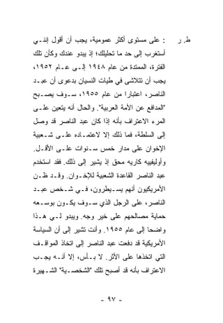 ‫: ﻋﻠﻰ ﻤﺴﺘﻭﻯ ﺃﻜﺜﺭ ﻋﻤﻭﻤﻴﺔ، ﻴﺠﺏ ﺃﻥ ﺃﻗﻭل ﺇﻨﻨـﻲ‬         ‫ﻁ. ﺭ‬
‫ﺃﺴﺘﻐﺭﺏ ﺇﻟﻰ ﺤﺩ ﻤﺎ ﺘﺤﻠﻴﻠﻙ؛ ﺇﺫ ﻴﺒﺩﻭ ﻋﻨﺩﻙ ﻭﻜﺄﻥ ﺘﻠﻙ‬
‫ﺍﻟﻔﺘﺭﺓ، ﺍﻟﻤﻤﺘﺩﺓ ﻤﻥ ﻋﺎﻡ ٨٤٩١ ﺇﻟـﻰ ﻋـﺎﻡ ٢٥٩١،‬
‫ﻴﺠﺏ ﺃﻥ ﺘﺘﻼﺸﻰ ﻓﻲ ﻁﻴﺎﺕ ﺍﻟﻨﺴﻴﺎﻥ ﺒﺩﻋﻭﻯ ﺃﻥ ﻋﺒـﺩ‬
‫ﺍﻟﻨﺎﺼﺭ، ﺍﻋﺘﺒﺎ ‪‬ﺍ ﻤﻥ ﻋﺎﻡ ٥٥٩١، ﺴـﻭﻑ ﻴﺼـﺒﺢ‬
                         ‫ﺭ‬
‫"ﺍﻟﻤﺩﺍﻓﻊ ﻋﻥ ﺍﻷﻤﺔ ﺍﻟﻌﺭﺒﻴﺔ". ﻭﺍﻟﺤﺎل ﺃﻨﻪ ﻴﺘﻌﻴﻥ ﻋﻠـﻰ‬
‫ﺍﻟﻤﺭﺀ ﺍﻻﻋﺘﺭﺍﻑ ﺒﺄﻨﻪ ﺇﺫﺍ ﻜﺎﻥ ﻋﺒﺩ ﺍﻟﻨﺎﺼﺭ ﻗﺩ ﻭﺼل‬
‫ﺇﻟﻰ ﺍﻟﺴﻠﻁﺔ، ﻓﻤﺎ ﺫﻟﻙ ﺇﻻ ﻻﻋﺘﻤـﺎﺩﻩ ﻋﻠـﻰ ﺸـﻌﺒﻴﺔ‬
‫ﺍﻹﺨﻭﺍﻥ ﻋﻠﻰ ﻤﺩﺍﺭ ﺨﻤﺱ ﺴـﻨﻭﺍﺕ ﻋﻠـﻰ ﺍﻷﻗـل.‬
‫ﻭﺃﻭﻟﻴﻔﻴﻴﻪ ﻜﺎ ‪‬ﻴﻪ ﻤﺤﻕ ﺇﺫ ﻴﺸﻴﺭ ﺇﻟﻰ ﺫﻟﻙ. ﻓﻘﺩ ﺍﺴﺘﺨﺩﻡ‬
                                  ‫ﺭ‬
‫ﻋﺒﺩ ﺍﻟﻨﺎﺼﺭ ﺍﻟﻘﺎﻋﺩﺓ ﺍﻟﺸﻌﺒﻴﺔ ﻟﻺﺨـﻭﺍﻥ. ﻭﻗـﺩ ﻅـﻥ‬
‫ﺍﻷﻤﺭﻴﻜﻴﻭﻥ ﺃﻨﻬﻡ ﻴﺴـﻴﻁﺭﻭﻥ، ﻓـﻲ ﺸـﺨﺹ ﻋﺒـﺩ‬
‫ﺍﻟﻨﺎﺼﺭ، ﻋﻠﻰ ﺍﻟﺭﺠل ﺍﻟﺫﻱ ﺴـﻭﻑ ﻴﻜـﻭﻥ ﺒﻭﺴـﻌﻪ‬
‫ﺤﻤﺎﻴﺔ ﻤﺼﺎﻟﺤﻬﻡ ﻋﻠﻰ ﺨﻴﺭ ﻭﺠﻪ. ﻭﻴﺒﺩﻭ ﻟـﻲ ﻫـﺫﺍ‬
‫ﻭﺍﻀ ‪‬ﺎ ﺇﻟﻰ ﻋﺎﻡ ٥٥٩١. ﻭﺃﻨﺕ ﺘﺸﻴﺭ ﺇﻟﻰ ﺃﻥ ﺍﻟﺴﻴﺎﺴﺔ‬
                                        ‫ﺤ‬
‫ﺍﻷﻤﺭﻴﻜﻴﺔ ﻗﺩ ﺩﻓﻌﺕ ﻋﺒﺩ ﺍﻟﻨﺎﺼﺭ ﺇﻟﻰ ﺍﺘﺨﺎﺫ ﺍﻟﻤﻭﺍﻗـﻑ‬
‫ﺍﻟﺘﻲ ﺍﺘﺨﺫﻫﺎ ﻋﻠﻰ ﺍﻷﺜﺭ. ﻻ ﺒـﺄﺱ، ﺇﻻ ﺃﻨـﻪ ﻴﺠـﺏ‬
          ‫ﹼ‬
‫ﺍﻻﻋﺘﺭﺍﻑ ﺒﺄﻨﻪ ﻗﺩ ﺃﺼﺒﺢ ﺘﻠﻙ "ﺍﻟﺸﺨﺼـﻴﺔ" ﺍﻟﺸـﻬﻴﺭﺓ‬


                        ‫- ٧٩ -‬
 