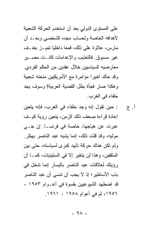 ‫ﻋﻠﻰ ﺍﻟﻤﺴﺘﻭﻯ ﺍﻟﺩﻭﻟﻲ ﺒﻌﺩ ﺃﻥ ﺍﺴﺘﺨﺩﻡ ﺍﻟﺤﺭﻜﺔ ﺍﻟﺸﻌﺒﻴﺔ‬
‫ﻷﻫﺩﺍﻓﻪ ﺍﻟﺨﺎﺼﺔ ﻭﻟﺤﺴﺎﺏ ﻤﺠﺩﻩ ﺍﻟﺸﺨﺼﻲ ﻭﺒﻌـﺩ ﺃﻥ‬
‫ﻤﺎﺭﺱ، ﻋﻼﻭﺓ ﻋﻠﻰ ﺫﻟﻙ، ﻗﻤ ‪‬ﺎ ﺩﺍﺨﻠ ‪‬ﺎ ﺘﻤﻴـﺯ ﺒﻌﻨـﻑ‬
             ‫ﻴ‬       ‫ﻌ‬
‫ﻏﻴﺭ ﻤﺴﺒﻭﻕ. ﻓﺎﻟﺘﻌﺫﻴﺏ ﻭﺍﻹﻋﺩﺍﻤﺎﺕ ﻜﺎﻨـﺕ ﻤﺼـﻴﺭ‬
‫ﻤﻌﺎﺭﻀﻴﻪ ﺍﻟﺴﻴﺎﺴﻴﻴﻥ ﺨﻼل ﻋﻘﺩﻴﻥ ﻤﻥ ﺍﻟﺤﻜﻡ ﺍﻟﻔﺭﺩﻱ.‬
‫ﻭﻗﺩ ﺤﺎﻙ ﺃﺨﻴ ‪‬ﺍ ﻤﺅﺍﻤﺭﺓ ﻤﻊ ﺍﻷﻤﺭﻴﻜﻴﻴﻥ ﻤﻨﺤﺘﻪ ﺸﻌﺒﻴﺔ‬
                                 ‫ﺭ‬
‫ﻭﻫﻜﺫﺍ ﺼﺎﺭ ﻓﺠﺄﺓ ﺒﻁل ﺍﻟﻘﻀﻴﺔ ﺍﻟﻌﺭﺒﻴﺔ! ﻭﺴﻭﻑ ﻴﺠﺩ‬
                                ‫ﺤﻠﻔﺎﺀ ﻓﻲ ﺍﻟﻐﺭﺏ.‬
‫: ﺤﻴﻥ ﺘﻘﻭل ﺇﻨﻪ ﻭﺠﺩ ﺤﻠﻔﺎﺀ ﻓﻲ ﺍﻟﻐﺭﺏ، ﻓﺈﻨﻪ ﻴﺘﻌﻴﻥ‬      ‫ﺁ. ﺝ‬
‫ﺇﻋﺎﺩﺓ ﻗﺭﺍﺀﺓ ﺼﺤﻑ ﺫﻟﻙ ﺍﻟﺯﻤﻥ، ﻴﺘﻌﻴﻥ ﺭﺅﻴﺔ ﻜﻴـﻑ‬
‫ﻋ ‪‬ﺭﺕ ﻋﻥ ﻫﻴﺎﺠﻬﺎ، ﺨﺎﺼﺔ ﻓﻲ ﻓﺭﻨﺴـﺎ. ﺇﻥ ﺠـﻲ‬
                                  ‫ﺒ ﹾ‬
‫ﻤﻭﻟﻴﻪ، ﻭﻗﺩ ﻗﻠﺕ ﺫﻟﻙ، ﺇﻨﻤﺎ ‪‬ﺸ ‪‬ﻪ ﻋﺒﺩ ﺍﻟﻨﺎﺼﺭ ﺒﻬﺘﻠﺭ.‬
                   ‫ﻴ ﺒ‬            ‫ﹸ‬
‫ﻭﻟﻡ ﺘﻜﻥ ﻫﻨﺎﻙ ﺤﺭﻜﺔ ﺘﺄﻴﻴﺩ ﻜﺒﺭﻯ ﻟﺴﻴﺎﺴﺘﻪ، ﺤﺘﻰ ﺒﻴﻥ‬
‫ﺍﻟﻤﺜﻘﻔﻴﻥ، ﻭﻫﺫﺍ ﻟﻥ ﻴﺘﻐﻴﺭ ﺇﻻ ﻓﻲ ﺍﻟﺴﺘﻴﻨﻴﺎﺕ، ﻜﻤـﺎ ﺃﻥ‬
                      ‫ﹼ‬
‫ﺭﺅﻴﺘﻙ ﻟﻌﻼﻗﺎﺕ ﻋﺒﺩ ﺍﻟﻨﺎﺼﺭ ﺒﺎﻟﻴﺴﺎﺭ ﺇﻨﻤﺎ ﺘﺩﺨل ﻓﻲ‬
‫ﺒﺎﺏ ﺍﻷﺴﺎﻁﻴﺭ؛ ﺇﺫ ﻻ ﻴﺠﺏ ﺃﻥ ﻨﻨﺴﻰ ﺃﻥ ﻋﺒﺩ ﺍﻟﻨﺎﺼﺭ‬
‫ﻗﺩ ﺍﻀﻁﻬﺩ ﺍﻟﺸﻴﻭﻋﻴﻴﻥ ﺒﻘﺴﻭﺓ ﻓﻲ ﺃﻋـﻭﺍﻡ ٣٥٩١ -‬
          ‫٦٥٩١، ﺜﻡ ﻓﻲ ﺃﻋﻭﺍﻡ ٨٥٩١ - ١٦٩١.‬


                        ‫- ٨٩ -‬
 