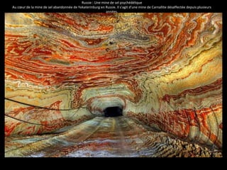 Russie : Une mine de sel psychédélique 
Au coeur de la mine de sel abandonnée de Yekaterinburg en Russie. Il s'agit d'une mine de Carnallite désaffectée depuis plusieurs 
années. 
 