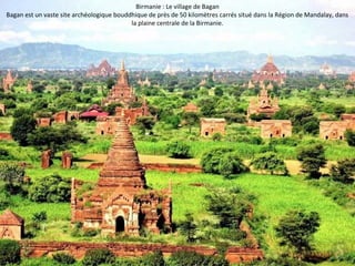 Birmanie : Le village de Bagan 
Bagan est un vaste site archéologique bouddhique de près de 50 kilomètres carrés situé dans la Région de Mandalay, dans 
la plaine centrale de la Birmanie. 
 