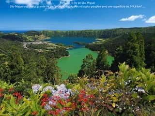 Portugal : L'île de São Miguel 
São Miguel est la plus grande île de l'archipel des Açores et la plus peuplée avec une superficie de 744,6 km² ... 
 