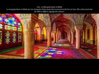 Iran : La Mosquée Nasir-ol-Molk 
La mosquée Nasir-ol-Molk est une mosquée chiite située dans la province de Fars en Iran. Elle a été construite 
de 1876 à 1888 et regorge de couleurs. 
 