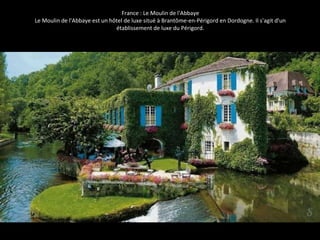 France : Le Moulin de l'Abbaye 
Le Moulin de l'Abbaye est un hôtel de luxe situé à Brantôme-en-Périgord en Dordogne. Il s'agit d'un 
établissement de luxe du Périgord. 
 