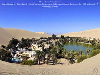 Pérou : Oasis de Huacachina 
Huacachina est un village dans la région d'Ica , dans le sud-ouest du Pérou qui dispose d'une oasis. En 1999, seulement 115 
personnes y vivaient. 
 