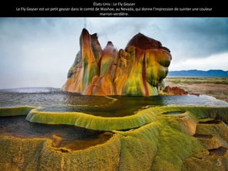 États-Unis : Le Fly Geyser 
Le Fly Geyser est un petit geyser dans le comté de Washoe, au Nevada, qui donne l'impression de suinter une couleur 
marron-verdâtre. 
 