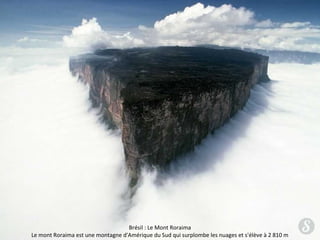 Brésil : Le Mont Roraima 
Le mont Roraima est une montagne d'Amérique du Sud qui surplombe les nuages et s'élève à 2 810 m 
