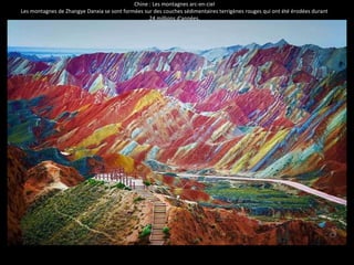 Chine : Les montagnes arc-en-ciel 
Les montagnes de Zhangye Danxia se sont formées sur des couches sédimentaires terrigènes rouges qui ont été érodées durant 
24 millions d'années. 
 