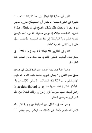 ‫ﺜﺎﻨﻴﺎ: ﺃﻥ ﻋﻤﻠﻴﺔ ﺍﻻﺴﺘﺒﻁﺎﻥ ﻓﻲ ﺤﺩ ﺫﺍﺘﻬﺎ ﻗـﺩ ﺘﺤـﺩﺙ‬
                                          ‫‪‬‬
‫ﺘﻐﻴﻴﺭﺍ ﻓﻲ ﺍﻟﺨﺒﺭﺓ ﻨﻔﺴﻬﺎ، ﺒﺎﻋﺘﺒﺎﺭ ﺃﻥ ﺍﻻﺴﺘﺒﻁﺎﻥ ﺒﺩﻭﺭﻩ ﻟـﻴﺱ‬
                                                 ‫‪‬‬
‫ﺴﻭﻯ ﺨﺒﺭﺓ. ﻭﻴﺤﺩﺙ ﺫﻟﻙ ﺒﺸﻜل ﻭﺍﻀﺢ ﻓﻲ ﺍﺴـﺘﺒﻁﺎﻥ ﺤﺎﻟـﺔ‬
‫ﺸﻌﺭﻴﺔ ﻜﺎﻟﻐﻀﺏ ﻤﺜ ﹰ، ﺇﺫ ﺘﺅﺩﻱ ﻤﺤﺎﻭﻟﺔ ﺍﻟﻔـﺭﺩ ﻻﺴـﺘﺒﻁﺎﻥ‬
                                ‫ﻼ‬
‫ﺨﺒﺭﺘﻪ ﺍﻟﺸﻌﻭﺭﻴﺔ ﺍﻟﻐﺎﻀﺒﺔ ﺇﻟﻰ ﺨﻔﻭﺕ ﺇﺤﺴﺎﺴﻪ ﺒﺎﻟﻐﻀﺏ ﺒـل‬
                            ‫ﺤﺘﻰ ﺇﻟﻰ ﺘﻼﺸﻲ ﻏﻀﺒﻪ ﺘﻤﺎﻤﺎ.‬
                              ‫‪‬‬

‫ﺜﺎﻟﺜﺎ: ﺇﻥ ﺍﻟﺘﻘﺎﺭﻴﺭ ﺍﻻﺴﺘﺒﻁﺎﻨﻴﺔ ﻗﺩ ﻴﻌﻭﺯﻫـﺎ ﺍﻻﺘﺴـﺎﻕ‬
                                            ‫ﹰ‬
‫ﺒﺤﻜﻡ ﺘﺒﺎﻴﻥ ﺃﺴﺎﻟﻴﺏ ﺍﻟﺘﻌﺒﻴﺭ ﺍﻟﻠﻐﻭﻱ ﻤﻤﺎ ﻴﺤﺩ ﻤـﻥ ﺇﻤﻜﺎﻨﻴـﺎﺕ‬
                                               ‫ﺍﻟﻤﻘﺎﺭﻨﺔ.‬

‫ﺭﺍﺒﻌﺎ: ﺜﻤﺔ ﻤﺠﺎﻻﺕ ﻋﺩﻴﺩﺓ ﻭﻤﺘﺯﺍﻴﺩﺓ ﺘﺩﺨل ﻓﻲ ﺼﻤﻴﻡ‬
                                        ‫‪‬‬
‫ﻨﻁﺎﻕ ﻋﻠﻡ ﺍﻟﻨﻔﺱ ﻭﻻ ﻴﻤﻜﻥ ﺘﻨﺎﻭﻟﻬﺎ ﻤﻁﻠﻘﺎ ﺒﺎﺴـﺘﺨﺩﺍﻡ ﺍﻟﻤـﻨﻬﺞ‬
                   ‫ﹰ‬
‫ﺍﻻﺴﺘﺒﻁﺎﻨﻲ ﻭﻤﻥ ﺃﻤﺜﻠﺔ ﺘﻠﻙ ﺍﻟﻤﺠﺎﻻﺕ: ﺍﻟﻤﻌﺎﻨﻲ ﺍﻟﻼﺸـﻌﻭﺭﻴﺔ،‬
‫ﻭﺍﻷﻓﻜﺎﺭ ﺍﻟﺘﻲ ﻻ ﺘﺼـﺤﺒﻬﺎ ﺼـﻭﺭ ‪Imageless thoughts‬‬
‫ﻭﺍﻟﺘﻲ ﻗﺎﻤﺕ ﻋﻠﻴﻬﺎ ﻤﺩﺭﺴﺔ ﻓﻭﺭ ﺯﻴﻭﺭﺝ، ﻭﺫﻟﻙ ﻓﻀﻼ ﻋﻥ ﻋﻠﻡ‬
       ‫ﹰ‬
                               ‫ﺍﻟﺤﻴﻭﺍﻥ ﻭﻋﻠﻡ ﻨﻔﺱ ﺍﻟﻁﻔل.‬

‫ﻭﻟﻌل ﺃﺼﺩﻕ ﻤﺎ ﻗﻴل ﻋﻥ ﺍﻟﺒﻨﻴﺎﻨﻴﺔ ﻤﻥ ﻭﺠﻬﺔ ﻨﻅﺭ ﻋﻠﻡ‬
‫)٠٥(‬
       ‫ﺍﻟﻨﻔﺱ ﺍﻟﻤﻌﺎﺼﺭ ﻴﺘﻤﺜل ﻓﻲ ﻜﻠﻤﺎﺕ ﻤـﺎﺭﻜﺱ ﻭﻫﻴﻠـﻴﻜﺱ‬
 