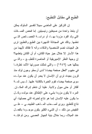 ‫ﺍﻟﻁﺒﻊ ﻓﻲ ﻤﻘﺎﺒل ﺍﻟﺘﻁﺒﻊ:‬
‫ﺇﻥ ﺍﻟﺘﺭﻜﻴﺯ ﻋﻠﻰ ﺍﻟﻤﺎﻀﻰ ﺴﺒﻴﻼ ﻟﺘﻔﺴﻴﺭ ﺍﻟﺴﻠﻭﻙ ﻴﻤﻜﻥ‬
                   ‫ﹰ‬
‫ﺃﻥ ﻴﺘﺨﺫ ﻭﺍﺤﺩﺓ ﻤﻥ ﺼﻴﻐﺘﻴﻥ ﺭﺌﻴﺴﻴﺘﻴﻥ. ﺇﻤﺎ ﻓﺤﺹ ﺍﻟﺼـﻔﺎﺕ‬
‫ﺍﻟﺘﻲ ﻭﻟﺩ ﺍﻟﻔﺭﺩ ﻤﺯﻭﺩﺍ ﺒﻬـﺎ، ﺃﻭ ﺩﺭﺍﺴـﺔ ﺍﻟﺨﺼـﺎﺌﺹ ﺍﻟﺘـﻲ‬
                                ‫‪‬‬
‫ﺘﻌﻠﻤﻬﺎ. ﻭﺘﻠﻙ ﻫﻲ ﺍﻟﻤﺠﺎﺩﻟﺔ ﺍﻟﺸﻬﻴﺭﺓ ﺒﻴﻥ ﺍﻟﻁﺒﻊ ﻭﺍﻟﺘﻁﺒﻊ: ﺘﺭﻯ‬
‫ﻫل ﺍﻟﺠﻴﻨﺎﺕ ﺘﻀﻡ ﺍﻟﺸﺨﺼﻴﺔ ﻭﺍﻟﺫﻜﺎﺀ، ﻭﺃﻨﻪ ﻻ ﻓﻜﺎﻙ ﻷﻴﻬﻤﺎ ﻤﻥ‬
‫ﻫﺫﺍ ﺍﻷﺴﺎﺭ ﺇﻻ ﺨﻼل ﺤﻴﺯ ﺤﻴﺎﺓ ﺍﻟﻜﺎﺌﻥ، ﺃﻡ ﺃﻥ ﺍﻟﻜﺎﺌﻥ ﻴﺘﻌﻠﻤﻬﺎ؟‬
‫ﺇﻥ ﻭﺠﻬﺔ ﺍﻟﻨﻅﺭ ﺍﻹﻤﺒﻴﺭﻴﻘﻴﺔ ﺃﻭ ﺍﻟﻤﻨﺎﺼﺭﺓ ﻟﻠﺘﻁﺒـﻊ – ﻭﺍﻟﺘـﻲ‬
‫ﻴﻤﺜﻠﻬﺎ ﻫﺏ )٩٤٩١( – ﻭﺍﻟﺘﻲ ﺘﻤﺜﻠﺕ ﺼﻭﺭﺘﻬﺎ ﺍﻷﺸﺩ ﺘﻁﺭ ﹰـﺎ‬
  ‫ﻓ‬
‫ﻓﻲ ﻤﻔﻬﻭﻡ "ﺍﻟﻌﻘل ﺼﻔﺤﺔ ﺒﻴﻀﺎﺀ" ﻟﺩﻯ ﺃﺭﺴﻁﻭ ﻭﺠﻭﻥ ﻟﻭﻙ ﻤﻨﺫ‬
‫ﻗﺭﻭﻥ ﺒﻌﻴﺩﺓ، ﺘﺭﻯ ﺃﻥ ﺍﻹﻨﺴﺎﻥ ﻻ ﻴﻌﺩﻭ ﺃﻥ ﻴﻜﻭﻥ ﻋﻨﺩ ﻤﻭﻟـﺩﻩ‬
‫ﺴﻭﻯ ﺼﻔﺤﺔ ﺒﻴﻀﺎﺀ ﺘﻘﻭﻡ ﺍﻟﺨﺒﺭﺓ ﺒﺎﻟﻜﺘﺎﺒﺔ ﻋﻠﻴﻬﺎ. ﻟـﻴﺱ ﺜﻤـﺔ‬
‫ﺃﻓﻜﺎﺭ ﺃﻭ ﺤﺘﻰ ﻤﻴﻭل ﻭﻻﺩﻴﺔ. ﻋﻠﻴﻨﺎ ﺃﻥ ﻨﺘﻌﻠﻡ ﺇﺩﺭﺍﻙ ﺍﻟﻤﻜـﺎﻥ.‬
‫ﺍﻟﻤﺭﺀ ﻻ ﻴﻜﻭﻥ ﻤﺯﻭﺩﺍ ﺒﺸﻲﺀ ﻋﻠﻰ ﺍﻹﻁﻼﻕ ﻋﻨﺩ ﻤﻭﻟﺩﻩ، ﻭﻜـل‬
                                ‫‪‬‬
‫ﻤﺎ ﻴﻜﻭﻥ ﻋﻠﻴﻪ ﺍﻹﻨﺴﺎﻥ ﺇﻨﻤﺎ ﻫﻭ ﻨﺘﺎﺝ ﻟﺨﺒﺭﺘﻪ ﺍﻟﺘﻲ ﺤﺼﻠﻬﺎ، ﺃﻱ‬
‫ﻨﺘﺎﺝ ﻟﻠﺘﻁﺒﻊ. ﻭﻴﺭﻯ ﺃﺼـﺤﺎﺏ ﺍﻟﻤـﺫﻫﺏ ﺍﻟﻁﺒﻴﻌـﻲ – ﻋﻠـﻰ‬
‫ﺍﻟﻨﻘﻴﺽ ﻤﻥ ﺫﻟﻙ – ﺃﻥ ﺍﻟﺸﻲﺀ ﺍﻟﻜﺜﻴﺭ ﻴﻜﻭﻥ ﻤﻭﺠـﻭﺩﺍ ﺒﺎﻟﻔﻌـل‬
         ‫‪‬‬
‫ﻋﻨﺩ ﺍﻟﻤﻴﻼﺩ، ﺭﺒﻤﺎ ﺨﻼل ﺒﻨﻴﺔ ﺍﻟﺠﻬﺎﺯ ﺍﻟﻌﺼﺒﻲ. ﻭﻤﻥ ﺜﻡ ﻓﺈﻨـﻪ‬
 