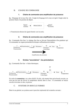 B. CHAINE DE COMMANDE
1. Chaîne de commande sans amplification de puissance
Ex : Braquage de la roue d'un vélo. L'angle de braquage de la roue est égal à l'angle entre la
position finale et la position de départ.
PROCESSUS
Signal
d'entrée
Signal
de Sortie
→ Transmission directe du signal d'entrée vers la sortie.
2. Chaîne de commande avec amplification de puissance
Ex : Commande d'un four. Le réglage d'un four se fait par l'intermédiaire d'un gradateur qui
va commander un organe permettant de dissiper suffisamment de chaleur.
x
Position du
Potentiomètre
Courant
Potentiomètre i Résistance
Q
Puissance
Calorifique
Four
T
Température
Amplification de puissance
3. Entrées "secondaires" : les perturbations
Ex : Commande d'un four → fuites thermiques.
x
Position du
Potentiomètre
Courant
Potentiomètre i Résistance
Q
Puissance
Calorifique
Four
T
Température
+
-
Q'
En sortie du sommateur, on a alors (Q-Q'). En fait, cela montre bien qu'en boucle ouverte, on
n'est pas du tout sûr d'avoir la température désirée dans le four : la commande en boucle
ouverte n'est donc ni sûre, ni précise.
C. SYSTEME EN BOUCLE FERMEE
Dans le cas général, un système asservi peut être représenté de la manière suivante :
Cours de Commande 2
 