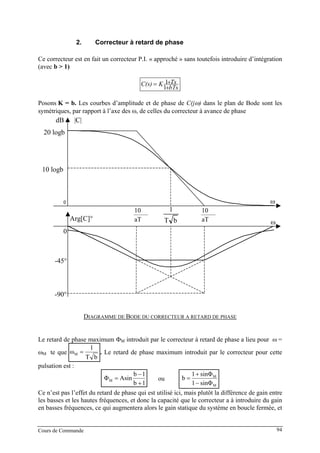 2. Correcteur à retard de phase
Ce correcteur est en fait un correcteur P.I. « approché » sans toutefois introduire d’intégration
(avec b > 1)
bTs
TsKC(s)
+
+=
1
1
Posons K = b. Les courbes d’amplitude et de phase de C(jω) dans le plan de Bode sont les
symétriques, par rapport à l’axe des ω, de celles du correcteur à avance de phase
aT
10
bT
1
0
20 logb
-90°
-45°
0
10 logb
dB |C|
Arg[C]°
ω
ωaT
10
DIAGRAMME DE BODE DU CORRECTEUR A RETARD DE PHASE
Le retard de phase maximum ΦM introduit par le correcteur à retard de phase a lieu pour ω =
ωM te que
bT
1
ωM = . Le retard de phase maximum introduit par le correcteur pour cette
pulsation est :
1b
1b
AsinΦM
+
−
= ou
M
M
sinΦ1
sinΦ1
b
−
+
=
Ce n’est pas l’effet du retard de phase qui est utilisé ici, mais plutôt la différence de gain entre
les basses et les hautes fréquences, et donc la capacité que le correcteur a à introduire du gain
en basses fréquences, ce qui augmentera alors le gain statique du système en boucle fermée, et
Cours de Commande 94
 