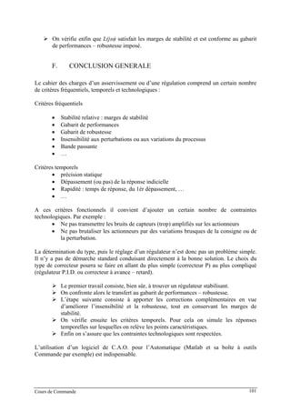 On vérifie enfin que L(jω) satisfait les marges de stabilité et est conforme au gabarit
de performances – robustesse imposé.
F. CONCLUSION GENERALE
Le cahier des charges d’un asservissement ou d’une régulation comprend un certain nombre
de critères fréquentiels, temporels et technologiques :
Critères fréquentiels
• Stabilité relative : marges de stabilité
• Gabarit de performances
• Gabarit de robustesse
• Insensibilité aux perturbations ou aux variations du processus
• Bande passante
• …
Critères temporels
• précision statique
• Dépassement (ou pas) de la réponse indicielle
• Rapidité : temps de réponse, du 1èr dépassement, …
• …
A ces critères fonctionnels il convient d’ajouter un certain nombre de contraintes
technologiques. Par exemple :
• Ne pas transmettre les bruits de capteurs (trop) amplifiés sur les actionneurs
• Ne pas brutaliser les actionneurs par des variations brusques de la consigne ou de
la perturbation.
La détermination du type, puis le réglage d’un régulateur n’est donc pas un problème simple.
Il n’y a pas de démarche standard conduisant directement à la bonne solution. Le choix du
type de correcteur pourra se faire en allant du plus simple (correcteur P) au plus compliqué
(régulateur P.I.D. ou correcteur à avance – retard).
Le premier travail consiste, bien sûr, à trouver un régulateur stabilisant.
On confronte alors le transfert au gabarit de performances – robustesse.
L’étape suivante consiste à apporter les corrections complémentaires en vue
d’améliorer l’insensibilité et la robustesse, tout en conservant les marges de
stabilité.
On vérifie ensuite les critères temporels. Pour cela on simule les réponses
temporelles sur lesquelles on relève les points caractéristiques.
Enfin on s’assure que les contraintes technologiques sont respectées.
L’utilisation d’un logiciel de C.A.O. pour l’Automatique (Matlab et sa boîte à outils
Commande par exemple) est indispensable.
Cours de Commande 101
 