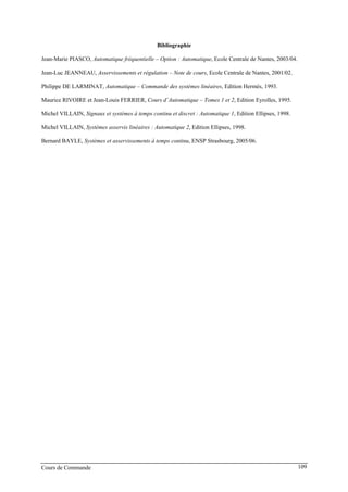 Bibliographie
Jean-Marie PIASCO, Automatique fréquentielle – Option : Automatique, Ecole Centrale de Nantes, 2003/04.
Jean-Luc JEANNEAU, Asservissements et régulation – Note de cours, Ecole Centrale de Nantes, 2001/02.
Philippe DE LARMINAT, Automatique – Commande des systèmes linéaires, Edition Hermès, 1993.
Maurice RIVOIRE et Jean-Louis FERRIER, Cours d’Automatique – Tomes 1 et 2, Edition Eyrolles, 1995.
Michel VILLAIN, Signaux et systèmes à temps continu et discret : Automatique 1, Edition Ellipses, 1998.
Michel VILLAIN, Systèmes asservis linéaires : Automatique 2, Edition Ellipses, 1998.
Bernard BAYLE, Systèmes et asservissements à temps continu, ENSP Strasbourg, 2005/06.
Cours de Commande 109
 