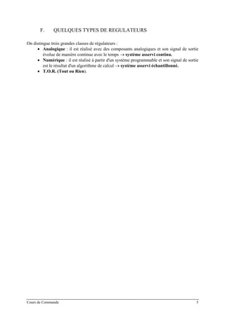 F. QUELQUES TYPES DE REGULATEURS
On distingue trois grandes classes de régulateurs :
• Analogique : il est réalisé avec des composants analogiques et son signal de sortie
évolue de manière continue avec le temps → système asservi continu.
• Numérique : il est réalisé à partir d'un système programmable et son signal de sortie
est le résultat d'un algorithme de calcul → système asservi échantillonné.
• T.O.R. (Tout ou Rien).
Cours de Commande 5
 