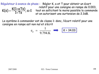 2007/2008 EI2 - Tronc Commun
Régulateur à avance de phase : Régler K, a et T pour obtenir un écart
relatif pour une consigne en rampe de 0.003,
tout en sollicitant le moins possible la commande
et en autorisant une surtension de 2.3dB.
1a,
Ts1
aTs)K(1
K(s) >
+
+
=
Le système à commander est de classe 1: donc, l’écart relatif pour une
consigne en rampe est non nul et s’écrit
p
1
e
9.794.K
= K = 34.03
130
 